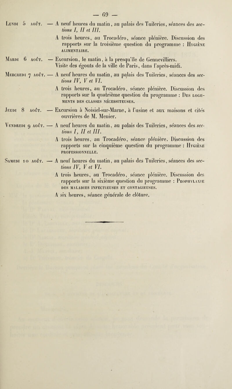 Lundi 5 Mardi G Mercredi Jeudi 8 Vendredi Samedi k — 69 — août. — A neuf heures du matin , au palais des Tuileries, séances des sec¬ tions I, II et III. A trois heures, au Trocadéro, séance plénière. Discussion des rapports sur la troisième question du programme : Hygiène ALIMENTAIRE. août. — Excursion, le matin, à la presqu’île de Gennevilliers. Visite des égouts de la ville de Paris, dans l’après-midi. 7 août. — A neufheures du matin, au palais des Tuileries, séances des sec¬ tions IV, V et VI. A trois heures, au Trocadéro, séance plénière. Discussion des rapports sur la quatrième question du programme : Des loge¬ ments des classes nécessiteuses. août. — Excursion à Noisiel-sur-Marne, à l’usine et aux maisons et cités ouvrières de M. Menier. 9 août. — A neufheures du matin, au palais des Tuileries, séances des sec¬ tions I, II et III. A trois heures, au Trocadéro, séance plénière. Discussion des rapports sur la cinquième question du programme : Hygiène professionnelle. • août. — A neuf heures du matin, au palais des Tuileries, séances des sec¬ tions IV, V et VI. A trois heures, au Trocadéro, séance plénière. Discussion des rapports sur la sixième question du programme : Prophylaxie DES MALADIES INFECTIEUSES ET CONTAGIEUSES. A six heures, séance générale de clôture.