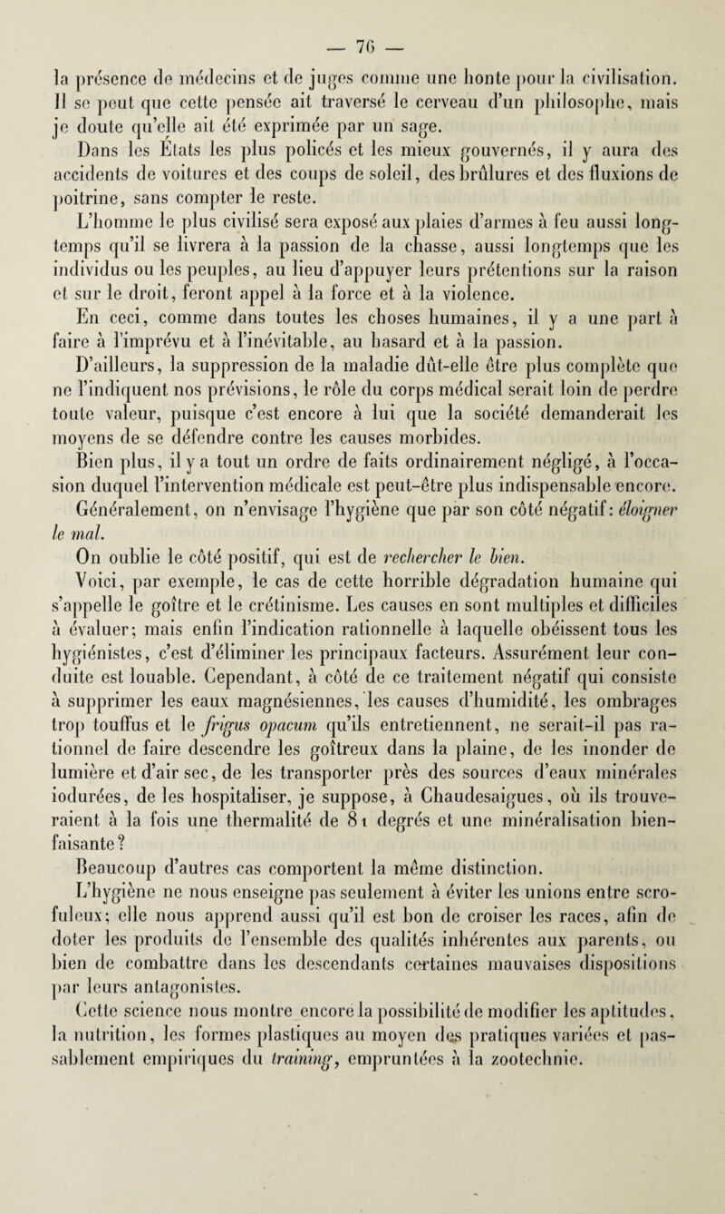 — 7(5 la présence de médecins et de juges comme une honte pour la civilisation. Il se peut que cette pensée ait traversé le cerveau d’un philosophe, mais je doute qu’elle ait été exprimée par un sage. Dans les Etats les plus policés et les mieux gouvernés, il y aura des accidents de voitures et des coups de soleil, des brûlures et des fluxions de poitrine, sans compter le reste. L’homme le plus civilisé sera exposé aux plaies d’armes à feu aussi long¬ temps qu’il se livrera à la passion de la chasse, aussi longtemps que les individus ou les peuples, au lieu d’appuyer leurs prétentions sur la raison et sur le droit, feront appel à la force et à la violence. En ceci, comme dans toutes les choses humaines, il y a une part à faire à l’imprévu et à l’inévitable, au hasard et h la passion. D’ailleurs, la suppression de la maladie dût-elle être plus complète que ne l’indiquent nos prévisions, le rôle du corps médical serait loin de perdre toute valeur, puisque c’est encore à lui que la société demanderait les moyens de se défendre contre les causes morbides. Bien plus, il y a tout un ordre de faits ordinairement négligé, a l’occa¬ sion duquel l’intervention médicale est peut-être plus indispensable encore. Généralement, on n’envisage l’hygiène que par son côté négatif: éloigner le mal. On oublie le côté positif, qui est de rechercher le bien. Voici, par exemple, le cas de cette horrible dégradation humaine qui s’appelle le goitre et le crétinisme. Les causes en sont multiples et difficiles a évaluer; mais enfin l’indication rationnelle à laquelle obéissent tous les hygiénistes, c’est d’éliminer les principaux facteurs. Assurément leur con¬ duite est louable. Cependant, à côté de ce traitement négatif qui consiste a supprimer les eaux magnésiennes, les causes d’humidité, les ombrages trop touffus et le frigus opacum qu’ils entretiennent, ne serait-il pas ra¬ tionnel de faire descendre les goitreux dans la plaine, de les inonder de lumière et d’air sec, de les transporter près des sources d’eaux minérales iodurées, de les hospitaliser, je suppose, à Chaudesaigues, ou ils trouve¬ raient à la fois une thermalité de 81 degrés et une minéralisation bien¬ faisante ? Beaucoup d’autres cas comportent la même distinction. L’hygiène ne nous enseigne pas seulement à éviter les unions entre scro¬ fuleux; elle nous apprend aussi qu’il est bon de croiser les races, afin de doter les produits de l’ensemble des qualités inhérentes aux parents, ou bien de combattre dans les descendants certaines mauvaises dispositions par leurs antagonistes. Cette science nous montre encore la possibilité de modifier les aptitudes, la nutrition, les formes plastiques au moyen des pratiques variées et pas¬ sablement empiriques du training, empruntées a la zootechnie.