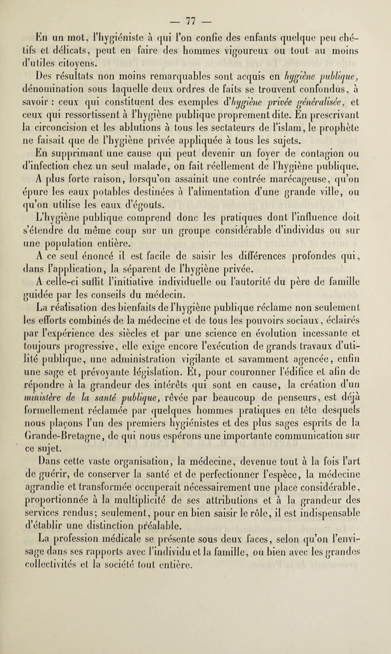 En un mot, l’hygiéniste a qui l’on confie des enfants quelque peu ché¬ tifs et délicats, peut en faire des hommes vigoureux ou tout au moins d’utiles citoyens. Des résultats non moins remarquables sont acquis en hygiène publique, dénomination sous laquelle deux ordres de faits se trouvent confondus, à savoir : ceux qui constituent des exemples d’hygiène privée généralisée, et ceux qui ressortissent à l’hygiène publique proprement dite. En prescrivant la circoncision et les ablutions à tous les sectateurs de l’islam, le prophète ne faisait que de l’hygiène privée appliquée a tous les sujets. En supprimant une cause qui peut devenir un foyer de contagion ou d’infection chez un seul malade, on fait réellement de l’hygiène publique. A plus forte raison, lorsqu’on assainit une contrée marécageuse, qu’on épure les eaux potables destinées à l’alimentation d’une grande ville, ou qu’on utilise les eaux d’égouts. L’hygiène publique comprend donc les pratiques dont l’influence doit s’étendre du même coup sur un groupe considérable d’individus ou sur une population entière. A ce seul énoncé il est facile de saisir les différences profondes qui, dans l’application, la séparent de l’hygiène privée. A celle-ci suffit l’initiative individuelle ou l’autorité du père de famille guidée par les conseils du médecin. La réalisation des bienfaits de l’hygiène publique réclame non seulement les efforts combinés de la médecine et de tous les pouvoirs sociaux, éclairés par l’expérience des siècles et par une science en évolution incessante et toujours progressive, elle exige encore l’exécution de grands travaux d’uti¬ lité publique, une administration vigilante et savamment agencée, enfin une sage et prévoyante législation. Et, pour couronner l’édifice et afin de répondre à la grandeur des intérêts qui sont en cause, la création d’un ministère de la santé publique, rêvée par beaucoup de penseurs, est déjà formellement réclamée par quelques hommes pratiques en tête desquels nous plaçons l’un des premiers hygiénistes et des plus sages esprits de la Grande-Bretagne, de qui nous espérons une importante communication sur ce sujet. Dans cette vaste organisation, la médecine, devenue tout à la fois l’art de guérir, de conserver la santé et de perfectionner l’espèce, la médecine agrandie et transformée occuperait nécessairement une place considérable, proportionnée à la multiplicité de ses attributions et à la grandeur des services rendus; seulement, pour en bien saisir le rôle, il est indispensable d’établir une distinction préalable. La profession médicale se présente sous deux faces, selon qu’on l’envi¬ sage dans ses rapports avec l’individu et la famille, ou bien avec les grandes collectivités et la société tout entière.