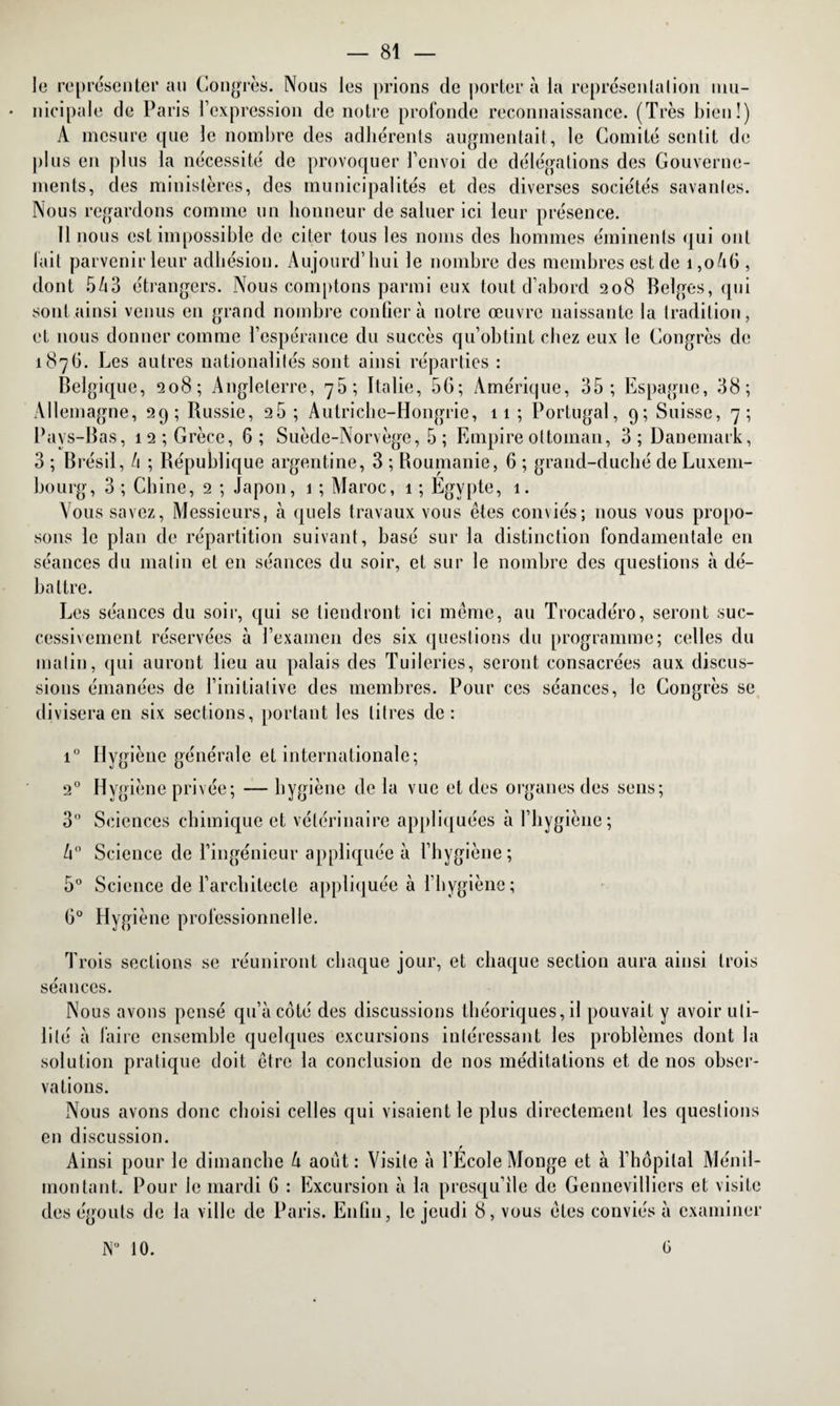 le représenter au Congrès. Nous les prions de porter à la représentation mu¬ nicipale de Paris l’expression de notre profonde reconnaissance. (Très bien!) À mesure que le nombre des adhérents augmentait, le Comité sentit de plus en plus la nécessité de provoquer l’envoi de délégations des Gouverne¬ ments, des ministères, des municipalités et des diverses sociétés savantes. Nous regardons comme un honneur de saluer ici leur présence. lirions est impossible de citer tous les noms des hommes éminents qui ont l’ait parvenir leur adhésion. Aujourd’hui le nombre des membres est de i,oàG , dont 5/i3 étrangers. Nous comptons parmi eux tout d’abord 208 Belges, qui sont ainsi venus en grand nombre confiera notre œuvre naissante la tradition, et nous donner comme l’espérance du succès qu’obtint chez eux le Congrès de 1876. Les autres nationalités sont ainsi réparties : Belgique, 208; Angleterre, 70; Italie, 5G; Amérique, 35; Espagne, 38; Allemagne, 29; Russie, 26 ; Autriche-Hongrie, 11 ; Portugal, 9; Suisse, 7; Pays-Bas, 12; Grèce, 6; Suède-Norvège, 5 ; Empire ottoman, 3; Danemark, 3 ; Brésil, /1 ; République argentine, 3 ; Roumanie, 6 ; grand-duché de Luxem¬ bourg, 3 ; Chine, 2 ; Japon, 1 ; Maroc, 1 ; Egypte, 1. Vous savez, Messieurs, à quels travaux vous êtes conviés; nous vous propo¬ sons le plan de répartition suivant, basé sur la distinction fondamentale en séances du matin et en séances du soir, et sur le nombre des questions à dé¬ battre. Les séances du soir, qui se tiendront ici même, au Trocadéro, seront suc¬ cessivement réservées à l’examen des six questions du programme; celles du malin, qui auront lieu au palais des Tuileries, seront consacrées aux discus¬ sions émanées de l’initiative des membres. Pour ces séances, le Congrès se divisera en six sections, portant les litres de: i° Hygiène générale et internationale; 20 Hygiène privée; — hygiène de la vue et des organes des sens; 3° Sciences chimique et vétérinaire appliquées à l’hygiène; h° Science de l’ingénieur appliquée à l’hygiène; 5° Science de l’architecte appliquée à l’hygiène; G0 Hygiène professionnelle. Trois sections se réuniront chaque jour, et chaque section aura ainsi trois séances. Nous avons pensé qu’à coté des discussions théoriques, il pouvait y avoir uti¬ lité à faire ensemble quelques excursions intéressant les problèmes dont la solution pratique doit être la conclusion de nos méditations et de nos obser¬ vations. Nous avons donc choisi celles qui visaient le plus directement les questions en discussion. Ainsi pour le dimanche à août: Visite à l’Ecole Monge et à l’hôpital Ménil- montant. Pour le mardi G : Excursion à la presqu’île de Gennevilliers et visite des égouts de la ville de Paris. Enfin, le jeudi 8, vous êtes conviés à examiner N° 10. G