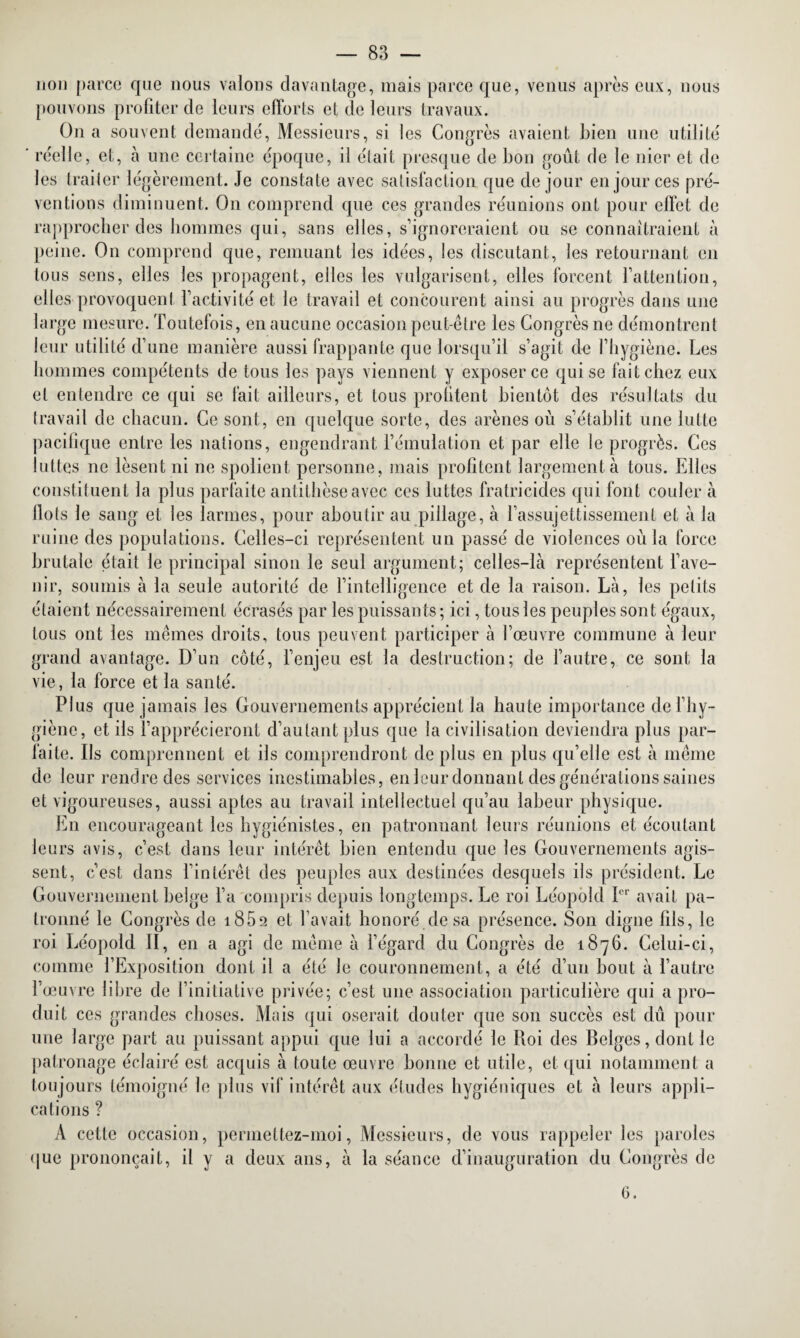 non parce que nous valons davantage, mais parce que, venus après eux, nous pouvons profiter de leurs efforts et de leurs travaux. On a souvent demandé, Messieurs, si les Congrès avaient bien une utilité ‘ réelle, et, à une certaine époque, il élait presque de bon goût de le nier et de les trader légèrement. Je constate avec satisfaction que de jour en jour ces pré¬ ventions diminuent. On comprend que ces grandes réunions ont pour effet de rapprocher des hommes qui, sans elles, s’ignoreraient ou se connaîtraient à peine. On comprend que, remuant les idées, les discutant, les retournant en tous sens, elles les propagent, elles les vulgarisent, elles forcent l’attention, elles provoquent l’activité et le travail et concourent ainsi au progrès dans une large mesure. Toutefois, en aucune occasion peut-être les Congrès ne démontrent leur utilité d’une manière aussi frappante que lorsqu’il s’agit de l’hygiène. Les hommes compétents de tous les pays viennent y exposer ce qui se fait chez eux et entendre ce qui se fait ailleurs, et tous profitent bientôt des résultats du travail de chacun. Ce sont, en quelque sorte, des arènes où s’établit une lutte pacifique entre les nations, engendrant l’émulation et par elle le progrès. Ces luttes ne lèsent ni ne spolient personne, mais profitent largement à tous. Elles constituent la plus parfaite antithèse avec ces luttes fratricides qui font couler à flots le sang et les larmes, pour aboutir au pillage, à l’assujettissement et à la ruine des populations. Celles-ci représentent un passé de violences où la force brutale était le principal sinon le seul argument; celles-là représentent l’ave¬ nir, soumis à la seule autorité de l’intelligence et de la raison. Là, les petits étaient nécessairement écrasés par les puissants; ici, tous les peuples sont égaux, tous ont les mêmes droits, tous peuvent participer à l’œuvre commune à leur grand avantage. D’un côté, l’enjeu est la destruction; de l’autre, ce sont la vie, la force et la santé. Plus que jamais les Gouvernements apprécient la haute importance de l’hy¬ giène, et ils l’apprécieront d’autant plus que la civilisation deviendra plus par¬ faite. Ils comprennent et ils comprendront de plus en plus qu’elle est à même de leur rendre des services inestimables, en leur donnant des générations saines et vigoureuses, aussi aptes au travail intellectuel qu’au labeur physique. En encourageant les hygiénistes, en patronnant leurs réunions et écoutant leurs avis, c’est dans leur intérêt bien entendu que les Gouvernements agis¬ sent, c’est dans l’intérêt des peuples aux destinées desquels ils président. Le Gouvernement belge l’a compris depuis longtemps. Le roi Léopold Ier avait pa¬ tronné le Congrès de i85a et l’avait honoré de sa présence. Son digne fils, le roi Léopold II, en a agi de même à l’égard du Congrès de 1876. Celui-ci, comme l’Exposition dont il a été Je couronnement, a été d’un bout à l’autre l’œuvre libre de l’initiative privée; c’est une association particulière qui a pro¬ duit ces grandes choses. Mais qui oserait douter que son succès est dû pour une large part au puissant appui que lui a accordé le Roi des Belges, dont le patronage éclairé est acquis à toute œuvre bonne et utile, et qui notamment a toujours témoigné le plus vif intérêt aux études hygiéniques et à leurs appli¬ cations ? A cette occasion, pennettez-moi, Messieurs, de vous rappeler les paroles que prononçait, il y a deux ans, à la séance d’inauguration du Congrès de G.