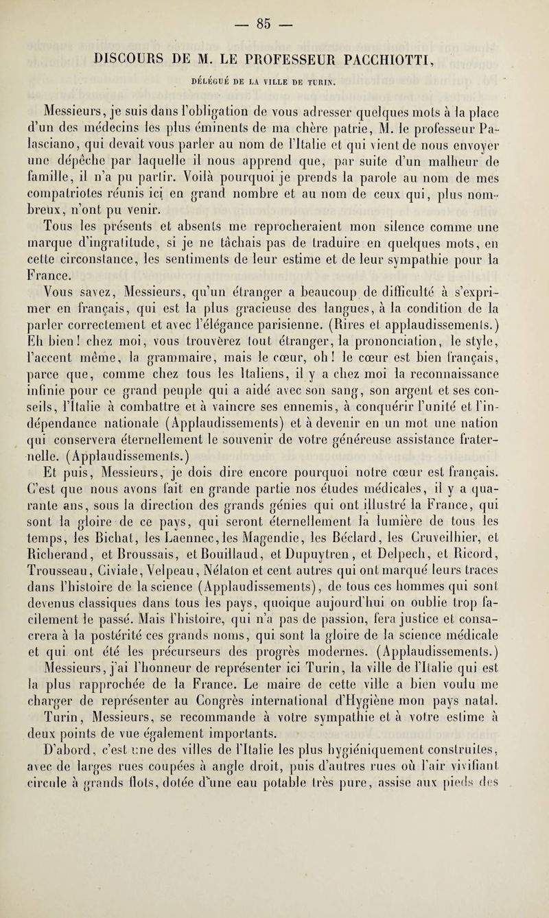 DISCOURS DE M. LE TROFESSEUR PACCHIOTTI, DELEGUE DE LA VILLE DE TURIN. Messieurs, je suis dans l’obligation de vous adresser quelques mots à la place d’un des médecins les plus éminents de ma chère patrie, M. le professeur Pa- lasciano, qui devait vous parler au nom de l’Italie et qui vient de nous envoyer une dépêche par laquelle il nous apprend que, par suite d’un malheur de famille, il n’a pu partir. Voilà pourquoi je prends la parole au nom de mes compatriotes réunis ici en grand nombre et au nom de ceux qui, plus nom¬ breux, n’ont pu venir. Tous les présents et absents me reprocheraient mon silence comme une marque d’ingratitude, si je ne tâchais pas de traduire en quelques mots, en cette circonstance, les sentiments de leur estime et de leur sympathie pour la France. Vous savez, Messieurs, qu’un étranger a beaucoup de difficulté à s’expri¬ mer en français, qui est la plus gracieuse des langues, à la condition de la parler correctement et avec l’élégance parisienne. (Pures et applaudissements.) Eh bien ! chez moi, vous trouverez tout étranger, la prononciation, le style, l’accent même, la grammaire, mais le cœur, oh! le cœur est bien français, parce que, comme chez tous les Italiens, il y a chez moi la reconnaissance infinie pour ce grand peuple qui a aidé avec son sang, son argent et ses con¬ seils, l’Italie à combattre et à vaincre ses ennemis, à conquérir l’unité et l’in¬ dépendance nationale (Applaudissements) et à devenir en un mot une nation qui conservera éternellement le souvenir de votre généreuse assistance frater¬ nelle. (Applaudissements.) Et puis, Messieurs, je dois dire encore pourquoi notre cœur est français. C’est que nous avons fait en grande partie nos études médicales, il y a qua¬ rante ans, sous la direction des grands génies qui ont illustré la France, qui sont la gloire de ce pays, qui seront éternellement la lumière de tous les temps, les Bichat, les Laennec,les Magendie, les Béclard, les Cruveilhier, et Bicherand, et Broussais, etBouillaud, etDupuytren, et Delpech, et Bicord, Trousseau, Civiale, Velpeau, Nélalon et cent autres qui ont marqué leurs traces dans l’histoire de la science (Applaudissements), de tous ces hommes qui sont devenus classiques dans tous les pays, quoique aujourd’hui on oublie trop fa¬ cilement le passé. Alais l’histoire, qui n’a pas de passion, fera justice et consa¬ crera à la postérité ces grands noms, qui sont la gloire de la science médicale et qui ont été les précurseurs des progrès modernes. (Applaudissements.) Messieurs, j’ai l’honneur de représenter ici Turin, la ville de l’Italie qui est la plus rapprochée de la France. Le maire de cette ville a bien voulu me charger de représenter au Congrès international d’Hygiène mon pays natal. Turin, Messieurs, se recommande à votre sympathie et à votre estime à deux points de vue également importants. D’abord, c’est une des villes de l’Italie les plus hygiéniquement construites, avec de larges rues coupées à angle droit, puis d’autres rues où l’air vivifiant circule à grands flots, dotée d’une eau potable très pure, assise aux pieds des