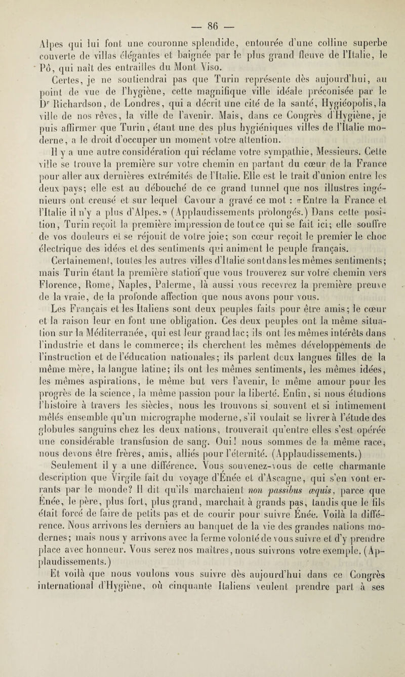 Alpes qui lui font une couronne splendide, entourée d’une colline superbe couverte de villas élégantes et baignée par le plus grand fleuve de l’Italie, le Pd, qui naît des entrailles du Mont Viso. Certes, je ne soutiendrai pas que Turin représente dès aujourd’hui, au point de vue de l’hygiène, cette magnifique ville idéale préconisée par le Dr Richardson, de Londres, qui a décrit une cité de la santé, Hygiéopolis,la ville de nos rêves, la ville de l’avenir. Mais, dans ce Congrès d Hygiène, je puis affirmer que Turin, étant une des plus hygiéniques villes de l’Italie mo¬ derne, a le droit d’occuper un moment votre attention. Il y a une autre considération qui réclame votre sympathie, Messieurs. Cette ville se trouve la première sur votre chemin en partant du cœur de la France pour aller aux dernières extrémités de l’Italie. Elle est le trait d’union entre les deux pays; elle est au débouché de ce grand tunnel que nos illustres ingé¬ nieurs ont creusé et sur lequel Cavour a gravé ce mot : «Entre la France et l’Italie il n’y a plus d’Alpes.» (Applaudissements prolongés.) Dans cette posi¬ tion, Turin reçoit la première impression de tout ce qui se fait ici; elle souffre de vos douleurs et se réjouit de votre joie; son cœur reçoit le premier le choc électrique des idées et des sentiments qui animent le peuple français. Certainement, toutes les autres villes d’Italie sont clans les mêmes sentiments; mais Turin étant la première station que vous trouverez sur votre chemin vers Florence, Rome, Naples, Païenne, là aussi vous recevrez la première preuve de la vraie, de la profonde affection que nous avons pour vous. Les Français et les Italiens sont deux peuples faits pour être amis; le cœur et la raison leur en font une obligation. Ces deux peuples ont la même situa¬ tion sur la Méditerranée, qui est leur grand lac; ils ont les mêmes intérêts dans l’industrie et dans le commerce; ils cherchent les mêmes développements de l’instruction et de l’éducation nationales; ils parlent deux langues filles de la même mère, la langue latine; ils ont les mêmes sentiments, les mêmes idées, les mêmes aspirations, le même but vers l’avenir, le même amour pour les progrès de la science, la même passion pour la liberté. Enfin, si nous étudions l’histoire à travers les siècles, nous les trouvons si. souvent et si intimement mêlés ensemble qu’un micrographe moderne, s’il voulait se livrera l’étude des globules sanguins chez les deux nations, trouverait qu’entre elles s’est opérée une considérable transfusion de sang. Oui! nous sommes de la même race, nous devons être frères, amis, alliés pour l’éternité. (Applaudissements.) Seulement il y a une différence. Vous souvenez-vous de cette charmante description que Virgile fait du voyage d’Enée et d’Ascagne, qui s’en vont er¬ rants par le monde? Il dit qu’ils marchaient non passibus œquis, parce que Enée, le père, plus fort, plus grand, marchait à grands pas, tandis que le fils était lorcé de laire de petits pas et de courir pour suivre Enée. Voilà la diffé¬ rence. Nous arrivons les derniers au banquet de la vie des grandes nations mo¬ dernes; mais nous y arrivons avec la ferme volonté de vous suivre et d’y prendre place avec honneur. Vous serez nos maîtres, nous suivrons votre exemple. (Ap¬ plaudissements.) Et voilà que nous voulons vous suivre dès aujourd’hui dans ce Congrès international d’Hygiène, où cinquante Italiens veulent prendre part à ses