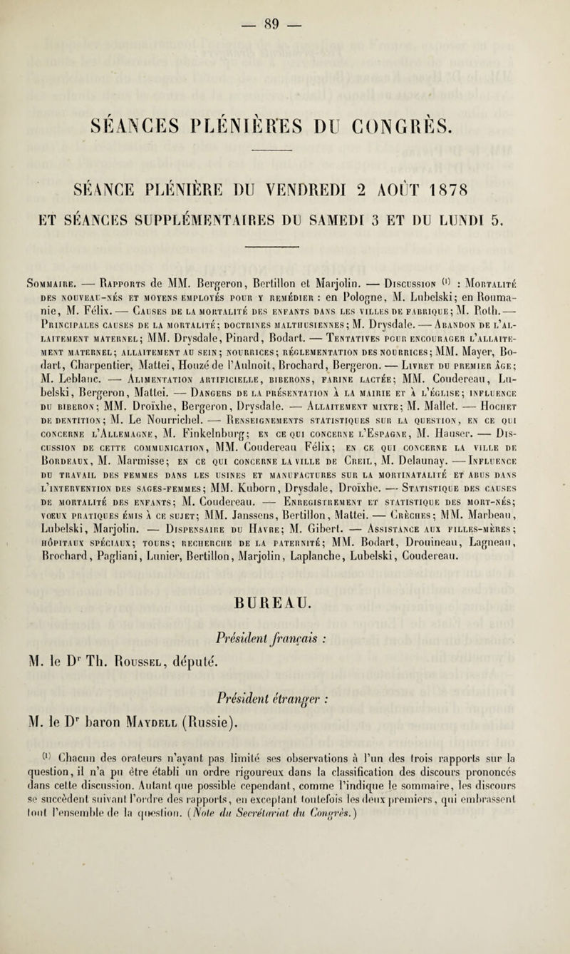 SEANCES PLENIERES DU CONGRES. SEANCE PLENIERE RU VENDREDI 2 AOUT 1878 ET SÉANCES SUPPLÉMENTAIRES DU SAMEDI 3 ET DU LUNDI 5, Sommaire. — Rapports de MM. Bergeron, Bertillon et Marjolin. — Discussion W : Mortalité des nouveau-nés et moyens employés pour y remédier : en Pologne, M. Liibelski; en Rouma¬ nie, M. Félix.— Causes de la mortalité des enfants dans les villes de fabrique; M. Roth.— Principales causes de la mortalité; doctrines malthusiennes; M. Drysdale. — Abandon de l’al¬ laitement maternel; MM. Drysdale, Pinard, Bodart. — Tentatives pour encourager l’allaite¬ ment maternel; allaitement au sein; nourrices; réglementation des nourrices; MM. Mayer, Bo¬ dart, Charpentier, Mattéi, Houzé de l’Anlnoit, Brochard, Bergeron. — Livret du premier âge; M. Leblanc. — Alimentation artificielle, biberons, farine lactée; MM. Coudereau, Lu- belski, Bergeron, Mattéi. — Dangers de la présentation à la mairie et à l’église; influence du biberon; MM. Droïxhe, Bergeron, Drysdale. — Allaitement mixte; M. Mallet. — Hochet de dentition; M. Le Nourrichel.— Renseignements statistiques sur la question, f.n ce qui concerne l’Allemagne, M. Finkelnbnrg; en ce qui concerne l’Espagne, M. Hauser. — Dis¬ cussion de cettf. communication, MM. Coudereau Félix; en cf. qui concerne la ville de Bordeaux, M. Alarmisse; en ce qui concerne la ville de Creil, M. Delaunay.—Influence DU TRAVAIL DES FEMMES DANS LES USINES ET MANUFACTURES SUR LA MORTINATALITÉ ET ABUS DANS l’intervention des sages-femmes; MM. Kuborn, Drysdale, Droïxhe. — Statistique des causes de mortalité des enfants; M. Coudereau. — Enregistrement et statistique des mort-nés; voeux pratiques émis à ce sujet; MM. Janssens, Bertillon, Mattéi. — Crèches; MM. Marbeau, Lubelski, Marjolin. — Dispensaire du Havre; M. Gibert. — Assistance aux filles-mères; hôpitaux spéciaux; tours; recherche delà paternité; MM. Bodart, Drouineau, Lagneau, Brochard, Pagliani, Lunier, Bertillon, Marjolin, Laplanche, Lubelski, Coudereau. BUREAU. Président français : M. le Dr Th. Roussel, député. Président étranger : M. le Dr baron Maydell (Russie). ^ Chacun des orateurs n’avant pas limité ses observations à l’un des trois rapports sur la question, il n’a pu être établi un ordre rigoureux dans la classification des discours prononcés dans cette discussion. Autant que possible cependant, comme l’indique je sommaire, les discours se succèdent suivant l’ordre des rapports, en exceptant toutefois les deux premiers, qui embrassent tout l’ensemble de la question. (Note du Secrétariat du Congrès.)