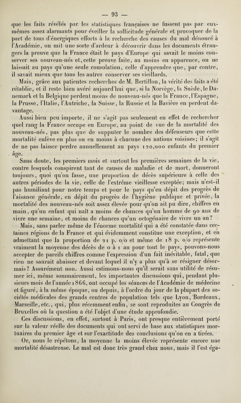 que les laits révélés par les statistiques françaises ne fussent pas par eux- mêmes assez alarmants pour éveiller la sollicitude générale et provoquer de la part de tous d’énergiques efforts à la recherche des causes du mal dénoncé à l’Académie, on mit une sorte cl’ardeur à découvrir dans les documents étran¬ gers la preuve que la France était le pays d’Europe qui savait le moins con¬ server ses nouveau-nés et, cette preuve faite, au moins en apparence, on 11e laissait au pays qu’une seule consolation, celle d’apprendre que, par contre, il savait mieux que tous les autres conserver ses vieillards. Mais, grâce aux patientes recherches de M. Bertillon, la vérité des faits a été rétablie, et il reste bien avéré aujourd’hui que, si la Norvège, la Suède,le Da¬ nemark et la Belgique perdent moins de nouveau-nés que la France,l’Espagne, la Prusse, l’Italie, l’Autriche, la Suisse, la Russie et la Bavière en perdent da¬ vantage. Aussi bien peu importe, il ne s’agit pas seulement en effet de rechercher quel rang la France occupe en Europe, au point de vue de la mortalité des nouveau-nés, pas plus que de supputer le nombre des défenseurs que cette mortalité enlève en plus ou en moins à chacune des nations voisines; il s’agit de ne pas laisser perdre annuellement au pays 120,000 enfants du premier âge- Sans doute, les premiers mois et surtout les premières semaines de la vie, contre lesquels conspirent tant de causes de maladie et de mort, donneront toujours, quoi qu’on fasse, une proportion de décès supérieure à celle des autres périodes de la vie, celle de l’extrême vieillesse exceptée; mais n’est-il pas humiliant pour notre temps et pour le pays qu’en dépit des progrès de l’aisance générale, en dépit du progrès de l’hygiène publique et privée, la mortalité des nouveau-nés soit assez élevée pour qu’on ait pu dire, chiffres en main, qu’un enfant qui naît a moins de chances qu’un homme de 90 ans de vivre une semaine, et moins de chances qu’un octogénaire de vivre un an? Mais, sans parler même de l’énorme mortalité qui a été constatée dans cer¬ taines régions delà France et qui évidemment constitue une exception, et en admettant que la proportion de 21 p. 0/0 et même de 18 p. 0/0 représente vraiment la moyenne des décès de 0 à 1 an pour tout le pays, pouvons-nous accepter de pareils chiffres comme l’expression d’un fait inévitable, fatal, que rien ne saurait abaisser et devant lequel il n’y a plus qu’à se résigner désor¬ mais? Assurément non. Aussi estimons-nous qu’il serait sans utilité de résu¬ mer ici, même sommairement, les importantes discussions qui, pendant plu¬ sieurs mois de l’année 1866, ont occupé les séances de l’Académie de médecine et figuré, à la même époque, ou depuis, à l’ordre du jour de la plupart des so¬ ciétés médicales des grands centres de population tels que Lyon, Bordeaux, Marseille, etc., qui, plus récemment enfin, se sont reproduites au Congrès de Bruxelles où la question a été l’objet d’une élude approfondie. Ces discussions, en effet, surtout à Paris, ont presque entièrement porté sur la valeur réelle des documents qui ont servi de base aux statistiques mor¬ tuaires du premier âge et sur l’exactitude des conclusions qu’on en a tirées. Or, nous le répétons, la moyenne la moins élevée représente encore une mortalité désastreuse. Le mal est donc très grand chez nous, mais il l’est éga-