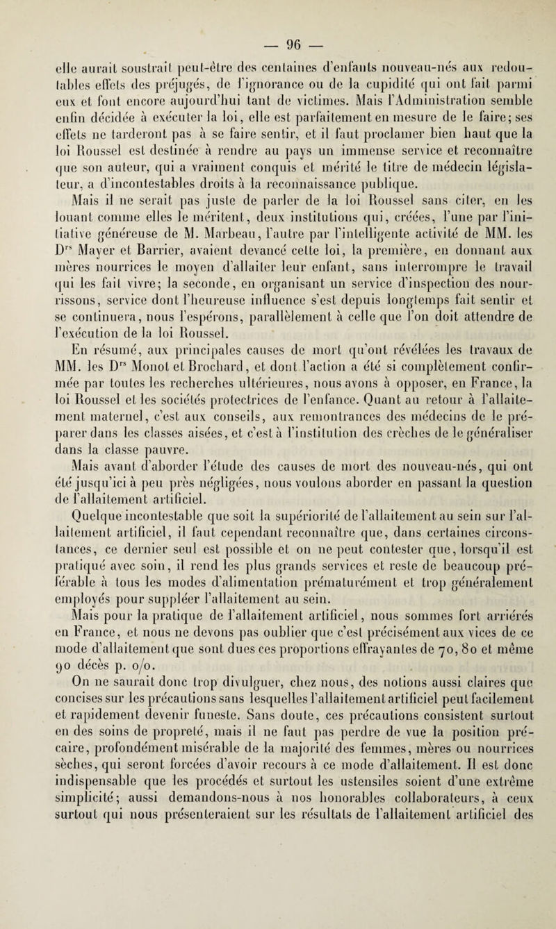 elle aurait soustrait peut-être des centaines d'enfants nouveau-nés aux redou¬ tai)! es effets des préjugés, de fignorance ou de la cupidité qui ont lait parmi eux et font encore aujourd’hui tant de victimes. Mais rAdministration semble enfin décidée à exécuter la loi, elle est parfaitement en mesure de le faire; ses effets ne tarderont pas à se faire sentir, et il faut proclamer bien haut que la loi Roussel est destinée à rendre au pays un immense service et reconnaître que son auteur, qui a vraiment conquis et mérité le titre de médecin législa¬ teur, a d’incontestables droits à la reconnaissance publique. Mais il ne serait pas juste de parler de la loi Roussel sans citer, en les louant comme elles le méritent, deux institutions qui, créées, l’une par l’ini¬ tiative généreuse de M. Marbeau, l’autre par l’intelligente activité de MM. les Drs Mayer et Barrier, avaient devancé celte loi, la première, en donnant aux mères nourrices le moyen d’allaiter leur enfant, sans interrompre le travail qui les fait vivre; la seconde, en organisant un service d’inspection des nour¬ rissons, service dont l’heureuse influence s’est depuis longtemps fait sentir et se continuera, nous l’espérons, parallèlement à celle que l’on doit attendre de l’exécution de la loi Roussel. En résumé, aux principales causes de mort qu’ont révélées les travaux de MM. les Drs Monot et Brochard, et dont l’action a été si complètement confir¬ mée par toutes les recherches ultérieures, nous avons à opposer, en France, la loi Roussel elles sociétés protectrices de l’enfance. Quant au retour à l’allaite¬ ment maternel, c’est aux conseils, aux remontrances des médecins de le pré¬ parer dans les classes aisées, et c’est à l’institution des crèches de le généraliser dans la classe pauvre. Mais avant d’aborder l’étude des causes de mort des nouveau-nés, qui ont été jusqu’ici à peu près négligées, nous voulons aborder en passant la question de l’allaitement artificiel. Quelque incontestable que soit la supériorité de l’allaitement au sein sur l’al¬ laitement artificiel, il faut cependant reconnaître que, dans certaines circons¬ tances, ce dernier seul est possible et on ne peut contester que, lorsqu’il est pratiqué avec soin, il rend les plus grands services et reste de beaucoup pré¬ férable a tous les modes d’alimentation prématurément et trop généralement employés pour suppléer l’allaitement au sein. Mais pour la pratique de l’allaitement artificiel, nous sommes fort arriérés en France, et nous ne devons pas oublier que c’est précisément aux vices de ce mode d’allaitement que sont dues ces proportions effrayantes de 70, 80 et même 90 décès p. 0/0. On 11e saurait donc trop divulguer, chez nous, des notions aussi claires que concises sur les précautions sans lesquelles l’allaitement artificiel peut facilement et rapidement devenir funeste. Sans doute, ces précautions consistent surtout en des soins de propreté, mais il ne faut pas perdre de vue la position pré¬ caire, profondément misérable de la majorité des femmes, mères ou nourrices sèches, qui seront forcées d’avoir recours à ce mode d’allaitement. Il est donc indispensable que les procédés et surtout les ustensiles soient d’une extrême simplicité; aussi demandons-nous à nos honorables collaborateurs, à ceux surtout qui nous présenteraient sur les résultats de l’allaitement artificiel des
