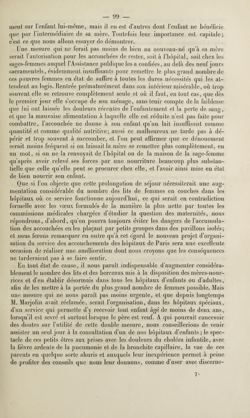 meut sur l’enfant lui-même, mais il en est d’autres dont l’enfant ne bénéficie que par rintermédiaire de sa mère. Toutefois leur importance est capitale; c’est ce que nous allons essayer de démontrer. Une mesure qui ne ferait pas moins de bien au nouveau-né qu’à sa mère serait l’autorisation pour les accouchées de rester, soit à l’hôpital, soit chez les sages-femmes auquel l’Assistance publique les a confiées, au delà des neuf jours sacramentels, évidemment insuffisants pour remettre le plus grand nombre de ces pauvres femmes en état de suffire à toutes les dures nécessités qui les at¬ tendent au logis. Rentrée prématurément dans son intérieur misérable, où trop souvent elle se retrouve complètement seule et où il faut, en tout cas, que dès le premier jour elle s’occupe de son ménage, sans tenir compte delà faiblesse que lui ont laissée les douleurs récentes de l’enfantement et la perte de sang, et que la mauvaise alimentation à laquelle elle est réduite n’est pas faite pour combattre, l’accouchée ne donne à son enfant qu’un lait insuffisant comme quantité et comme qualité nutritive; aussi ce malheureux ne tarde pas à dé¬ périr et trop souvent à succomber, et l’on peut affirmer que ce dénouement serait moins fréquent si on laissait la mère se remettre plus complètement, en un mot, si on ne la renvoyait de l’hôpital ou de la maison de la sage-femme qu’après avoir relevé ses forces par une nourriture beaucoup plus substan¬ tielle que celle qu’elle peut se procurer chez elle, et l’avoir ainsi mise en état de bien nourrir son enfant. Que si l’on objecte que cette prolongation de séjour nécessiterait une aug¬ mentation considérable du nombre des lits de femmes en couches dans les hôpitaux où ce service fonctionne aujourd’hui, ce qui serait en contradiction formelle avec les vœux formulés de la manière la plus nette par toutes les commissions médicales chargées d’étudier la question des maternités, nous répondrons, d’abord, qu’on pourra toujours éviter les dangers de l’accumula¬ tion des accouchées en les plaçant par petits groupes dans des pavillons isolés; et nous ferons remarquer en outre qu’à cet égard le nouveau projet d’organi¬ sation du service des accouchements des hôpitaux de Paris sera une excellente occasion de réaliser une amélioration dont nous croyons que les conséquences ne tarderaient pas à se faire sentir. En tout état de cause, il nous paraît indispensable d’augmenter considéra¬ blement le nombre des lits et des berceaux mis à la disposition des mères-nour¬ rices et d’en établir désormais dans tous les hôpitaux d’enfants ou d’adultes, afin de les mettre à la portée du plus grand nombre de femmes possible. Mais une mesure qui ne nous paraît pas moins urgente, et que depuis longtemps M. Marjolin avait réclamée, serait l’organisation, dans les hôpitaux spéciaux, d’un service qui permette d’y recevoir tout enfant âgé de moins de deux ans, lorsqu’il est sevré et surtout lorsque le père est veuf. A qui pourrait concevoir des doutes sur l’utilité de cette double mesure, nous conseillerions de venir assister un seul jour à la consultation d’un de nos hôpitaux d’enfants ; le spec¬ tacle de ces petits êtres aux prises avec les douleurs du choléra infantile, avec la fièvre ardente de la pneumonie et de la bronchite capillaire, la vue de ces parents en quelque sorte ahuris et auxquels leur inexpérience permet à peine de profiter des conseils que nous leur donnons, comme d’user avec discerne-