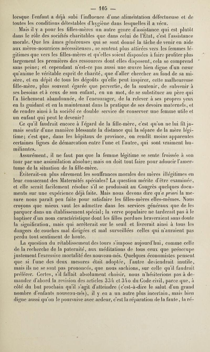 lorsque l’enfant a déjà subi l’influence d’une alimentation défectueuse et de loutes les conditions détestables d’hygiène dans lesquelles il a vécu. Mais il y a pour les filles-mères un autre genre d’assistance qui est plutôl dans le rôle des sociétés charitables que dans celui de l’Etat, c’est l’assistance morale. Que les âmes généreuses qui se sont donné la lâche de venir en aide aux mères-nourrices nécessiteuses, se sentent plus attirées vers les femmes lé¬ gitimes que vers les filles-mères et qu’elles soient disposées à faire profiter plus largement les premières des ressources dont elles disposent, cela se comprend sans peine; et cependant n’est-ce pas aussi une œuvre bien digne d’un cœur qu’anime le véritable esprit de charité, que d’aller chercher au fond de sa mi¬ sère, et en dépit de tous les dégoûts qu’elle peut inspirer, cette malheureuse fille-mère, plus souvent égarée que pervertie, de la soutenir, de subvenir à ses besoins et à ceux de son enfant, en un mot, de se substituer au père qui l’a lâchement abandonnée, de l’encourager, de la relever à ses propres yeux en la guidant et en la maintenant dans la pratique de ses devoirs maternels, et de rendre ainsi à la sociélé ce double service de conserver une femme utile et un enfant qui peut le devenir? Ce qu’il faudrait encore à l’égard de la fille-mère, c’est qu’on ne lui fit ja¬ mais sentir d’une manière blessante la distance qui la sépare de la mère légi- time; c’est que, dans les hôpitaux de province, on rendit moins apparentes certaines lignes de démarcation entre l’une et l’autre, qui sont vraiment hu¬ miliantes. Assurément, il ne faut pas que la femme légitime se sente froissée à son tour par une assimilation absolue; mais on doit tout faire pour adoucir l’amer- (ume delà situation de la fille-mère. Eviterait-on plus sûrement les souffrances morales des mères illégitimes en leur consacrant des Maternités spéciales? La question mérite d’être examinée, et elle serait facilement résolue s’il se produisait au Congrès quelques docu¬ ments sur une expérience déjà faite. Mais nous devons dire qu’« priori la me¬ sure nous parait peu faite pour satisfaire les filles-mères elles-mêmes. Nous croyons que mieux vaut les admettre dans les services généraux que de les parquer dans un établissement spécial; la verve populaire ne tarderait pas à le baptiser d’un nom caractéristique dont les filles perdues braveraient sans doute la signification, mais qui arrêterait sur le seuil et livrerait ainsi à tous les dangers de couches mal dirigées et mal surveillées celles qui n’auraient pas perdu tout sentiment de honte. La question du rétablissement des tours s’impose aujourd’hui, comme celle de la recherche de la paternité, aux méditations de tous ceux que préoccupe justement l’excessive mortalité des nouveau-nés. Quelques économistes pensent que si l’une des deux mesures était adoptée, l’autre deviendrait inutile, mais ils ne se sont pas prononcés, que nous sachions, sur celle qu’il faudrait préférer. Certes, s’il fallait absolument choisir, nous n’hésiterions pas à de¬ mander d’abord la révision des articles 334 et 34o du Code civil, parce que, à coté du but prochain qu’il s’agit d’atteindre (c’est-à-dire le salut d’un grand nombre d’enfants nouveau-nés), il y en a un autre plus incertain, mais bien digne aussi qu’on le poursuive avec ardeur, c’est la réparation de la faute, la ré-