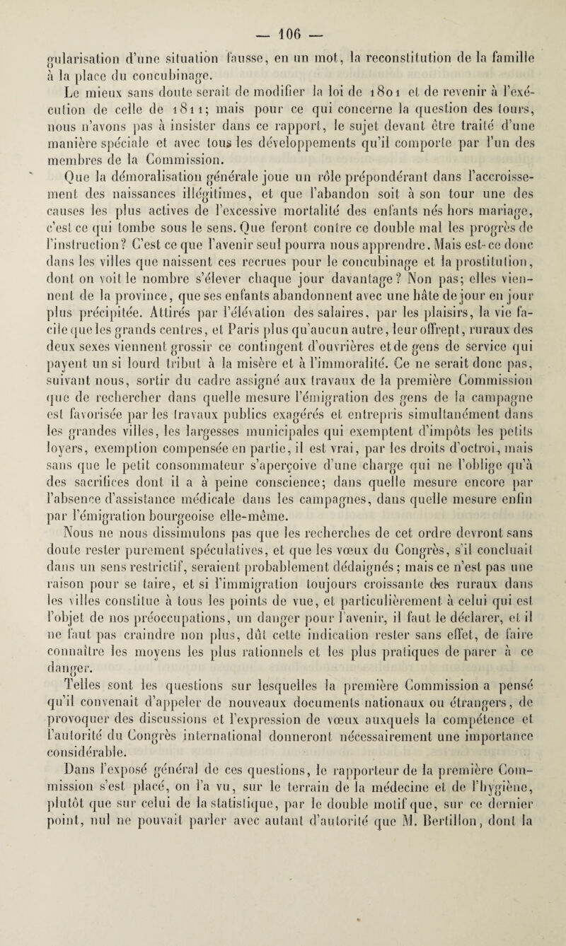 gularisation d’une situation fausse, en un mot, la reconstitution de la famille à la place du concubinage. Le mieux sans doute serait de modifier la loi de 1801 et de revenir à l'exé¬ cution de celle de 1811; mais pour ce qui concerne la question des tours, nous n’avons pas à insister dans ce rapport, le sujet devant être traité d’une manière spéciale et avec tous les développements qu’il comporte par l’un des membres de la Commission. Que la démoralisation générale joue un rôle prépondérant dans l’accroisse¬ ment des naissances illégitimes, et que l’abandon soit à son tour une des causes les plus actives de l’excessive mortalité des enfants nés hors mariage, c’est ce qui tombe sous le sens. Que feront contre ce double mal les progrès de l’instruction? C’est ce que l’avenir seul pourra nous apprendre. Mais est-ce donc dans les villes que naissent ces recrues pour le concubinage et la prostitution, dont on voit le nombre s’élever chaque jour davantage? Non pas; elles vien¬ nent de la province, que ses enfants abandonnent avec une hâte de jour en jour plus précipitée. Attirés par l’élévation des salaires, par les plaisirs, la vie fa¬ cile que les grands centres, et Paris plus qu’aucun autre, leur offrent, ruraux des deux sexes viennent grossir ce contingent d’ouvrières et de gens de service qui payent un si lourd tribut à la misère et à l’immoralité. Ce 11e serait donc pas, suivant nous, sortir du cadre assigné aux travaux de la première Commission que de rechercher dans quelle mesure l’émigration des gens de la campagne est favorisée par les travaux publics exagérés et entrepris simultanément dans les grandes villes, les largesses municipales qui exemptent d’impôts les petits loyers, exemption compensée en partie, il est vrai, par les droits d’octroi, mais sans que le petit consommateur s’aperçoive d’une charge qui ne l’oblige qu’à des sacrifices dont il a à peine conscience; dans quelle mesure encore par l’absence d’assistance médicale dans les campagnes, dans quelle mesure enfin par l’émigration bourgeoise elle-même. Nous ne nous dissimulons pas que les recherches de cet ordre devront sans doute rester purement spéculatives, et que les vœux du Congrès, s’il concluait dans un sens restrictif, seraient probablement dédaignés; mais ce n’est pas une raison pour se taire, et si l’immigration toujours croissante des ruraux dans les villes constitue cà tous les points de vue, et particulièrement à celui qui est l’objet de nos préoccupations, un danger pour l’avenir, il faut le déclarer, et il ne faut pas craindre non plus, dût cette indication rester sans effet, de faire connaître les moyens les plus rationnels et les plus pratiques de parer à ce danger. Telles sont les questions sur lesquelles la première Commission a pensé qu’il convenait d’appeler de nouveaux documents nationaux ou étrangers, de provoquer des discussions et l’expression de vœux auxquels la compétence et L’autorité du Congrès international donneront nécessairement une importance considérable. Dans l’exposé général de ces questions, le rapporteur de la première Com¬ mission s’est placé, on l’a vu, sur le terrain de la médecine et de l’hygiène, plutôt que sur celui de la statistique, par le double motif que, sur ce dernier point, nul ne pouvait parler avec autant d’autorité que M. Bertillon, dont la