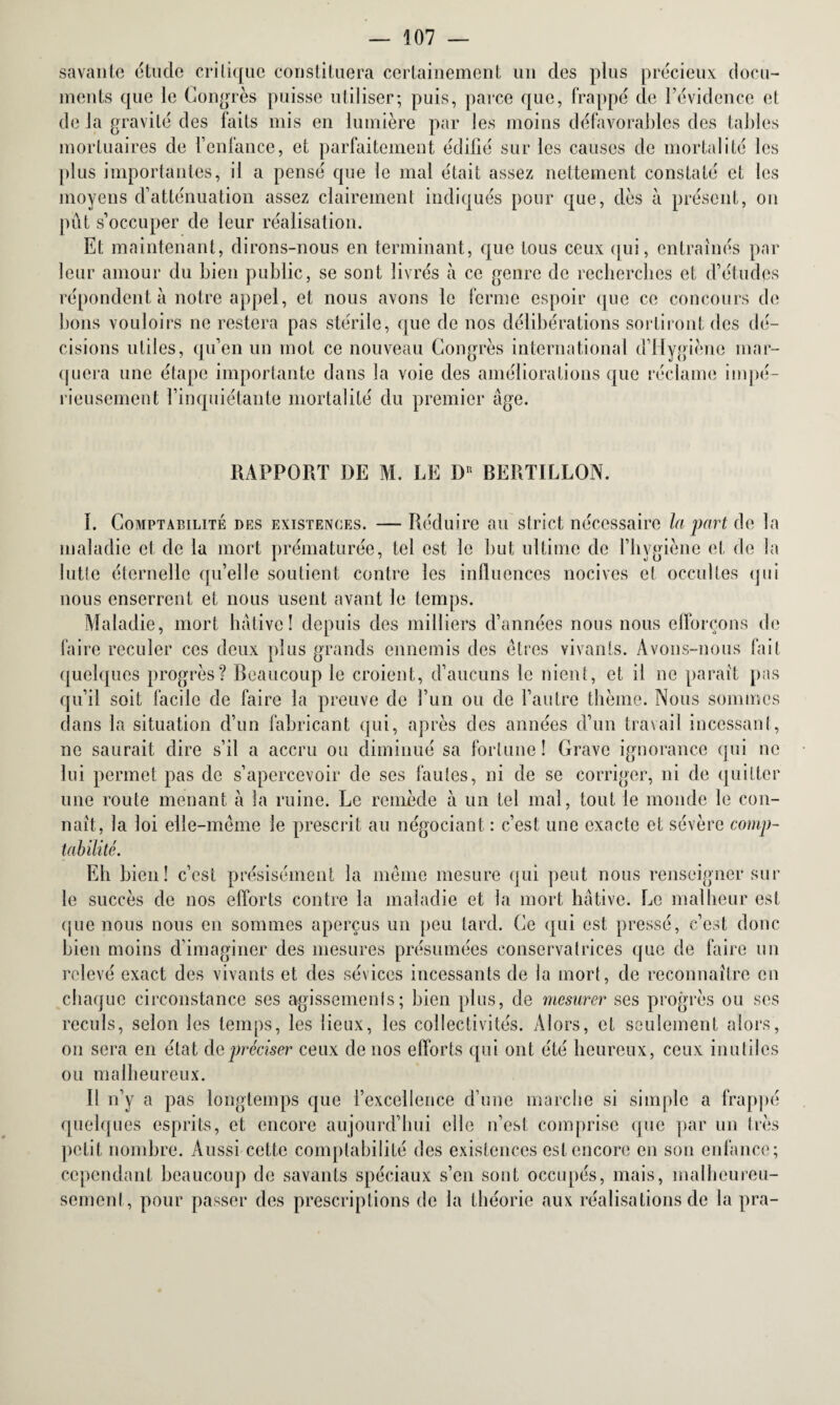 savante étude critique constituera certainement un des plus précieux docu¬ ments que le Congrès puisse utiliser; puis, parce que, frappé cle l’évidence et de la gravité des faits mis en lumière par les moins défavorables des tables mortuaires de l’enfance, et parfaitement édifié sur les causes de mortalité les plus importantes, il a pensé que le mal était assez nettement constaté et les moyens d’atténuation assez clairement indiqués pour que, dès à présent, on pût s’occuper de leur réalisation. Et maintenant, dirons-nous en terminant, que tous ceux qui, entraînés par leur amour du bien public, se sont livrés à ce genre de recherches et d’études répondent à notre appel, et nous avons le ferme espoir que ce concours de bons vouloirs ne restera pas stérile, que de nos délibérations sortiront des dé¬ cisions utiles, qu’en un mot ce nouveau Congrès international d’Hygiènc mar¬ quera une étape importante dans la voie des améliorations que réclame impé¬ rieusement l’inquiétante mortalité du premier âge. RAPPORT DE M. LE I)1 BERTILLON. I. Comptabilité des existences. — Réduire au strict nécessaire la part de la maladie et de la mort prématurée, tel est le but ultime de l’hygiène et de la lutte éternelle qu’elle soutient contre les influences nocives et occultes qui nous enserrent et nous usent avant le temps. Maladie, mort hâtive! depuis des milliers d’années nous nous efforçons de faire reculer ces deux plus grands ennemis des êtres vivants. Avons-nous fait quelques progrès? Beaucoup le croient, d’aucuns le nient, et il ne paraît pas qu’il soit facile de faire la preuve de l’un ou de l’autre thème. Nous sommes dans la situation d’un fabricant qui, après des années d’un travail incessant, ne saurait dire s’il a accru ou diminué sa fortune! Grave ignorance qui ne lui permet pas de s’apercevoir de ses fautes, ni de se corriger, ni de quitter une route menant à la ruine. Le remède à un tel mal, tout le monde le con¬ naît, la loi elle-même le prescrit au négociant : c’est une exacte et sévère comp¬ tabilité. Eh bien! c’est présisément la même mesure qui peut nous renseigner sur le succès de nos efforts contre la maladie et la mort hâtive. Le malheur est que nous nous en sommes aperçus un peu tard. Ce qui est pressé, c’est donc bien moins d’imaginer des mesures présumées conservatrices que de faire un relevé exact des vivants et des sévices incessants de la mort, de reconnaître en chaque circonstance ses agissements; bien plus, de mesurer ses progrès ou scs reculs, selon les temps, les lieux, les collectivités. Alors, et seulement alors, on sera en état de préciser ceux de nos efforts qui ont été heureux, ceux inutiles ou malheureux. Il n’y a pas longtemps que l’excellence d’une marche si simple a frappé quelques esprits, et encore aujourd’hui elle n’est comprise que par un très petit nombre. Aussi cette comptabilité des existences est encore en son enfance; cependant beaucoup de savants spéciaux s’en sont occupés, mais, malheureu¬ sement, pour passer des prescriptions de la théorie aux réalisations de la pra-