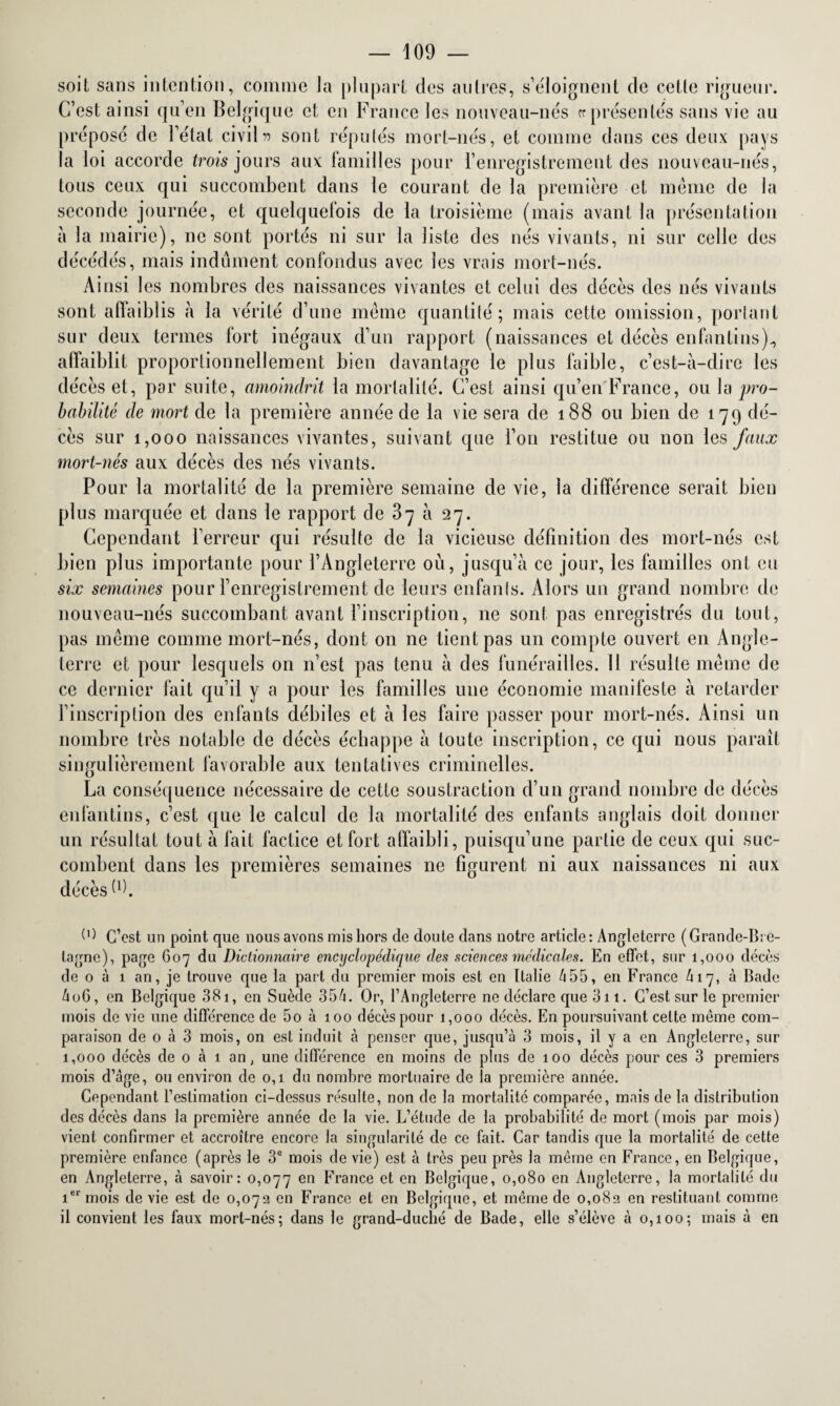 soit sans intention, comme Ja plupart des autres, s’éloignent de cette rigueur. C’est ainsi qu’en Belgique et en France les nouveau-nés représentés sans vie au prépose de l’état civilv sont réputés mort-nés, et comme dans ces deux pays la loi accorde trois jours aux familles pour l’enregistrement des nouveau-nés, tous ceux qui succombent dans le courant de la première et même de la seconde journée, et quelquefois de la troisième (mais avant la présentation à la mairie), ne sont portés ni sur la liste des nés vivants, ni sur celle des décédés, mais indûment confondus avec les vrais mort-nés. Ainsi les nombres des naissances vivantes et celui des décès des nés vivants sont affaiblis à la vérité d’une même quantité ; mais cette omission, portant sur deux termes fort inégaux d’un rapport (naissances et décès enfantins)., affaiblit proportionnellement bien davantage le plus faible, c’est-à-dire les décès et, par suite, amoindrit la mortalité. C’est ainsi qu’en France, ou la pro¬ babilité de mort de la première année de la vie sera de 188 ou bien de 179 dé¬ cès sur 1,000 naissances vivantes, suivant que l’on restitue ou non les faux mort-nés aux décès des nés vivants. Pour la mortalité de la première semaine de vie, la différence serait bien plus marquée et dans le rapport de 37 à 27. Cependant l’erreur qui résulte de la vicieuse définition des mort-nés est bien plus importante pour l’Angleterre où, jusqu’à ce jour, les familles ont eu six semaines pour l’enregistrement de leurs enfants. Alors un grand nombre de nouveau-nés succombant avant l’inscription, 11e sont pas enregistrés du tout, pas même comme mort-nés, dont on ne tient pas un compte ouvert en Angle¬ terre et pour lesquels 011 n’est pas tenu à des funérailles. 11 résulte même de ce dernier fait qu’il y a pour les familles une économie manifeste à retarder l’inscription des enfants débiles et à les faire passer pour mort-nés. Ainsi un nombre très notable de décès échappe à toute inscription, ce qui nous paraît singulièrement favorable aux tentatives criminelles. La conséquence nécessaire de cette soustraction d’un grand nombre de décès enfantins, c’est que le calcul de la mortalité des enfants anglais doit donner un résultat tout à fait factice et fort affaibli, puisqu’une partie de ceux qui suc¬ combent dans les premières semaines 11e figurent ni aux naissances ni aux décès 9). (1) C’est un point que nous avons mis hors de doute dans notre article: Angleterre (Grande-Bre¬ tagne), page 607 du Dictionnaire encyclopédique des sciences médicales. En effet, snr 1,000 décès de 0 à 1 an, je trouve que la part du premier mois est en Italie 655, en France 417, à Bade £06, en Belgique 381, en Suède 356. Or, l’Angleterre ne déclare que 311. C’est sur le premier mois de vie une différence de 5o à 100 décès pour 1,000 décès. En poursuivant celte même com¬ paraison de 0 à 3 mois, on est induit à penser que, jusqu’à 3 mois, il y a en Angleterre, sur 1,000 décès de 0 à 1 an, une différence en moins de plus de 100 décès pour ces 3 premiers mois d’âge, ou environ de 0,1 du nombre mortuaire de fa première année. Cependant l’estimation ci-dessus résulte, non de la mortalité comparée, mais de la distribution des décès dans la première année de la vie. L’étude de la probabilité de mort (mois par mois) vient confirmer et accroître encore la singularité de ce fait. Car tandis que la mortalité de cette première enfance (après le 3e mois de vie) est à très peu près la même en France, en Belgique, en Angleterre, à savoir: 0,077 en France et en Belgique, 0,080 en Angleterre, la mortalité du ier mois de vie est de 0,073 en France et en Belgique, et même de 0,083 en restituant comme il convient les faux mort-nés; dans le grand-duché de Bade, elle s’élève à 0,100; mais à en