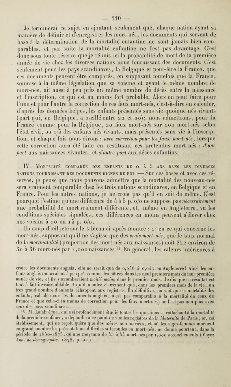 Je terminerai ce sujet en ajoutant seulement que, chaque nation ayant sa manière clc définir et d’enregistrer les mort-nés, les documents qui servent de base à la détermination de la mortalité enfantine ne sont jamais bien com¬ parables, et par suite la mortalité enfantine ne l’est pas davantage. C’est donc sous toute réserve que je réunis ici la probabilité de mort de la première année de vie chez les diverses nations nous fournissant des documents. C’est seulement pour les pays Scandinaves, la Belgique et peut-être la France, que ces documents peuvent être comparés, en supposant toutefois que la France, soumise à la même législation que sa voisine et ayant le même nombre de mort-nés, ait aussi à peu près un même nombre de décès entre la naissance et l’inscription, ce qui est au moins fort probable. Alors on peut faire pour Tune et pour l’autre la correction de ces faux mort-nés, c’est-à-dire en calculer, d’après les données belges, les enfants présentés sans vie quoique nés vivants (part qui, en Belgique, a oscillé entre 22 et 20); nous admettrons, pour la France comme pour la Belgique, 20 faux mort-nés sur 100 mort-nés selon l’état civil, ou 1/0 des enfants nés vivants, mais présentés sans vie à l’inscrip- Lion, et chaque fois nous dirons : avec correction pour les faux mort-nés, lorsque cette correction aura été faite en restituant ces prétendus mort-nés : d'une part aux naissances vivantes, et d'autre part aux décès enfantins. IV. AIoRTALITE COMPARÉE DES ENFANTS DE O À 5 ANS DANS LES DIVERSES nations fournissant des documents dignes de foi. — Sur ces bases et avec ces ré¬ serves, je pense que nous pouvons admettre que la mortalité des nouveau-nés sera vraiment comparable chez les trois nations Scandinaves, en Belgique et en France. Pour les autres nations, je ne crois pas qu’il en soit de même. C’est pourquoi j’estime qu’une différence de h à 5 p. 0/0 ne suppose pas nécessairement une probabilité de mort vraiment différente, et, même en Angleterre, vu les conditions spéciales signalées, ces différences en moins peuvent s’élever chez nos voisins à 10 ou 15 p. 0/0. Un coup d’œil jeté sur le tableau ci-après montre : i° en ce qui concerne les mort-nés, supposant qu’il ne s’agisse que des vrais mort-nés, que le taux normal de lamortinatalité (proportion des mort-nés aux naissances) doit être environ de 3o à 36 mort-nés par 1,000 naissances d). En général, les valeurs inférieures à croire les documents anglais, elle ne serait que de o,o46 à 0,0^7 en Angleterre ! Ainsi les en¬ fants anglais mourraient à peu près comme les nôtres dans les neuf premiers mois de leur première année de vie, et ils succomberaient moitié moins dans le premier mois. Je dis que ce résultat est tout à fait invraisemblable et qu’il montre clairement que, dans les premiers mois de la vie, un très grand nombre d’enfants échappent aux registres. En définitive, on voit que la mortalité des enfants, calculée sur les documents anglais, n’est pas comparable à la mortalité de ceux de France et que celle-ci (à moins de correction pour les faux mort-nés) ne l’est pas non plus avec ceux des pays Scandinaves. {l) M. Lafabrègue, qui a si profondément étudié toutes les questions se rattachant à la mortalité de la première enfance, a dépouillé à ce point de vue les registres de la Maternité de Paris ; or, cet établissement, qui ne reçoit guère que des mères non mariées, et où les sages-femmes amènent en grand nombre les présentations difficiles si fécondes en mort-nés, 11e donne pourtant, dans la période de 1850-1875, qu’une moyenne de Ô3 à hk mort-nés par 1,000 accouchements. (Voyez Ann. de démographie, 1878, p. 5e.)