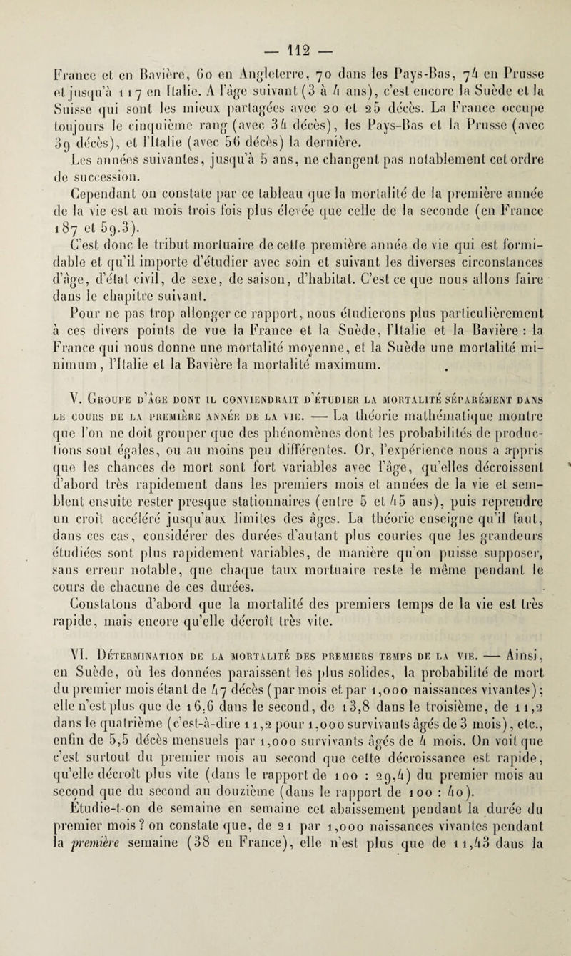 France et en Bavière, Go en Angleterre, 70 dans les Pays-Bas, 7/1 en Prusse et jusqu'à 117 en Italie. A l’âge suivant (3 à l\ ans), c’est encore la Suède et la Suisse qui sont les mieux partagées avec 20 et 2 5 décès. La France occupe toujours le cinquième rang (avec 3 à décès), les Pays-Bas et la Prusse (avec 3q décès), et l’Italie (avec 50 décès) la dernière. Les années suivantes, jusqu’à 5 ans, 11e changent pas notablement cet ordre de succession. Cependant 011 constate par ce tableau que la mortalité de la première année de la vie est au mois trois fois plus élevée que celle de la seconde (en France 187 et 59.3). C’est donc le tribut mortuaire de cette première année de vie qui est formi¬ dable et qu’il importe d’étudier avec soin et suivant les diverses circonstances d’âge, d’état civil, de sexe, de saison, d’habitat. C’est ce que nous allons faire dans le chapitre suivant. Pour ne pas trop allonger ce rapport, nous étudierons plus particulièrement à ces divers points de vue la France et la Suède, l’Italie et la Bavière : la France qui nous donne une mortalité moyenne, et la Suède une mortalité mi¬ nimum , l’Italie et la Bavière la mortalité maximum. V. Groupe d’âge dont il conviendrait d’étudier la mortalité séparément dans le cours de la première année de la vie. — La théorie mathématique montre que l’on ne doit grouper que des phénomènes dont les probabilités de produc¬ tions sont égales, ou au moins peu différentes. Or, l’expérience nous a appris que les chances de mort sont fort variables avec l’âge, qu’elles décroissent d’abord très rapidement dans les premiers mois et années de la vie et sem¬ blent ensuite rester presque stationnaires (enlrc 5 et Ù5 ans), puis reprendre un croît accéléré jusqu’aux limites des âges. La théorie enseigne qu’il faut, dans ces cas, considérer des durées d’autant plus courtes que les grandeurs étudiées sont plus rapidement variables, de manière qu’on puisse supposer, sans erreur notable, que chaque taux mortuaire reste le même pendant le cours de chacune de ces durées. Constatons d’abord que la mortalité des premiers temps de la vie est très rapide, mais encore qu’elle décroît très vite. VI. Détermination de la mortalité des premiers temps de la vie. -— Ainsi, en Suède, où les données paraissent les plus solides, la probabilité de mort du premier moisétant de /17 décès (par mois et par 1,000 naissances vivantes); elle n’est plus que de 16. G dans le second, de i3,8 dans le troisième, de 11,2 dans le quatrième (c’est-à-dire 11,2 pour 1,000 survivants âgés de 3 mois), etc., enfin de 5,5 décès mensuels par 1,000 survivants âgés de h mois. On voit que c’est surtout du premier mois au second que cette décroissance est rapide, qu’elle décroît plus vite (dans le rapport de 100 : 29,à) du premier mois au second que du second au douzième (dans le rapport de 100 : ho). Etudie-t-on de semaine en semaine cet abaissement pendant la durée du premier mois? on constate que, de 21 par 1,000 naissances vivantes pendant la première semaine (38 en France), elle 11’est plus que de 11,V3 dans la