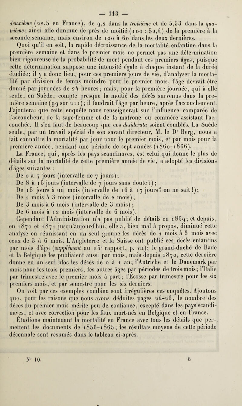 deuxième (22,5 en France), de 9,2 dans la troisième et de 5,53 dans la <jiui- trième; ainsi elle diminue de près de moitié (100 : 52,4) de la première à la seconde semaine, mais environ de 100 à 60 dans les deux dernières. Quoi qu’il en soit, la rapide décroissance de la mortalité enfantine dans la première semaine et dans le premier mois ne permet pas une détermination bien rigoureuse de la probabilité de mort pendant ces premiers âges, puisque cette détermination suppose une intensité égale à chaque instant de la durée étudiée; il y a donc lieu, pour ces premiers jours de vie, d’analyser la morta¬ lité par division de temps moindre pour le premier mois, l’âge devrait être donné par journées de 24 heures; mais, pour la première journée, qui â elle seule, en Suède, compte presque la moitié des décès survenus dans la pre¬ mière semaine (99 sur 2 1 1); il faudrait l’âge par heure, après l’accouchement. J’ajouterai que celte enquête nous renseignerait sur l’influence comparée de l’accoucheur, de la sage-femme et de la matrone ou commère assistant l’ac¬ couchée. Il s’en faut de beaucoup que ces desiderata soient comblés. La Suède seule, par un travail spécial de son savant directeur, M. le Dr Berg, nous a fait connaître la mortalité par jour pour le premier mois, et par mois pour la première année, pendant une période de sept années (1860-1866). La France, qui, après les pays Scandinaves, est celui qui donne le plus de détails sur la mortalité de cette première année de vie, a adopté les divisions d’âges suivantes : De o à 7 jours (intervalle de 7 jours); De 8 à 1 5 jours (intervalle de 7 jours sans doute ?) ; De i5 jours à un mois (intervalle de 16 à 17 jours? on 11e sait!); De 1 mois à 3 mois (intervalle de 2 mois); De 3 mois à 6 mois (intervalle de 3 mois) ; De 6 mois à 12 mois (intervalle de 6 mois). Cependant l’Administration n’a pas publié de détails en 1869; et depuis, en 1870 et 1871 jusqu’aujourd’hui, elle a, bien mal à propos, diminué cette analyse en réunissant en un seul groupe les décès clc 1 mois à 3 mois avec ceux de 3 à 6 mois. L’Angleterre et la Suisse ont publié ces décès enlantins par mois d’âge (supplément au 2 5° rapport, p. vu): le grand-duché de Bade et la Belgique les publiaient aussi par mois, mais depuis 1870, cette dernière donne en un seul bloc les décès de o à 1 an; l’Autriche et le Danemark par mois pour les trois premiers, les autres âges par périodes de trois mois; l’Italie par trimestre avec le premier mois à part; l’Ecosse par trimestre pour les six premiers mois, et par semestre pour les six derniers. O11 voit par ces exemples combien sont irrégulières ces enquêtes. Ajoutons que, pour les raisons que nous avons déduites pages 24-26, le nombre des décès du premier mois mérite peu de confiance, excepté dans les pays Scandi¬ naves, et avec correction pour les faux mort-nés en Belgique et en France. Etudions maintenant la mortalité en France avec tous les détails que per¬ mettent les documents de 1856—1865; les résultats moyens de cette période décennale sont résumés dans le tableau ci-après. 10. 8