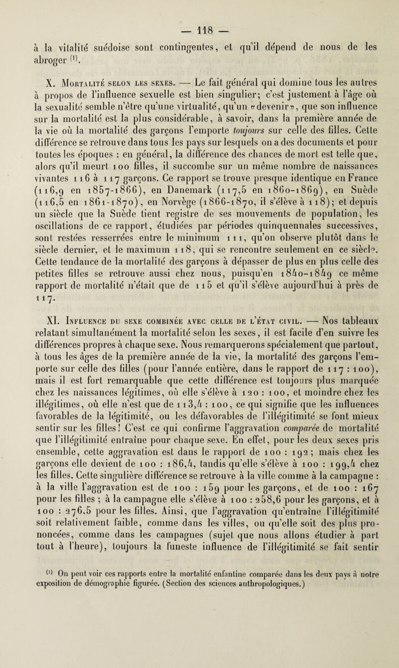 à la vitalité suédoise sont contingentes, et qu’il dépend de nous de les abroger O. X. Mortalité selon les sexes. — Le fait général qui domine tous les autres à propos de l’influence sexuelle est bien singulier; c’est justement à l’âge où la sexualité semble n’être qu’une virtualité, qu’un «devenir», que son influence sur la mortalité est la plus considérable, à savoir, dans la première année de la vie où la mortalité des garçons l’emporte toujours sur celle des filles. Cette différence se retrouve dans tous les pays sur lesquels on a des documents et pour toutes les époques : en général, la différence des chances de mort est telle que, alors qu’il meurt 100 filles, il succombe sur un même nombre de naissances vivantes 116 à 117 garçons. Ce rapport se trouve presque identique en France (116,9 en 1857-1866), en Danemark (117,5 en 1860-1869), en Suède (116,5 en 1861-1870), en Norvège (1866-1870, il s’élève à 118); et depuis un siècle que la Suède tient registre de ses mouvements de population, les oscillations de ce rapport, étudiées par périodes quinquennales successives, sont restées resserrées entre le minimum 111, qu’011 observe plutôt dans le siècle dernier, et le maximum 118, qui se rencontre seulement en ce siècl°. Cette tendance de la mortalité des garçons à dépasser de plus en plus celle des petites filles se retrouve aussi chez nous, puisqu’en 18Ù0-18Ù9 ce même rapport de mortalité n’était que de 115 et qu’il s’élève aujourd’hui à près de 117. XI. Influence du sexe combinée avec celle de l’état civil. — Nos tableaux relatant simultanément la mortalité selon les sexes, il est facile d’en suivre les différences propres à chaque sexe. Nous remarquerons spécialement que partout, à tous les âges de la première année de la vie, la mortalité des garçons l’em¬ porte sur celle des filles (pour l’année entière, dans le rapport de 117 : 100), mais il est fort remarquable que cette différence est toujours plus marquée chez les naissances légitimes, où elle s’élève à 120 : 100, et moindre chez les illégitimes, où elle n’est que de 1 i3,â : 100, ce qui signifie que les influences favorables de la légitimité, ou les défavorables de l’illégitimité se font mieux sentir sur les filles! C’est ce qui confirme l’aggravation comparée de mortalité que l’illégitimité entraîne pour chaque sexe. En effet, pour les deux sexes pris ensemble, cette aggravation est dans le rapport de 100 : 192; mais chez les garçons elle devient de 100 : i86,ù, tandis qu’elle s’élève à 100 : 199,4 chez les filles. Cette singulière différence se retrouve à la ville comme à la campagne : à la ville 1’ aggravation est de 100 : 159 pour les garçons, et de 100 : 167 pour les filles ; à la campagne elle s’élève à 100:2b 8,6 pour les garçons, et à 100 : 276,5 pour les filles. Ainsi, que l’aggravation qu’entraîne l’illégitimité soit relativement faible, comme dans les villes, ou qu’elle soit des plus pro¬ noncées, comme dans les campagnes (sujet que nous allons étudier à part tout à l’heure), toujours la funeste influence de l’illégitimité se fait sentir On peut voir ces rapports entre la mortalité enfantine comparée dans les deux pays à notre exposition de démographie figurée. (Section des sciences anthropologiques.)