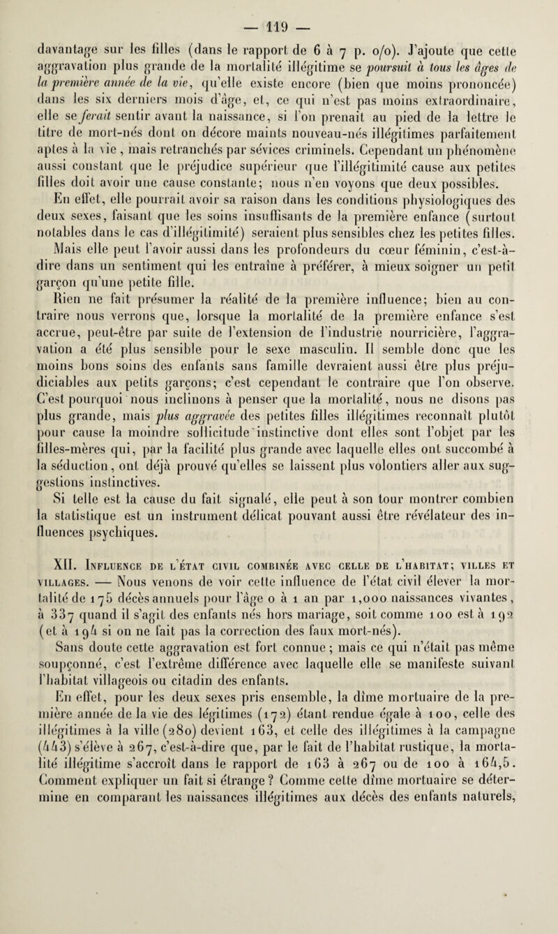 davantage sur les filles (dans le rapport de 6 à 7 p. 0/0). J’ajoute que cette aggravation plus grande de la mortalité illégitime se poursuit à toits les âges de la première année de la vie, qu’elle existe encore (bien que moins prononcée) dans les six derniers mois d’âge, et, ce qui n’est pas moins extraordinaire, elle se ferait sentir avant la naissance, si l’on prenait au pied de la lettre le titre de mort-nés dont on décore maints nouveau-nés illégitimes parfaitement aptes à la Me , mais retranchés par sévices criminels. Cependant un phénomène aussi constant que le préjudice supérieur que l’illégitimité cause aux petites fil! es doit avoir une cause constante; nous n’en voyons que deux possibles. En elïet, elle pourrait avoir sa raison dans les conditions physiologiques des deux sexes, faisant que les soins insuffisants de la première enfance (surtout notables dans le cas d’illégitimité) seraient plus sensibles chez les peti tes filles. Mais elle peut l’avoir aussi dans les profondeurs du cœur féminin, c’est-à- dire dans un sentiment qui les entraîne à préférer, à mieux soigner un petit garçon qu’une petite fille. Rien 11e fait présumer la réalité de la première influence; bien au con¬ traire nous verrons que, lorsque la mortalité de la première enfance s’est accrue, peut-être par suite de l’extension de l’industrie nourricière, l’aggra¬ vation a été plus sensible pour le sexe masculin. Il semble donc que les moins bons soins des enfants sans famille devraient aussi être plus préju¬ diciables aux petits garçons; c’est cependant le contraire que l’on observe. C’est pourquoi nous inclinons à penser que la mortalité, nous ne disons pas plus grande, mais plus aggravée des petites filles illégitimes reconnaît plutôt pour cause la moindre sollicitude‘instinctive dont elles sont l’objet par les filles-mères qui, par la facilité plus grande avec laquelle elles ont succombé à la séduction, ont déjà prouvé qu’elles se laissent plus volontiers aller aux sug¬ gestions instinctives. Si telle est la cause du fait signalé, elle peut à son tour montrer combien la statistique est un instrument délicat pouvant aussi être révélateur des in¬ fluences psychiques. XII. Influence de l’état civil combinée avec celle de l’habitat; villes et villages. — Nous venons de voir cette influence de l’état civil élever la mor¬ talité de 175 décès annuels pour l’âge o à 1 an par 1,000 naissances vivantes, à 337 quand il s’agit des enfants nés hors mariage, soit comme 100 est à 192 (et à 194 si on ne fait pas la correction des faux mort-nés). Sans doute cette aggravation est fort connue ; mais ce qui n’était pas même soupçonné, c’est l’extrême différence avec laquelle elle se manifeste suivant l liabitat villageois ou citadin des enfants. En effet, pour les deux sexes pris ensemble, la dîme mortuaire de la pre¬ mière année de la vie des légitimes (172) étant rendue égale à 100, celle des illégitimes à la ville (280) devient 163, et celle des illégitimes à la campagne (443) s’élève 4267, c’est-à-dire que, par le fait de l’habitat rustique, la morta¬ lité illégitime s’accroît dans le rapport de 163 à 267 ou de 100 à i64,5. Comment expliquer un fait si étrange ? Comme cette dîme mortuaire se déter¬ mine en comparant les naissances illégitimes aux décès des enfants naturels,