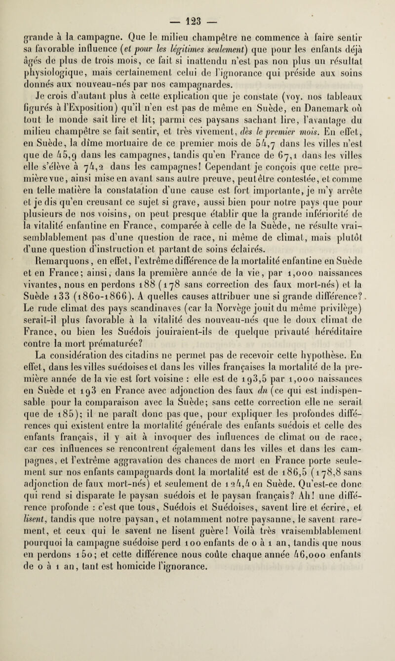 grande à la campagne. Que le milieu champêtre ne commence à faire sentir sa favorable influence [et pour les légitimes seulement) que pour les enfants déjà âgés de plus de trois mois, ce fait si inattendu n’est pas non plus un résultat physiologique, mais certainement celui de l’ignorance qui préside aux soins donnés aux nouveau-nés par nos campagnardes. Je crois d’autant plus à cette explication que je constate (voy. nos tableaux figurés à l’Exposition) qu’il n’en est pas de même en Suède, en Danemark où tout le monde sait lire et lit; parmi ces paysans sachant lire, l’avantage du milieu champêtre se fait sentir, et très vivement, des le premier mois. En effet, en Suède, la dime mortuaire de ce premier mois de 54,7 dans les villes n’est que de 45,9 dans les campagnes, tandis qu’en France de 67,1 dans les villes elle s’élève à 7^,2 dans les campagnes! Cependant je conçois que cette pre¬ mière vue, ainsi mise en avant sans autre preuve, peutêtre contestée, et comme en telle matière la constatation d’une cause est fort importante, je m’y arrête et je dis qu’en creusant ce sujet si grave, aussi bien pour notre pays que pour plusieurs de nos voisins, on peut presque établir que la grande infériorité de la vitalité enfantine en France, comparée à celle de la Suède, ne résulte vrai¬ semblablement pas d’une question de race, ni même de climat, mais plutôt d’une question d’instruction et partant de soins éclairés. Remarquons, en effet, l’extrême différence de la mortalité enfantine en Suède et en France; ainsi, dans la première année de la vie, par 1,000 naissances vivantes, nous en perdons 188 (178 sans correction des faux mort-nés) et la Suède 133 (1860-1866). A quelles causes attribuer une si grande différence?. Le rude climat des pays Scandinaves (car la Norvège jouit du même privilège) serait-il plus favorable à la vitalité des nouveau-nés que le doux climat de France, ou bien les Suédois jouiraient-ils de quelque privauté héréditaire contre la mort prématurée? La considération des citadins 11e permet pas de recevoir cette hypothèse. En effet, dans les villes suédoises et dans les villes françaises la mortalité de la pre¬ mière année de la vie est fort voisine : elle est de 193,6 par 1,000 naissances en Suède et 193 en France avec adjonction des faux dn (ce qui est indispen¬ sable pour la comparaison avec la Suède; sans cette correction elle ne serait que de 185); il ne paraît donc pas que, pour expliquer les profondes diffé¬ rences qui existent entre la mortalité générale des enfants suédois et celle des enfants français, il y ait à invoquer des influences de climat ou de race, car ces influences se rencontrent également dans les villes et dans les cam¬ pagnes, et l’extrême aggravation des chances de mort en France porte seule¬ ment sur nos enfants campagnards dont la mortalité est de 186,5 (178,8 sans adjonction de faux mort-nés) et seulement de 124,4 en Suède. Qu’est-ce donc qui rend si disparate le paysan suédois et le paysan français? Ab! une diffé¬ rence profonde : c’est que tous, Suédois et Suédoises, savent lire et écrire, et lisent, tandis que notre paysan, et notamment notre paysanne, le savent rare¬ ment, et ceux qui le savent ne lisent guère! Voilà très vraisemblablement pourquoi la campagne suédoise perd 100 enfants de 0 à 1 an, tandis que nous en perdons i5o; et cette différence nous coûte chaque année 46,000 enfants de o à 1 an, tant est homicide l’ignorance.