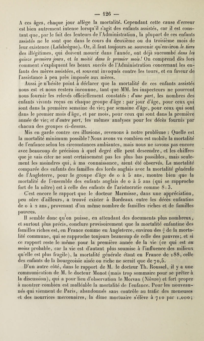 A ces âges, chaque jour allège la mortalité'. Cependant cette cause d’erreur est bien autrement intense lorsqu’il s’agit des enfants assistés, car il est cons¬ tant que, par le fait des lenteurs de l’Administration, la plupart de ces enfants assistés ne le sont que dans le cours du deuxième ou du troisième mois de leur existence (Lafabrègue). Or, il faut toujours se souvenir qu’environ le tiers des illégitimes, qui doivent mourir dans l’année, ont déjà succombé dans les quinze premiers jours, et la moitié dans le premier mois! On comprend dès lors comment s’expliquent les beaux succès de l’Administration concernant les en¬ fants des mères assistées, et souvent invoqués contre les tours, et en faveur de l’assistance à peu près imposée aux mères. Aussi je n’hésite point à déclarer que la mortalité de ces enfants assistés nous est et nous restera inconnue, tant que MAI. les inspecteurs ne pourront nous fournir les relevés officiellement constatés : d’une part, les nombres des enfants vivants reçus en chaque groupe d’âge : par jour d’âge, pour ceux qui sont dans la première semaine de vie; par semaine d’âge, pour ceux qui sont dans le premier mois d’âge, et par mois, pour ceux qui sont dans la première année de vie; et d’autre part, les mêmes analyses pour les décès fournis par chacun des groupes ci-dessus. Mis en garde contre ces illusions, revenons à notre problème : Quelle est la mortalité minimum possible? Nous avons vu combien est mobile la mortalité de l’enfance selon les circonstances ambiantes, mais nous ne savons pas encore avec beaucoup de précision à quel degré elle peut descendre, et les chiffres que je vais citer ne sont certainement pas les plus bas possibles, mais seule¬ ment les moindres qui, à ma connaissance, aient été observés. La mortalité comparée des enfants des familles des lords anglais avec la mortalité générale de l’Angleterre, pour le groupe d’âge de o à 5 ans, montre bien que la mortalité de l’ensemble des enfants anglais de o à 5 ans (qui se rapproche fort de la notre) est à celle des enfants de l’aristocratie comme 8: 3. C’est encore le rapport que le docteur Marmisse, dans une appréciation, peu sure d’ailleurs, a trouvé exister à Bordeaux entre les décès enfantins de o à 2 ans, provenant d’un même nombre de familles riches et de familles pauvres. Il semble donc qu’on puisse, en attendant des documents plus nombreux, et surtout plus précis, conclure provisoirement que la mortalité enfantine des familles riches est, en France comme en Angleterre, environ des f de la morta¬ lité commune, qui se rapproche toujours beaucoup de celle des pauvres;.et si ce rapport reste le même pour la première année de la vie (ce qui est au moins probable, car la vie est d’autant plus soumise à l’influence des milieux qu’elle est plus fragile), la mortalité générale étant en France de 188, celle des enfants de la bourgeoisie aisée ou riche ne serait que de 70,5. D’un autre côté, dans le rapport de AI. le docteur Th. Roussel, il y a une communication de M. le docteur Monot (mais trop sommaire pour se prêter à la discussion), qui a pour lieu d’observation le Morvan (Nièvre) et fort propre à montrer combien est malléable la mortalité de l’enfance. Pour les nouveau- nés qui viennent de Paris, abandonnés sans contrôle au trafic des meneuses et des nourrices mercenaires, la dîme mortuaire s’élève à 710 par 1,000;