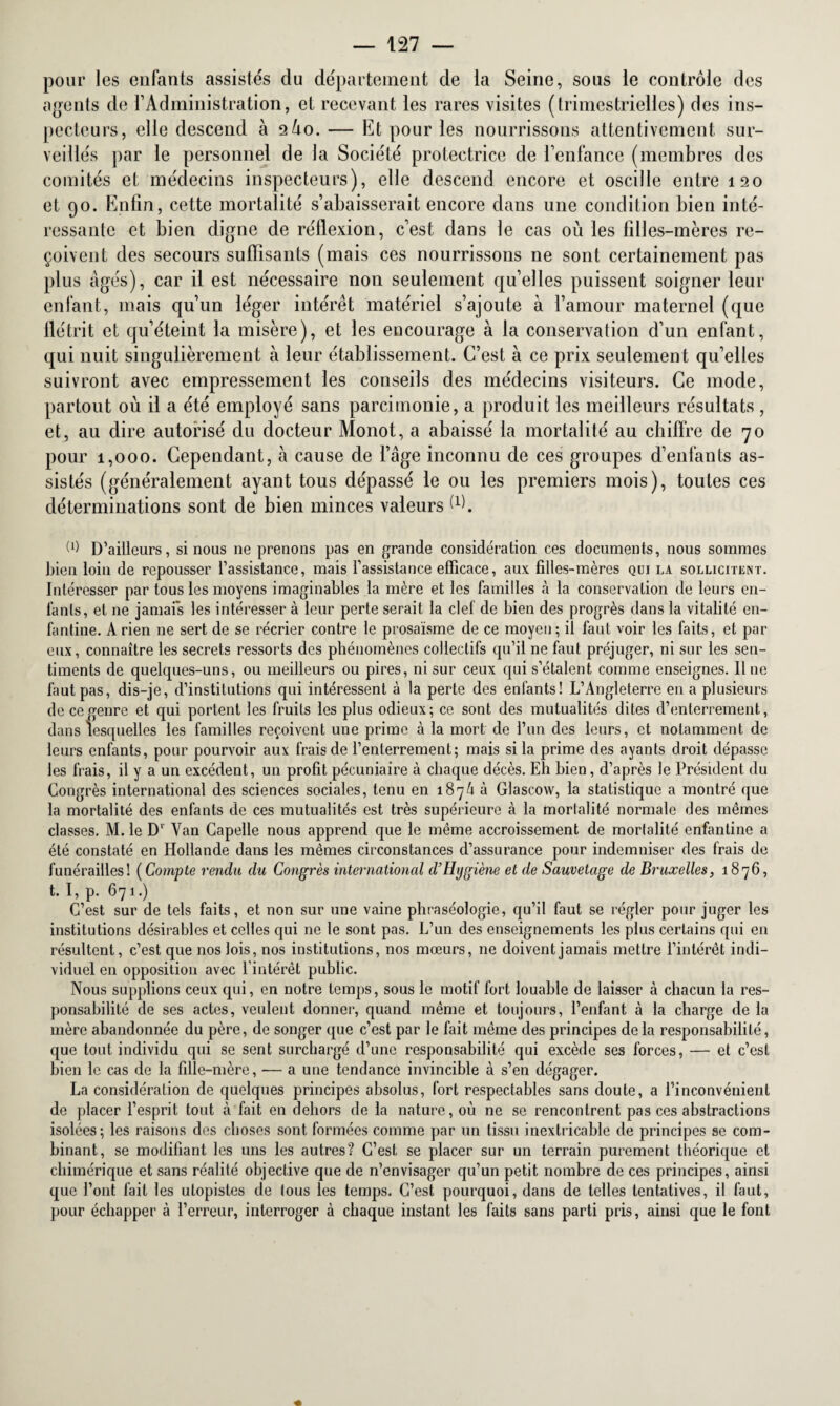 pour les enfants assistés du département de la Seine, sous le contrôle des agents de l’Administration, et recevant les rares visites (trimestrielles) des ins¬ pecteurs, elle descend à 2Ù0. — Et pour les nourrissons attentivement sur¬ veillés par le personnel de la Société protectrice de l’enfance (membres des comités et médecins inspecteurs), elle descend encore et oscille entre 120 et 90. Enfin, cette mortalité s’abaisserait encore dans une condition bien inté¬ ressante et bien digne de réflexion, c’est dans le cas où les filles-mères re¬ çoivent des secours suffisants (mais ces nourrissons ne sont certainement pas plus âgés), car il est nécessaire non seulement qu’elles puissent soigner leur enfant, mais qu’un léger intérêt matériel s’ajoute à l’amour maternel (que flétrit et qu’éteint la misère), et les encourage à la conservation d’un enfant, qui nuit singulièrement à leur établissement. C’est à ce prix seulement qu’elles suivront avec empressement les conseils des médecins visiteurs. Ce mode, partout où il a été employé sans parcimonie, a produit les meilleurs résultats , et, au dire autorisé du docteur Monot, a abaissé la mortalité au chiffre de 70 pour 1,000. Cependant, à cause de l’âge inconnu de ces groupes d’enfants as¬ sistés (généralement ayant tous dépassé le ou les premiers mois), toutes ces déterminations sont de bien minces valeurs d). W D’ailleurs, si nous ne prenons pas en grande considération ces documents, nous sommes bien loin de repousser l’assistance, mais l’assistance efficace, aux filles-mères qui la sollicitent. Intéresser par tous les moyens imaginables la mère et les familles à la conservation de leurs en¬ fants, et ne jamais les intéresser à leur perte serait la clef de bien des progrès dans la vitalité en¬ fantine. A rien ne sert de se récrier contre le prosaïsme de ce moyen; il faut voir les faits, et par eux, connaître les secrets ressorts des phénomènes collectifs qu’il ne faut préjuger, ni sur les sen¬ timents de quelques-uns, ou meilleurs ou pires, ni sur ceux qui s’étalent comme enseignes. 11 ne faut pas, dis-je, d’institutions qui intéressent à la perte des enfants! L’Angleterre en a plusieurs de ce genre et qui portent les fruits les plus odieux; ce sont des mutualités dites d’enterrement, dans lesquelles les familles reçoivent une prime à la mort de l’un des leurs, et notamment de leurs enfants, pour pourvoir aux frais de l’enterrement; mais si la prime des ayants droit dépasse les frais, il y a un excédent, un profit pécuniaire à chaque décès. Eh bien, d’après le Président du Congrès international des sciences sociales, tenu en 187/1 à Glascow, la statistique a montré que la mortalité des enfants de ces mutualités est très supérieure à la mortalité normale des mêmes classes. M. le Dv Van Capelle nous apprend que le même accroissement de mortalité enfantine a été constaté en Hollande dans les mêmes circonstances d’assurance pour indemniser des frais de funérailles! (Compte rendu du Congrès international d’Hygiène et de Sauvetage de Bruxelles, 1876, t. I, p. 671.) C’est sur de tels faits, et non sur une vaine phraséologie, qu’il faut se régler pour juger les institutions désirables et celles qui 11e le sont pas. L’un des enseignements les plus certains qui en résultent, c’est que nos lois, nos institutions, nos mœurs, ne doivent jamais mettre l’intérêt indi¬ viduel en opposition avec 1 intérêt public. Nous supplions ceux qui, en notre temps, sous le motif fort louable de laisser à chacun la res¬ ponsabilité de ses actes, veulent donner, quand même et toujours, l’enfant à la charge de la mère abandonnée du père, de songer que c’est par le fait même des principes de la responsabilité, que tout individu qui se sent surchargé d’une responsabilité qui excède ses forces, — et c’est bien le cas de la fille-mère, — a une tendance invincible à s’en dégager. La considération de quelques principes absolus, fort respectables sans doute, a l’inconvénient de placer l’esprit tout à fait en dehors de la nature, où ne se rencontrent pas ces abstractions isolées; les raisons des choses sont formées comme par un tissu inextricable de principes se com¬ binant, se modifiant les uns les autres? C’est se placer sur un terrain purement théorique et chimérique et sans réalité objective que de n’envisager qu’un petit nombre de ces principes, ainsi que l’ont fait les utopistes de tous les temps. C’est pourquoi, dans de telles tentatives, il faut, pour échapper à l’erreur, interroger à chaque instant les faits sans parti pris, ainsi que le font