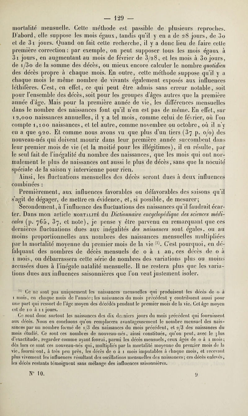 — 129 — mortalité mensuelle. Cette méthode est passible de plusieurs reproches. D’abord, elle suppose les mois égaux, tandis qu'il y en a de 28 jours, de do et de 31 jours. Quand on fait cette recherche, il y a donc lieu de faire cette première correction : par exemple, on peut supposer tous les mois égaux à 3i jours, en augmentant au mois de février de 3/28, et les mois à 3o jours, de i/3o de la somme des décès, ou mieux encore calculer le nombre quotidien des décès propre à chaque mois. En outre, cette méthode suppose qu’il y a chaque mois le même nombre de vivants également exposés aux influences léthifères. C’est, en elfet, ce qui peut être admis sans erreur notable, soit pour rensemhle des décès, soit pour les groupes d’ages autres que la première année d’âge. Mais pour la première année de vie, les différences mensuelles dans le nombre des naissances font qu’il n’en est pas de même. En effet, sur 1 2,000 naissances annuelles, il y a tel mois, comme celui de fé\rier, où l’on compte 1,100 naissances, et tel autre, comme novembre ou octobre, où il n’y en a que 920. Et comme nous avons vu que plus d’un tiers (37 p. 0/0) des nouveau-nés qui doivent mourir dans leur première année succombent dans leur premier mois de vie (et la moitié pour les illégitimes), il en résulte, par le seul fait de l’inégalité du nombre des naissances, que les mois qui ont nor¬ malement le plus de naissances ont aussi le plus de décès, sans que la nocuité spéciale de la saison y intervienne pour rien. Ainsi, les fluctuations mensuelles des décès seront dues à deux influences combinées : Premièrement, aux influences favorables ou défavorables des saisons qu’il s’agit de dégager, de mettre en évidence, et, si possible, de mesurer; Secondement, à l’influence des fluctuations des naissances qu’il faudrait écar¬ ter. Dans mon article mortalité du Dictionnaire encyclopédique des sciences médi¬ cales (p. 765, 37, et note), je pense y être parvenu en remarquant que ces dernières fluctuations dues aux inégalités des naissances sont égales, ou au moins proportionnelles aux nombres des naissances mensuelles multipliées par la mortalité moyenne du premier mois de la vie Ab C’est pourquoi, en dé¬ falquant des nombres de décès mensuels de 0 à 1 an, ces décès de 0 à 1 mois, 011 débarrassera celte série de nombres des variations plus ou moins accusées dues à l’inégale natalité mensuelle. 11 ne restera plus que les varia¬ tions dues aux influences saisonnières que i on veut justement isoler. Cl) Ce ne sont pas uniquement les naissances mensuelles qui produisent les décès de 0 à 1 mois, en chaque mois de Cannée; les naissances du mois précédent y contribuent aussi pour une part qui ressort de l’âge moyen des décédés pendant le premier mois de la vie. Cet âge moyen est de 10 à 11 jours. Ce sont donc surtout les naissances des dix derniers jours du mois précédent qui fournissent aux décès. Nous en concluons qu’on remplacera avantageusement le nombre mensuel des nais¬ sances par un nombre formé de 1/3 des naissances du mois précédent, et a/3 des naissances du mois étudié. Ce sont ces nombres de nouveau-nés, ainsi constitués, qu’on peut, avec le plus d’exactitude, regarder comme ayant fourni, parmi les décès mensuels, ceux âgés de 0 à 1 mois; dès lors ce sont ces nouveau-nés qui, multipliés par la mortalité moyenne du premier mois de la vie, fourni:ont, à très peu près, les décès de 0 à 1 mois imputables à chaque mois, et recevant plus vivement les influences résultant des oscillations mensuelles des naissances; ces décès enlevés, les décès restants témoignent sans mélange des influences saisonnières.