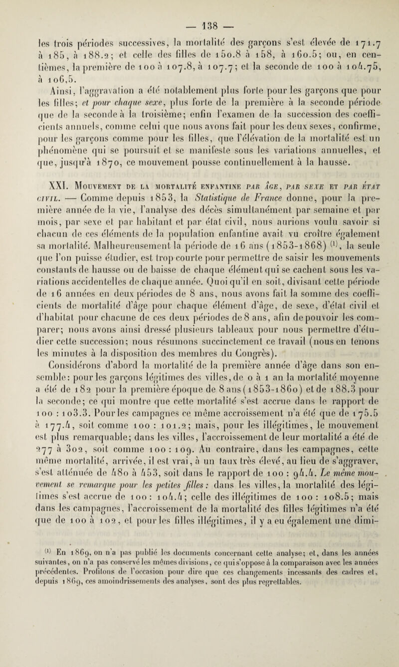 les trois périodes successives, la mortalité des garçons s’est élevée de 171.7 à 185, à 188.2; et celle des tilles de i5o.8 à i58, à 160.5; ou, en cen¬ tièmes, la première de 100 à 107.8,11 107.7; et la seconde de 100 à 106.75, à io6,5. Ainsi, l’aggravation a été notablement plus forte pour les garçons que poul¬ ies tilles; et pour chaque sexe, plus forte de la première à la seconde période que de la seconde à la troisième; enfin l’examen de la succession des coeffi¬ cients annuels, comme celui que nous avons fait pour les deux sexes, confirme, pour les garçons comme pour les filles, que l’élévation de la mortalité est un phénomène qui se poursuit et se manifeste sous les variations annuelles, et que, jusqu’à 1870, ce mouvement pousse continuellement à la hausse. XXT. Mouvement de la mortalité enfantine par âge, par sexe et par état civil. — Comme depuis 1853, la Statistique de France donne, pour la pre¬ mière année de la vie, l’analyse des décès simultanément par semaine et par mois, par sexe et par habitant et par état civil, nous aurions voulu savoir si chacun de ces éléments de la population enfantine avait vu croître également sa mortalité. Malheureusement la période de 16 ans ( 1853-1868) W, la seule que l’on puisse étudier, est trop courte pour permettre de saisir les mouvements constants de hausse ou de baisse de chaque élément qui se cachent sous les va¬ riations accidentelles de chaque année. Quoi qu’il en soit, divisant cette période de 1 6 années en deux périodes de 8 ans, nous avons fait la somme des coeffi¬ cients de mortalité d’âge pour chaque élément d’âge, de sexe, d’état civil et d’habitat pour chacune de ces deux périodes de 8 ans, afin de pouvoir les com¬ parer; nous avons ainsi dressé plusieurs tableaux pour nous permettre d’étu¬ dier cette succession; nous résumons succinctement ce travail (nous en tenons les minutes à la disposition des membres du Congrès). Considérons d’abord la mortalité de la première année d’âge dans son en¬ semble: pour les garçons légitimes des villes, de 0 à 1 an la mortalité moyenne a été de 182 pour la première époque de 8 ans ( i853-i86o) et de 188.3 pour la seconde; ce qui montre que cette mortalité s’est accrue dans le rapport de 100 : io3.3. Pour les campagnes ce meme accroissement n’a été que de 17.5.5 à 177.A, soit comme 100 : 101.2; mais, pour les illégitimes, le mouvement est plus remarquable; dans les villes, l’accroissement de leur mortalité a été de 277 à 3o2, soit comme 100: 109. Au contraire, dans les campagnes, cette même mortalité, arrivée, il est vrai, à un taux très élevé, au lieu de s’aggraver, s’est atténuée de A80 à 6 53, soit dans le rapport de 100 : 9A.A. Le meme mou¬ vement se remarque pour les petites filles : dans les villes, la mortalité des légi¬ times s’est accrue de 100: 10A.A; celle des illégitimes de 100 : 108.5; mais dans les campagnes, l’accroissement de la mortalité des filles légitimes 11’a été que de 100 à 102 , et pour les filles illégitimes, il y a eu également une dimi- (1) En 1869, on n’a pas publié les documents concernant cette analyse; et, dans les années suivantes, on n’a pas conservé les mêmes divisions, ce quis’oppose à la comparaison avec les années précédentes. Proülons de l’occasion pour dire que ces changements incessants des cadres et, depuis 1 869, ces amoindrissements dos analyses, sont des plus regrettables.