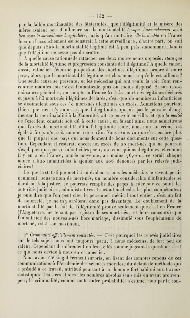 par la faible rnortinatalilé des Maternités, que l’illégitimité et la misère des mères avaient peu d’influence sur la mortinatalité lorsque Vaccouchement avait lieu sous la surveillance hospitalière, mais qu’au contraire elle la double en France lorsque l’accouchement est soustrait à cette surveillance; d’autre part, on voit que depuis 1855 la rnortinatalilé légitime est à peu près stationnaire, tandis que l’illégitime ne cesse pas de croître. A quelle cause rationnelle rattacher ces deux mouvements opposés : statu quo de la mortalité légitime et progression constante de l’illégitime? A quelle cause, aussi, rattacher l’énorme proportion des mort-nés illégitimes propre à notre pays, alors que la mortinatalité légitime est chez nous ce qu’elle est ailleurs? Une seule cause se présente, et les médecins qui ont voulu la voir l’ont ren¬ contrée maintes fois : c’est l’infanticide plus ou moins déguisé. Si sur 1,000 naissances générales, on compte en France Ai à A2 mort-nés légitimes déclarés et jusqu’à 83 mort-nés illégitimes déclarés, c’est que de nombreux infanticides se dissimulent sous ces Ao mort-nés illégitimes en excès. Admettons pourtant (bien que rien n’y autorise) que l’illégitimité, qui n’a pas le pouvoir d’aug¬ menter la rnortinatalilé à la Maternité, ait ce pouvoir en ville, et que la moitié de l’excédent constaté soit dû à cette cause; en faisant ainsi nous admettrons que l’excès de mortinatalité dû à l’illégitimité seule, mais non au crime, est égale à 5o p. o/o, soit comme îoo : i5o. Nous avons vu que c’est encore plus que la plupart des pays qui nous donnent de bons documents sur cette ques¬ tion. Cependant il resterait encore un excès de 20 mort-nés qui ne pourrait s’expliquer que par 20 infanticides par 1,000 conceptions illégitimes, et comme il y en a en France, année moyenne, au moins 76,000, ce serait chaque année 1,620 infanticides à ajouter aux 206 dénoncés par les relevés judi¬ ciaires ! Ce que la statistique met ici en évidence, tous les médecins le savent perti¬ nemment: sous le nom de mort-nés, un nombre considérable d’infanticides se dérobent à la justice. Je pourrais remplir des pages à citer sur ce point les autorités judiciaires, administratives et surtout médicales les plus compétentes; je puis dire que l’on peut citer le personnel médical tout entier ; c’est un fait de notoriété, je ne m’y arrêterai donc pas davantage. Le doublement de la mortinatalité par le fait de l’illégitimité prouve seulement que c’est en France (l’Angleterre, ne tenant pas registre de ses mort-nés, est hors concours) que l’infanticide des nouveau-nés hors mariage, dissimulé sous l’euphémisme de mort-né, est à son maximum. 20 Criminalité officiellement constatée. — C’est pourquoi les relevés judiciaires sur de tels sujets nous ont toujours paru, à nous médecins, de fort peu de valeur. Cependant dernièrement on les a cités comme jugeant la question; c’est ce qui nous décide à nous en occuper ici. Nous avons été singulièrement surpris, en lisant des comptes rendus de ces communications à l’Académie des sciences morales, du défaut de méthode qui a présidé à ce travail, attribué pourtant à un homme fort habitué aux travaux statistiques. Dans ces études, les nombres absolus seuls mis en avant prouvent peu; la criminalité, comme toute autre probabilité, s’estime, non parla con-