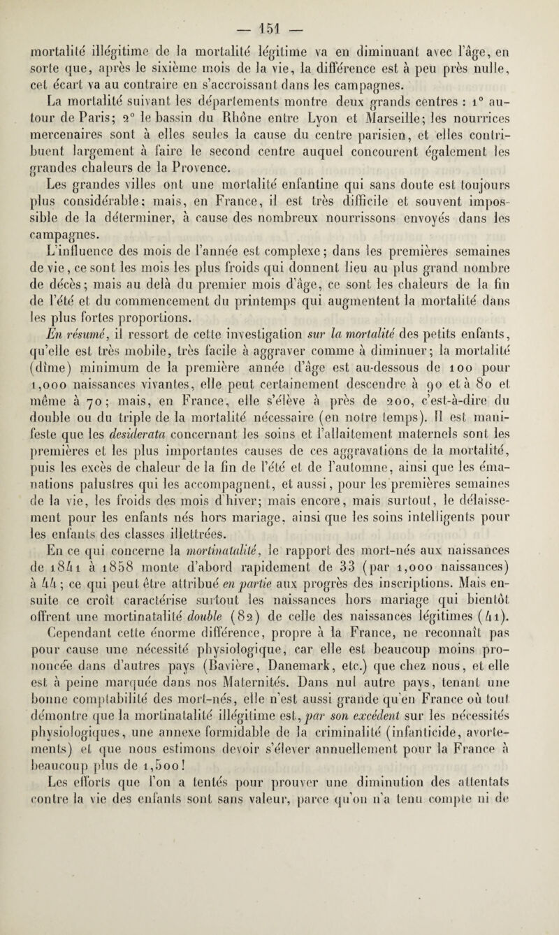 mortalité illégitime de la mortalité légitime va en diminuant avec l’âge, en sorte que, après le sixième mois de la vie, la différence est à peu près nulle, cet écart va au contraire en s’accroissant dans les campagnes. La mortalité suivant les départements montre deux grands centres : i° au¬ tour de Paris; 2° le bassin du Rhône entre Lyon et Marseille; les nourrices mercenaires sont à elles seules la cause du centre parisien, et elles contri¬ buent largement à faire le second centre auquel concourent également les grandes chaleurs de la Provence. Les grandes villes ont une mortalité enfantine qui sans doute est toujours plus considérable; mais, en France, il est très difficile et souvent impos¬ sible de la déterminer, à cause des nombreux nourrissons envoyés dans les campagnes. L’influence des mois de l’année est complexe; dans les premières semaines de vie, ce sont les mois les plus froids qui donnent lieu au plus grand nombre de décès; mais au delà du premier mois d’âge, ce sont les chaleurs de la fin de l’été et du commencement du printemps qui augmentent la mortalité dans les plus fortes proportions. E?i résumé, il ressort de cette investigation sur la mortalité des petits enfants, qu’elle est très mobile, très facile à aggraver comme à diminuer; la mortalité (dîme) minimum de la première année d’âge est au-dessous de 100 pour 1,000 naissances vivantes, elle peut certainement descendre à 90 et à 80 et même à 70; mais, en France, elle s’élève à près de 200, c’est-à-dire du double ou du triple de la mortalité nécessaire (en notre temps). 11 est mani¬ feste que les desiderata concernant les soins et l’allaitement maternels sont les premières et les plus importantes causes de ces aggravations de la mortalité, puis les excès de chaleur de la fin de l’été et de rautomne, ainsi que les éma¬ nations palustres qui les accompagnent, et aussi, pour les premières semaines de la vie, les froids des mois d’hiver; mais encore, mais surtout, le délaisse¬ ment pour les enfants nés hors mariage, ainsi que les soins intelligents pour les enfants des classes illettrées. En ce qui concerne la mortinatalité, le rapport des mort-nés aux naissances de 18/11 à 1858 monte d’abord rapidement de 33 (par 1,000 naissances) à k à; ce qui peut être attribué en partie aux progrès des inscriptions. Mais en¬ suite ce croît caractérise surtout les naissances hors mariage qui bientôt offrent une mortinatalité double (82) de celle des naissances légitimes (ùi). Cependant cette énorme différence, propre à la France, ne reconnaît pas pour cause une nécessité physiologique, car elle est beaucoup moins pro¬ noncée dans d’autres pays (Bavière, Danemark, etc.) que chez nous, et elle est à peine marquée dans nos Maternités. Dans nul autre pays, tenant une bonne comptabilité des mort-nés, elle n’est aussi grande qu’en France où tout démontre que la mortinatalité illégitime est,par son excédent sur les nécessités physiologiques, une annexe formidable de la criminalité (infanticide, avorte¬ ments) et que nous estimons devoir s’élever annuellement pour la France à beaucoup plus de i,5oo! Les efforts que l’on a tentés pour prouver une diminution des attentats contre la vie des enfants sont sans valeur, parce qu’on 11’a tenu compte ni de