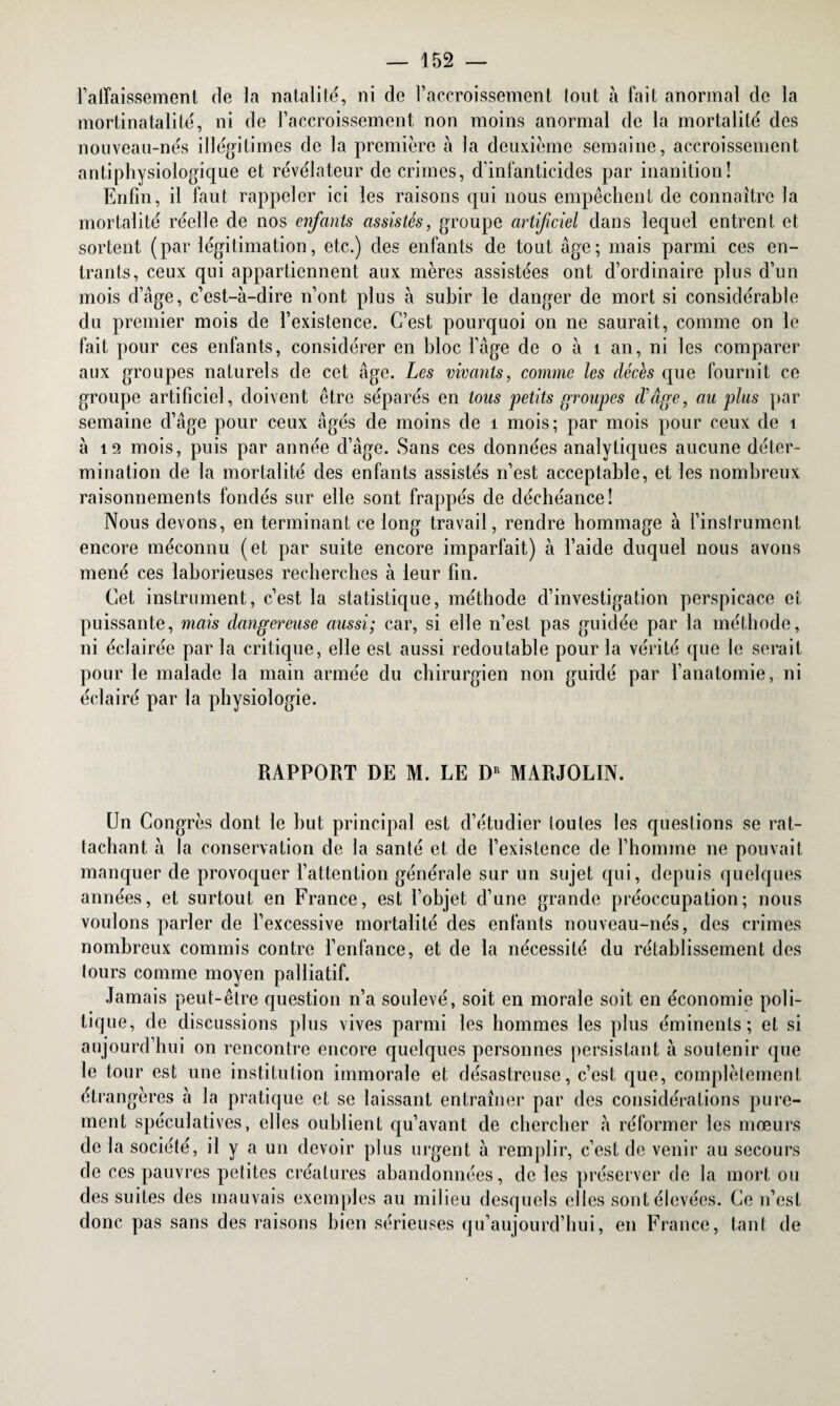 l’affaissement de la natalité, ni de l’accroissement tout à fait anormal de la mortinatalité, ni de l’accroissement non moins anormal de la mortalité des nouveau-nés illégitimes de la première à la deuxième semaine, accroissement antiphysiologique et révélateur de crimes, d’infanticides par inanition! Enfin, il faut rappeler ici les raisons qui nous empêchent de connaître la mortalité réelle de nos enfants assistés, groupe artificiel dans lequel entrent et sortent (par légitimation, etc.) des enfants de tout âge; mais parmi ces en¬ trants, ceux qui appartiennent aux mères assistées ont d’ordinaire plus d’un mois d’âge, c’est-à-dire n’ont plus à subir le danger de mort si considérable du premier mois de l’existence. C’est pourquoi on ne saurait, comme on le fait pour ces enfants, considérer en bloc l’âge de o à 1 an, ni les comparer aux groupes naturels de cet âge. Les vivants, comme les décès que fournit ce groupe artificiel, doivent être séparés en tous petits groupes d'âge, au plus par semaine d’âge pour ceux âgés de moins de 1 mois; par mois pour ceux de i à 12 mois, puis par année d’âge. Sans ces données analytiques aucune déter¬ mination de la mortalité des enfants assistés n’est acceptable, et les nombreux raisonnements fondés sur elle sont frappés de déchéance! Nous devons, en terminant ce long travail, rendre hommage à l’instrument encore méconnu (et par suite encore imparfait) à l’aide duquel nous avons mené ces laborieuses recherches à leur fin. Cet instrument, c’est la statistique, méthode d’investigation perspicace et puissante, mais dangereuse aussi; car, si elle n’est pas guidée par la méthode, ni éclairée par la critique, elle est aussi redoutable pour la vérité que le serait pour le malade la main armée du chirurgien non guidé par l’anatomie, ni éclairé par la physiologie. RAPPORT DE M. LE DR MARJOLIN. Un Congrès dont le but principal est d’étudier toutes les questions se rat¬ tachant à la conservation de la santé et de l’existence de l’homme ne pouvait manquer de provoquer l’attention générale sur un sujet qui, depuis quelques années, et surtout en France, est l’objet d’une grande préoccupation; nous voulons parler de l’excessive mortalité des enfants nouveau-nés, des crimes nombreux commis contre l’enfance, et de la nécessité du rétablissement des lours comme moyen palliatif. Jamais peut-être question n’a soulevé, soit en morale soit en économie poli¬ tique, de discussions plus vives parmi les hommes les plus éminents; et si aujourd’hui on rencontre encore quelques personnes persistant à soutenir que le tour est une institution immorale et désastreuse, c’est que, complètement étrangères à la pratique et se laissant entraîner par des considérations pure¬ ment spéculatives, elles oublient qu’avant de chercher à réformer les mœurs de la société, il y a un devoir plus urgent à remplir, c’est de venir au secours de ces pauvres petites créatures abandonnées, de les préserver de la mort ou des suites des mauvais exemples au milieu desquels elles sont élevées. Ce n’est donc pas sans des raisons bien sérieuses qu’aujourd’hui, en France, tant de