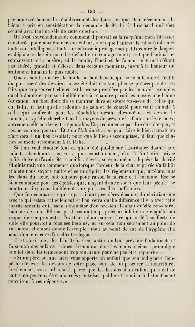 personnes réclament le rétablissement des tours, et que, tout récemment, le Sénat a pris en considération la demande de M. le Dr Brochard qui s’est occupé avec tant de zèle de cette question. On s’est souvent demandé comment il pouvait se faire qu’une mère fût assez dénaturée pour abandonner son enfant, alors que l’animal le plus faible met toute son intelligence, toute son adresse à protéger ses petits contre le danger, et déploie au besoin pour les défendre un courage inouï; c’est que l’animal ne connaissant ni la misère, ni la bonté, l’instinct de l’amour maternel n’étant pas altéré, grandit et s’élève, dans certains moments, jusqu’à la hauteur du sentiment humain le plus noble. Que ce soit la misère, la honte ou la débauche qui porte la femme à l’oubli du plus sacré des devoirs, la sociélé doit d’autant plus se préoccuper de ces faits que trop souvent elle en est la cause première par les mauvais exemples qu’elle donne et par son indifférence à répandre parmi les masses une bonne éducation. Au lieu donc de se montrer dure et sévère vis-à-vis de celles qui ont failli, il faut qu’elle redouble de zèle et de charité pour venir en aide à celles qui souffrent, pour les réhabiliter devant elles-mêmes et devant le monde, et qu’elle cherche tous les moyens de prévenir les fautes ou les crimes; autrement elle en devient responsable. Et je commence par dire de suite que, si l’on ne compte que sur l’Etat ou l’Administration pour faire le bien, jamais on n’arrivera à un bon résultat; pour que le bien s’accomplisse, il faut que cha¬ cun se mette résolument à la tâche. Si l’on veut étudier tout ce qui a été publié sur l’assistance donnée aux enfants abandonnés, on verra que, constamment, c’est à l’initiative privée qu’ils doivent d’avoir été recueillis, élevés, souvent même adoptés; la charité administrative ne commence que lorsque l’ardeur de la charité privée s’affaiblit et alors nous voyons naître et se multiplier les règlements qui, arrêtant tous les élans du cœur, ont toujours pour raison la morale et l’économie. Excuse bien commode pour les égoïstes qui, n’ayant d’autre souci que leur pécule, se montrent si souvent indifférents aux plus cruelles souffrances. Que l’on compare ce qui se passait aux premières époques du christianisme avec ce qui existe actuellement et l’on verra quelle différence il y a avec cette charité ardente qui, sans s’inquiéter d’où provient l’enfant qu’elle rencontre, l’adopte de suite. Elle ne perd pas un temps précieux à faire une enquête, au risque de compromettre l’existence d’un pauvre être qui a déjà souffert; de suite elle pourvoit à tous ses besoins, et en cela non seulement au point de vue moral elle nous donne l’exemple, mais au point de vue de l’hygiène elle nous donne encore d’excellentes leçons. <> C’est ainsi que, dès l’an 31 5, Constantin voulant prévenir l’infanticide et l’abandon des enfants, crimes si communs dans les temps anciens, promulgue une loi dont les termes sont trop touchants pour ne pas être rapportés : « Si un père ou une mère vous apporte un enfant que son indigence l’em¬ pêche d’élever, les devoirs de votre place sont de lui procurer la nourriture, le vêtement, sans nul retard, parce que les besoins d’un enfant qui vient de naître ne peuvent être ajournés; le trésor public et le mien indistinctement fourniront à ces dépenses.»