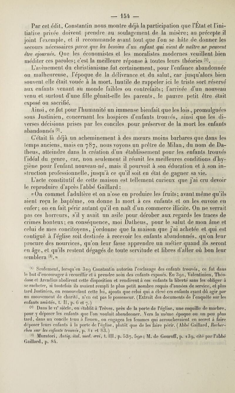 r Par cet édit, Constantin nous montre déjà la participation que l’Etat et l’ini¬ tiative privée doivent prendre au soulagement de la misère; au précepte il joint l’exemple, et il recommande avant tout que l’on se hâte de donner les secours nécessaires parce que les besoins cVun enfant qui vient de naître ne peuvent être ajournés. Que les économistes et les moralistes modernes veuillent bien méditer ces paroles; c’est la meilleure réponse à toutes leurs théories (P. L’avènement du christianisme fut certainement, pour l’enfance abandonnée ou malheureuse, l’époque de la délivrance et du salut, car jusqu’alors bien souvent elle était vouée à la mort. Inutile de rappeler ici le triste sort réservé aux enfants venant au monde faibles ou contrefaits; l’arrivée d’un nouveau venu et surtout d’une fille gênait-elle les parents, le pauvre petit être était exposé ou sacrifié. Ainsi, ce fut pour l’humanité un immense bienfait que les lois, promulguées sous Justinien, concernant les hospices d’enfants trouvés, ainsi que les di¬ verses décisions prises par les conciles pour préserver de la mort les enfants abandonnés (2L C’était là déjà un acheminement à des mœurs moins barbares que dans les temps anciens, mais en 787, nous voyons un prêtre de Milan, du nom de Da- tbeus, atteindre dans la création d’un établissement pour les enfants trouvés l’idéal du genre, car, non seulement il réunit les meilleures conditions d’hy¬ giène pour l’enfant nouveau-né, mais il pourvoit à son éducation et à son in¬ struction professionnelle, jusqu’à ce qu’il soit en état de gagner sa vie. L’acte constitutif de cette maison est tellement curieux que j’ai cru devoir le reproduire d’après l’abbé Gaillard: «On commet l’adultère et on n’ose en produire les fruits; avant même qu’ils aient reçu le baptême, on donne la mort à ces enfants et on les envoie en enfer; 011 en fait périr autant qu’il en naît d’un commerce illicite. O11 ne verrait pas ces horreurs, s’il y avait un asile pour dérober aux regards les traces de crimes honteux; en conséquence, moi Dalheus, pour le salut de mon âme et celui de mes concitoyens, j’ordonne que la maison que j’ai achetée et qui est contiguë à l’église soit destinée à recevoir les enfants abandonnés, qu’on leur procure des nourrices, qu’on leur fasse apprendre un métier quand ils seront en âge, et qu’ils restent dégagés de toute servitude et libres d’aller où bon leur semblera ^. r> (1) Seulement, lorsqu’en 829 Constantin autorisa l’esclavage des enfants trouvés, ce fut dans le luit d’encourager à recueillir et à prendre soin des enfants exposés. En 3pi, Valentinien, Théo- dose el Arcadius abolirent cette disposition et rendirent à ces enfants la liberté sans les obliger à se racheter, si toutefois ils avaient rempli le plus petit, nombre requis d’années de service, el plus lard Justinien, en renouvelant cette loi, ajouta que celui qui a élevé ces enfants ayant dû agir par un mouvement de charité, n’en est pas le possesseur. (Extrait des documents de l’enquête sur les enfants assistés, t. Il, p. G et 7.) Dans le vi° siècle, on établit à Trêves, près de la porte de l’église, une coquille de marbre, pour y déposer les enfants que l’on voulait abandonner. Vers la même époque ou un peu plus tard, dans un concile tenu à Rouen, on engagea les femmes qui accoucheraient en secret à faire déposer leurs enfants à la porte de l’église, plutôt que de les faire périr. (Abbé Gaillard, Becher- ches sur les mfanis trouvés, p. 81 et 83.) 'Muratori, Antiq. ital. med. envi, t. HT, p. 687, 590 ; M. de Gouroff, p. 189, cité par l’abbé Gaillard, p. 8h.