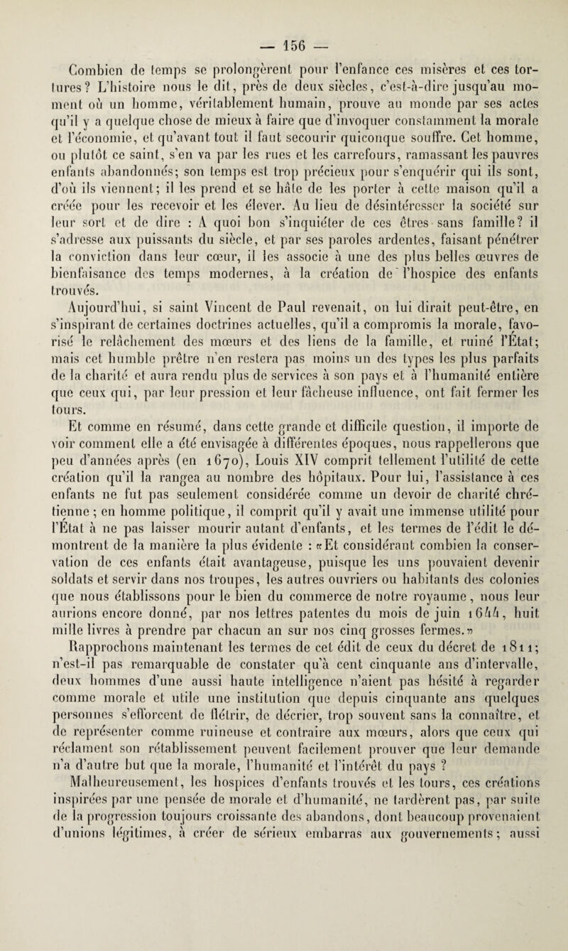 Combien de temps se prolongèrent pour l’enfance ces misères et ces tor- tures? L’histoire nous le dit, près de deux siècles, c’est-à-dire jusqu’au mo¬ ment où un homme, véritablement humain, prouve au monde par ses actes qu’il y a quelque chose de mieux à faire que d’invoquer constamment la morale et l’économie, et qu’avant tout il faut secourir quiconque souffre. Cet homme, ou plutôt ce saint, s’en va par les rues et les carrefours, ramassant les pauvres enfants abandonnés; son temps est trop précieux pour s’enquérir qui ils sont, d’ou ils viennent; il les prend et se hâte de les porter à cette maison qu’il a créée pour les recevoir et les élever. Au lieu de désintéresser la société sur leur sort et de dire : À quoi bon s’inquiéter de ces êtres sans famille? il s’adresse aux puissants du siècle, et par ses paroles ardentes, faisant pénétrer la conviction dans leur cœur, il les associe à une des plus belles œuvres de bienfaisance des temps modernes, à la création de l’hospice des enfants trouvés. Aujourd’hui, si saint Vincent de Paul revenait, on lui dirait peut-être, en s’inspirant de certaines doctrines actuelles, qu’il a compromis la morale, favo¬ risé le relâchement des mœurs et des liens de la famille, et ruiné l’Etat ; mais cet humble prêtre n’en restera pas moins un des types les plus parfaits de la charité et aura rendu plus de services à son pays et à l’humanité entière que ceux qui, par leur pression et leur fâcheuse influence, ont fait fermer les tours. Et comme en résumé, dans cette grande et difficile question, il importe de voir comment elle a été envisagée à différentes époques, nous rappellerons que peu d’années après (en 1670), Louis XIV comprit tellement l’utilité de cette création qu’il la rangea au nombre des hôpitaux. Pour lui, l’assistance à ces enfants ne fut pas seulement considérée comme un devoir de charité chré¬ tienne ; en homme politique, il comprit qu’il y avait une immense utilité pour l’Etat à ne pas laisser mourir autant d’enfants, et les termes de l’édit le dé¬ montrent de la manière la plus évidente : «Et considérant combien la conser¬ vation de ces enfants était avantageuse, puisque les uns pouvaient devenir soldats et servir dans nos troupes, les autres ouvriers ou habitants des colonies que nous établissons pour le Lien du commerce de notre royaume, nous leur aurions encore donné, par nos lettres patentes du mois de juin 16A/1, huit mille livres à prendre par chacun an sur nos cinq grosses fermes.» Rapprochons maintenant les termes de cet édit de ceux du décret de 1811; n’est-il pas remarquable de constater qu’à cent cinquante ans d’intervalle, deux hommes d’une aussi haute intelligence 11’aient pas hésité à regarder comme morale et utile une institution que depuis cinquante ans quelques personnes s’efforcent de flétrir, de décrier, trop souvent sans la connaître, et de représenter comme ruineuse et contraire aux mœurs, alors que ceux qui réclament son rétablissement peuvent facilement prouver que leur demande n’a d’autre but que la morale, l’humanité et l’intérêt du pays ? Malheureusement, les hospices d’enfants trouvés et les tours, ces créations inspirées par une pensée de morale et d’humanité, ne tardèrent pas, par suite de la progression toujours croissante des abandons, dont beaucoup provenaient d’unions légitimes, à créer de sérieux embarras aux gouvernements; aussi