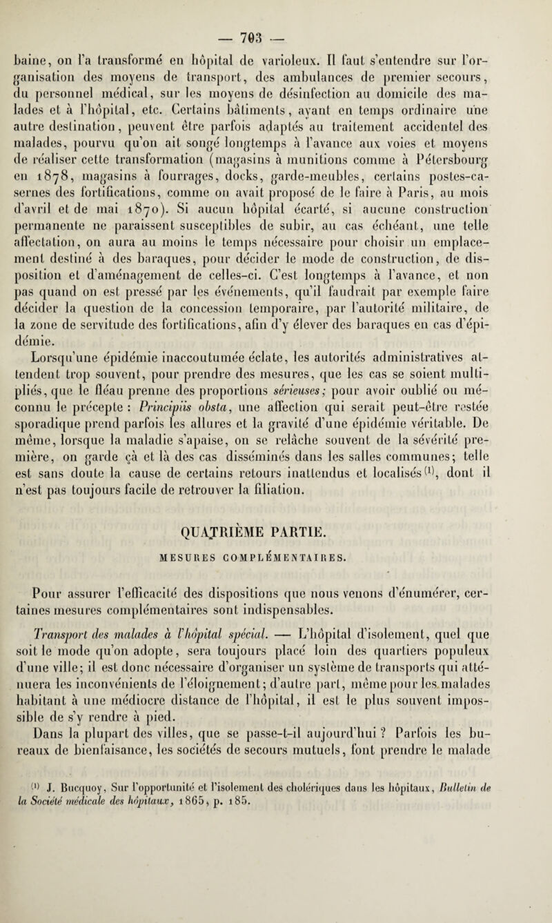 Laine, on l’a transformé en hôpital de varioleux. Il faut s’entendre sur l’or¬ ganisation des moyens de transport, des ambulances de premier secours, du personnel médical, sur les moyens de désinfection au domicile des ma¬ lades et à l’hôpital, etc. Certains bâtiments, ayant en temps ordinaire une autre destination, peuvent être parfois adaptés au traitement accidentel des malades, pourvu qu’on ait songé longtemps à l’avance aux voies et moyens de réaliser cette transformation (magasins à munitions comme à Pétersbourg en 1878, magasins à fourrages, docks, garde-meubles, certains postes-ca¬ sernes des fortifications, comme on avait proposé de le faire à Paris, au mois d’avril et de mai 1870). Si aucun hôpital écarté, si aucune construction permanente ne paraissent susceptibles de subir, au cas échéant, une telle affectation, on aura au moins le temps nécessaire pour choisir un emplace¬ ment destiné â des baraques, pour décider le mode de construction, de dis¬ position et d’aménagement de celles-ci. C’est longtemps à l’avance, et non pas quand on est pressé par les événements, qu’il faudrait par exemple faire décider la question de la concession temporaire, par l’autorité militaire, de la zone de servitude des fortifications, afin d’y élever des baraques en cas d’épi¬ démie. Lorsqu’une épidémie inaccoutumée éclate, les autorités administratives at¬ tendent trop souvent, pour prendre des mesures, que les cas se soient multi¬ pliés, que le fléau prenne des proportions sérieuses; pour avoir oublié ou mé¬ connu le précepte : Principiis obsta, une affection qui serait peut-être restée sporadique prend parfois les allures et la gravité d’une épidémie véritable. De même, lorsque la maladie s’apaise, on se relâche souvent de la sévérité pre¬ mière, on garde çà et là des cas disséminés dans les salles communes; telle est sans doute la cause de certains retours inattendus et localisés W, dont il n’est pas toujours facile de retrouver la filiation. QUATRIÈME PARTIE. MESURES COMPLÉMENTAIRES. Pour assurer l’efficacité des dispositions que nous venons d’énumérer, cer¬ taines mesures complémentaires sont indispensables. Transport des malades à Vhôpital spécial. — L’hôpital d’isolement, quel que soit le mode qu’on adopte, sera toujours placé loin des quartiers populeux d’une ville; il est donc nécessaire d’organiser un système de transports qui atté¬ nuera les inconvénients de l’éloignement; d’autre part, même pour les malades habitant à une médiocre distance de l’hôpital, il est le plus souvent impos¬ sible de s’y rendre à pied. Dans la plupart des villes, que se passe-t-il aujourd’hui ? Parfois les bu¬ reaux de bienfaisance, les sociétés de secours mutuels, font prendre le malade W J. Bucquoy, Sur l’opportunité et l’isolement des cholériques dans les hôpitaux, Bulletin de la Société médicale des hôpitaux, i865, p. 185.