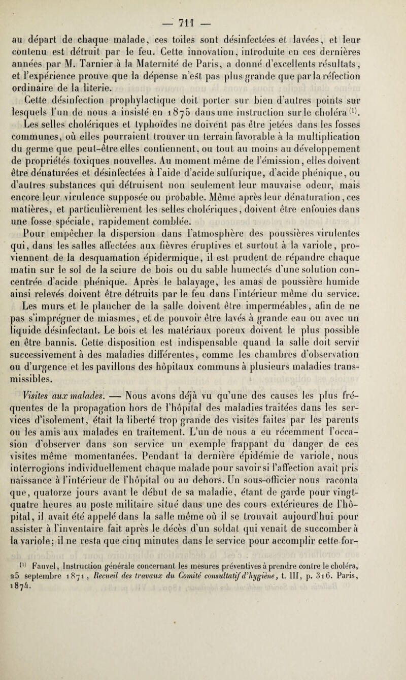 au départ de chaque malade, ces toiles sont désinfectées et lavées, et leur contenu est détruit par le feu. Cette innovation, introduite en ces dernières années par M. Tarnier à la Maternité de Paris, a donné d’excellents résultats, et l’expérience prouve que la dépense n’est pas plus grande que par la réfection ordinaire de la literie. Cette désinfection prophylactique doit porter sur bien d’autres points sur lesquels l’un de nous a insisté en 1875 dans une instruction surle choléra Ù). Les selles cholériques et typhoïdes ne doivent pas être jetées dans les fosses communes, où elles pourraient trouver un terrain favorable à la multiplication du germe que peut-être elles contiennent, ou tout au moins au développement de propriétés toxiques nouvelles. Au moment même de l’émission, elles doivent être dénaturées et désinfectées à l’aide d’acide sulfurique, d’acide phénique, ou d’autres substances qui détruisent non seulement leur mauvaise odeur, mais encore leur virulence supposée ou probable. Même après leur dénaturation, ces matières, et particulièrement les selles cholériques, doivent être enfouies dans une fosse spéciale, rapidement comblée. Pour empêcher la dispersion dans l’atmosphère des poussières virulentes qui, dans les salles affectées aux fièvres éruptives et surtout à la variole, pro¬ viennent de la desquamation épidermique, il est prudent de répandre chaque matin sur le sol de la sciure de bois ou du sable humectés d’une solution con¬ centrée d’acide phénique. Après le balayage, les amas de poussière humide ainsi relevés doivent être détruits par le feu dans l’intérieur même du service. Les murs et le plancher de la salle doivent être imperméables, afin de ne pas s’imprégner de miasmes, et de pouvoir être lavés à grande eau ou avec un liquide désinfectant. Le bois et les matériaux poreux doivent le plus possible en être bannis. Cette disposition est indispensable quand la salle doit servir successivement à des maladies différentes, comme les chambres d’observation ou d’urgence et les pavillons des hôpitaux communs à plusieurs maladies trans¬ missibles. Visites aux malades. — Nous avons déjà vu qu’une des causes les plus fré¬ quentes de la propagation hors de l’hôpital des maladies traitées dans les ser¬ vices d’isolement, était la liberté trop grande des visites faites par les parents ou les amis aux malades en traitement. L’un de uous a eu récemment l’occa¬ sion d’observer dans son service un exemple frappant du danger de ces visites même momentanées. Pendant la dernière épidémie de variole, nous interrogions individuellement chaque malade pour savoir si l’affection avait pris naissance à l’intérieur de l’hôpital ou au dehors. Un sous-officier nous raconta que, quatorze jours avant le début de sa maladie, étant de garde pour vingt- quatre heures au poste militaire situé dans une des cours extérieures de l’hô¬ pital, il avait été appelé dans la salle même où il se trouvait aujourd’hui pour assister à l’inventaire fait après le décès d’un soldat qui venait de succombera la variole; il 11e resta que cinq minutes dans le service pour accomplir cette for- Fauvel, Instruction générale concernant les mesures préventives à prendre contre le choléra, a5 septembre 1871 , Recueil des travaux du Comité consultatif d’hygiène, t. III, p. 316. Paris, 187/1.