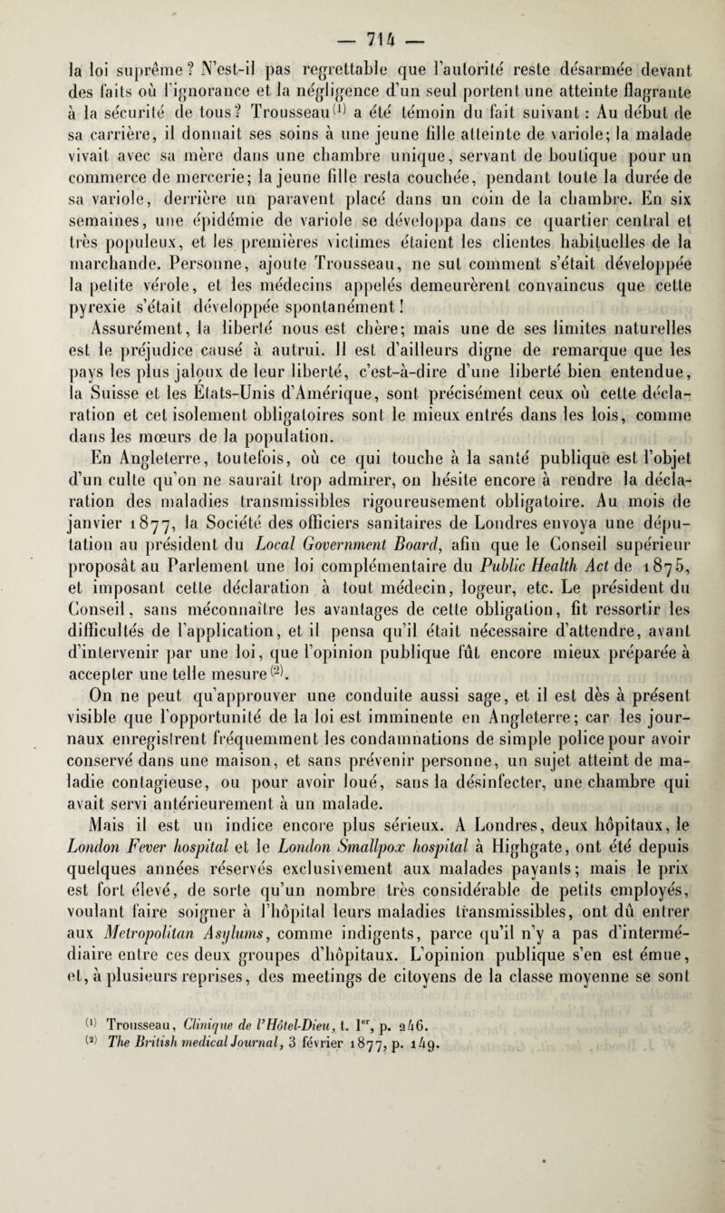 la loi suprême? N’est-il pas regrettable que l’autorité' reste de'sarmée devant des faits où l’ignorance et la négligence d’un seul portent une atteinte flagrante à la sécurité de tous? Trousseau IÛ a été témoin du fait suivant : Au début de sa carrière, il donnait ses soins à une jeune fille atteinte de variole; la malade vivait avec sa mère clans une chambre unique, servant de boutique pour un commerce de mercerie; la jeune fdle resta couchée, pendant toute la durée de sa variole, derrière un paravent placé dans un coin de la chambre. En six semaines, une épidémie de variole se développa dans ce quartier central et très populeux, et les premières victimes étaient les clientes habituelles de la marchande. Personne, ajoute Trousseau, ne sut comment s’était développée la petite vérole, et les médecins appelés demeurèrent convaincus que cette pyrexie s’était développée spontanément ! Assurément, la liberté nous est chère; mais une de ses limites naturelles est le préjudice causé à autrui. 11 est d’ailleurs digne de remarque que les pays les plus jaloux de leur liberté, c’est-à-dire d’une liberté bien entendue, la Suisse et les États-Unis d’Amérique, sont précisément ceux où cette décla¬ ration et cet isolement obligatoires sont le mieux entrés dans les lois, comme dans les mœurs de la population. En Angleterre, toutefois, où ce qui touche à la santé publique est l’objet d’un culte qu’on ne saurait trop admirer, on hésite encore à rendre la décla¬ ration des maladies transmissibles rigoureusement obligatoire. Au mois de janvier 1877, la Société des officiers sanitaires de Londres envoya une dépu¬ tation au président du Local Government Boarcl, afin que le Conseil supérieur proposât au Parlement une loi complémentaire du Public Health Act de 1875, et imposant cette déclaration à tout médecin, logeur, etc. Le président du Conseil, sans méconnaître les avantages de cette obligation, fit ressortir les difficultés de l’application, et il pensa qu’il était nécessaire d’attendre, avant d’intervenir par une loi, que l’opinion publique fût encore mieux préparée à accepter une telle mesure^. On 11e peut qu’approuver une conduite aussi sage, et il est dès à présent visible que l’opportunité de la loi est imminente en Angleterre; car les jour¬ naux enregistrent fréquemment les condamnations de simple police pour avoir conservé dans une maison, et sans prévenir personne, un sujet atteint de ma¬ ladie contagieuse, ou pour avoir loué, sans la désinfecter, une chambre qui avait servi antérieurement à un malade. Mais il est un indice encore plus sérieux. A Londres, deux hôpitaux, le London Fever hospital et le London Smallpox hospital à Highgate, ont été depuis quelques années réservés exclusivement aux malades payants ; mais le prix est fort élevé, de sorte qu’un nombre très considérable de petits employés, voulant faire soigner à l’hôpital leurs maladies transmissibles, ont dû entrer aux Metropolitan Asylums, comme indigents, parce qu’il n’y a pas d’intermé¬ diaire entre ces deux groupes d’hôpitaux. L’opinion publique s’en est émue, et, à plusieurs reprises, des meetings de citoyens de la classe moyenne se sont W Trousseau, Clinique de VHôtel-Dieu, t. 1er, p. 246. W The Bntish medical Journal, 3 février 1877, p. 1/19.