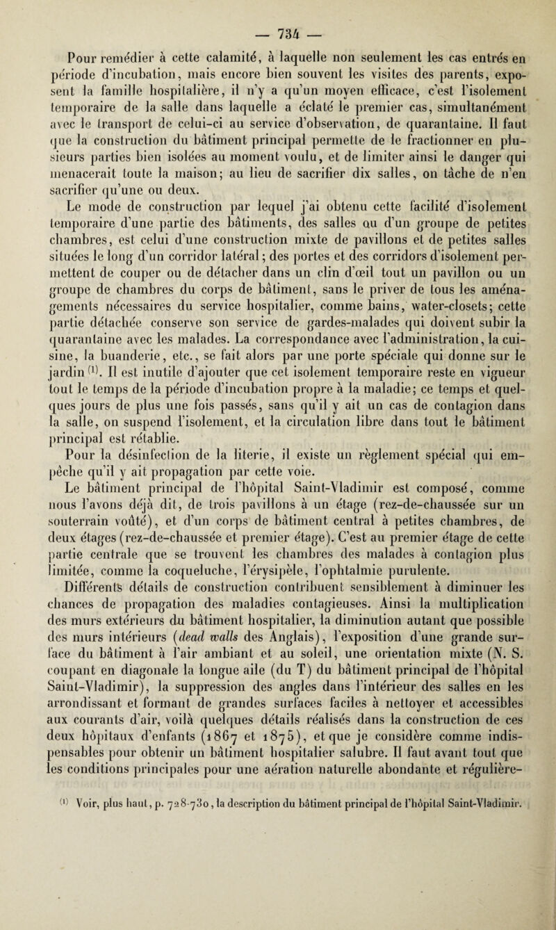 Pour remédier à cette calamité, à laquelle non seulement les cas entrés en période d’incubation, mais encore bien souvent les visites des parents, expo¬ sent la famille hospitalière, il n’y a qu’un moyen efficace, c’est l’isolement temporaire de la salle dans laquelle a éclaté le premier cas, simultanément avec le transport de celui-ci au service d’observation, de quarantaine. Il faut que la construction du bâtiment principal permette de le fractionner en plu¬ sieurs parties bien isolées au moment voulu, et de limiter ainsi le danger qui menacerait toute la maison; au lieu de sacrifier dix salles, on tâche de n’en sacrifier qu’une ou deux. Le mode de construction par lequel j’ai obtenu cette facilité d’isolement temporaire d’une partie des bâtiments, des salles au d’un groupe de petites chambres, est celui d’une construction mixte de pavillons et de petites salles situées le long d’un corridor latéral ; des portes et des corridors d’isolement per¬ mettent de couper ou de détacher dans un clin d’œil tout un pavillon ou un groupe de chambres du corps de bâtiment, sans le priver de tous les aména¬ gements nécessaires du service hospitalier, comme bains, water-closets; cette partie détachée conserve son service de gardes-malades qui doivent subir la quarantaine avec les malades. La correspondance avec l’administration, la cui¬ sine, la buanderie, etc., se fait alors par une porte spéciale qui donne sur le jardin d). Il est inutile d’ajouter que cet isolement temporaire reste en vigueur tout le temps de la période d’incubation propre à la maladie; ce temps et quel¬ ques jours de plus une fois passés, sans qu’il y ait un cas de contagion dans la salle, on suspend l’isolement, et la circulation libre dans tout le bâtiment principal est rétablie. Pour la désinfection de la literie, il existe un règlement spécial qui em¬ pêche qu’il y ait propagation par cette voie. Le bâtiment principal de l’hôpital Saint-Vladimir est composé, comme nous l’avons déjà dit, de trois pavillons à un étage (rez-de-chaussée sur un souterrain voûté), et d’un corps de bâtiment central à petites chambres, de deux étages (rez-de-chaussée et premier étage). C’est au premier étage de cette partie centrale que se trouvent les chambres des malades à contagion plus limitée, comme la coqueluche, l’érysipèle, l’ophtalmie purulente. Différents détails de construction contribuent sensiblement à diminuer les chances de propagation des maladies contagieuses. Ainsi la multiplication des murs extérieurs du bâtiment hospitalier, la diminution autant que possible des murs intérieurs (dead walls des Anglais), l’exposition d’une grande sur¬ face du bâtiment à l’air ambiant et au soleil, une orientation mixte (N. S. coupant en diagonale la longue aile (du T) du bâtiment principal de l’hôpital Saint-Vladimir), la suppression des angles dans l’intérieur des salles en les arrondissant et formant de grandes surfaces faciles à nettoyer et accessibles aux courants d’air, voilà quelques détails réalisés dans la construction de ces deux hôpitaux d’enfants (1867 et 1875), et que je considère comme indis¬ pensables pour obtenir un bâtiment hospitalier salubre. Il faut avant tout que les conditions principales pour une aération naturelle abondante et régulière- W Voir, plus haut, p. 728-780, la description du bâtiment principal de l’hôpital Saint-Vladimir.