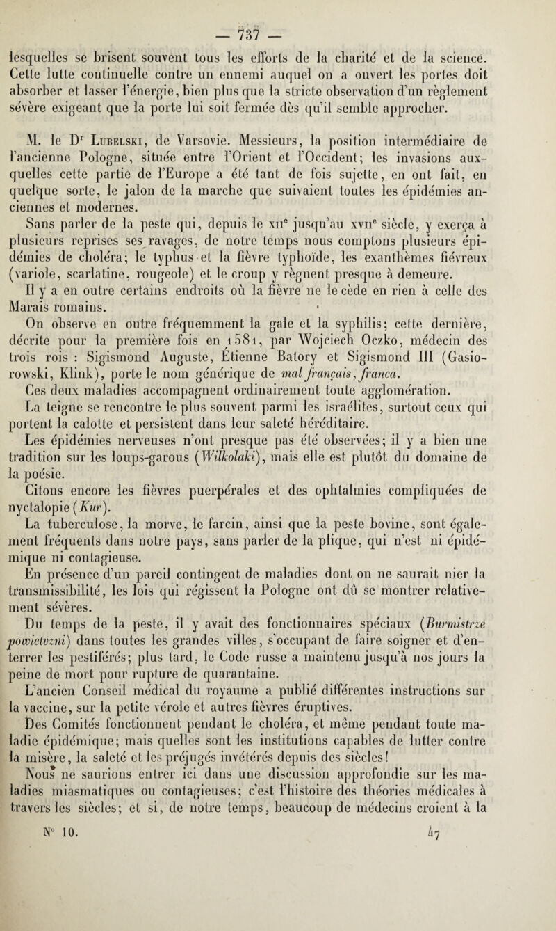 lesquelles se brisent souvent tous les efforts de la charité et de la science. Cette lutte continuelle contre un ennemi auquel on a ouvert les portes doit absorber et lasser l’énergie, bien plus que la stricte observation d’un règlement sévère exigeant que la porte lui soit fermée dès qu’il semble approcher. M. le Dr Lubelski, de Varsovie. Messieurs, la position intermédiaire de l’ancienne Pologne, située entre l’Orient et l’Occident; les invasions aux¬ quelles cette partie de l’Europe a été tant de fois sujette, en ont fait, en quelque sorte, le jalon de la marche que suivaient toutes les épidémies an¬ ciennes et modernes. Sans parler de la peste qui, depuis le xne jusqu’au xvne siècle, y exerça à plusieurs reprises ses ravages, de notre temps nous comptons plusieurs épi¬ démies de choléra; le typhus et la lièvre typhoïde, les exanthèmes fiévreux (variole, scarlatine, rougeole) et le croup y régnent presque à demeure. Il y a en outre certains endroits où la fièvre 11e le cède en rien à celle des Marais romains. O11 observe en outre fréquemment la gale et la syphilis; cette dernière, décrite pour la première fois en 1581, par Wojciech Oczko, médecin des trois rois : Sigismond Auguste, Etienne Balory et Sigismond III (Gasio- rowski, Klink), porte le nom générique de mal français, Jranca. Ces deux maladies accompagnent ordinairement toute agglomération. La teigne se rencontre le plus souvent parmi les Israélites, surtout ceux qui portent la calotte et persistent dans leur saleté héréditaire. Les épidémies nerveuses n’ont presque pas été observées; il y a bien une tradition sur les loups-garous (Wilkolaki), mais elle est plutôt du domaine de la poésie. Citons encore les fièvres puerpérales et des ophtalmies compliquées de nyctalopi e(Kur). La tuberculose, la morve, le farcin, ainsi que la peste bovine, sont égale¬ ment fréquents dans notre pays, sans parler de la plique, qui 11’est ni épidé¬ mique ni contagieuse. En présence d’un pareil contingent de maladies dont on 11e saurait nier la transmissibilité, les lois qui régissent la Pologne ont dû se montrer relative¬ ment sévères. Du temps de la peste, il y avait des fonctionnaires spéciaux (Burmistrze powietvzni) dans toutes les grandes villes, s’occupant de faire soigner et d’en¬ terrer les pestiférés; plus tard, le Code russe a maintenu jusqu’à nos jours la peine de mort pour rupture de quarantaine. L’ancien Conseil médical du royaume a publié différentes instructions sur la vaccine, sur la petite vérole et autres fièvres éruptives. Des Comités fonctionnent pendant le choléra, et même pendant toute ma¬ ladie épidémique; mais quelles sont les institutions capables de lutter contre la misère, la saleté et les préjugés invétérés depuis des siècles! Nous ne saurions entrer ici dans une discussion approfondie sur les ma¬ ladies miasmatiques ou contagieuses; c’est l’histoire des théories médicales à travers les siècles; et si, de notre temps, beaucoup de médecins croient à la h N° 10.