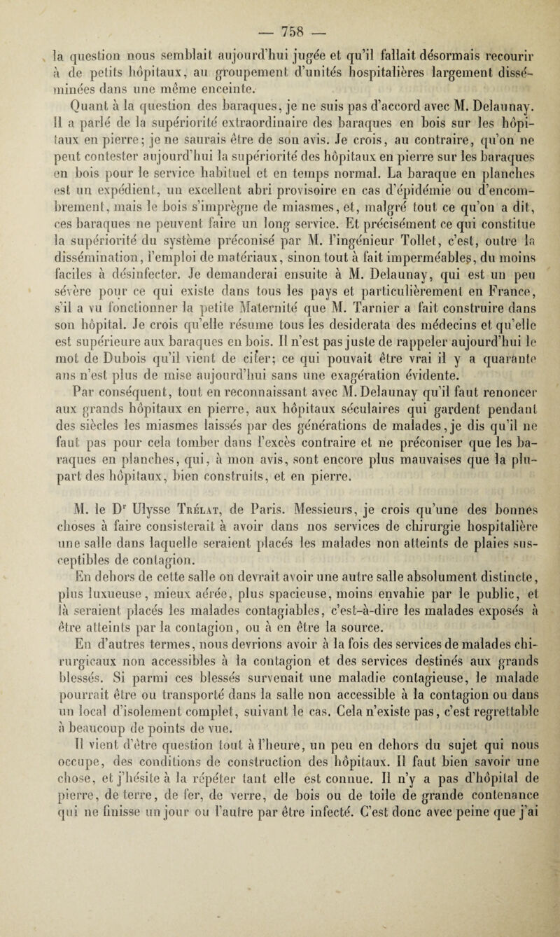 îa question nous semblait aujourd’hui jugée et qu’il fallait désormais recourir à de petits hôpitaux, au groupement d’unités hospitalières largement dissé¬ minées dans une même enceinte. Quant à la question des baraques, je ne suis pas d’accord avec M. Delaunay. Il a parlé de la supériorité extraordinaire des baraques en bois sur les hôpi¬ taux en pierre; je ne saurais être de son avis. Je crois, au contraire, qu’on ne peut contester aujourd’hui la supériorité des hôpitaux en pierre sur les baraques en bois pour le service habituel et en temps normal. La baraque en planches est un expédient, un excellent abri provisoire en cas d’épidémie ou d’encom¬ brement, mais le bois s’imprègne de miasmes, et, malgré tout ce qu’on a dit, ces baraques ne peuvent faire un long service. Et précisément ce qui constitue la supériorité du système préconisé par M. l’ingénieur Tollet, c’est, outre la dissémination, l’emploi de matériaux, sinon tout à fait imperméable^, du moins faciles à désinfecter. Je demanderai ensuite à M. Delaunay, qui est un peu sévère pour ce qui existe dans tous les pays et particulièrement en France, s’il a vu fonctionner la petite Maternité que M. Tarnier a fait construire dans son hôpital. Je crois quelle résume tous les desiderata des médecins et qu’elle est supérieure aux baraques en bois. Il n’est pas juste de rappeler aujourd’hui le mot de Dubois qu’il vient de citer; ce qui pouvait être vrai il y a quarante ans n’est plus de mise aujourd’hui sans une exagération évidente. Par conséquent, tout en reconnaissant avec M. Delaunay qu’il faut renoncer aux grands hôpitaux en pierre, aux hôpitaux séculaires qui gardent pendant des siècles les miasmes laissés par des générations de malades,je dis qu’il ne faut pas pour cela tomber dans l’excès contraire et ne préconiser que les ba¬ raques en planches, qui, à mon avis, sont encore plus mauvaises que la plu¬ part des hôpitaux, bien construits, et en pierre. M. le Dr Ulysse Trélat, de Paris. Messieurs, je crois qu’une des bonnes choses à faire consisterait à avoir dans nos services de chirurgie hospitalière une salle dans laquelle seraient placés les malades non atteints de plaies sus¬ ceptibles de contagion. En dehors de cette salie on devrait avoir une autre salle absolument distincte, plus luxueuse, mieux aérée, plus spacieuse, moins envahie par le public, et là seraient placés les malades contagiables, c’est-à-dire les malades exposés à être atteints par la contagion, ou à en être la source. En d’autres termes, nous devrions avoir à la fois des services de malades chi¬ rurgicaux non accessibles à la contagion et des services destinés aux grands blessés. Si parmi ces blessés survenait une maladie contagieuse, le malade pourrait être ou transporté dans la salle non accessible à la contagion ou dans un local d’isolement complet, suivant le cas. Cela n’existe pas, c’est regrettable à beaucoup de points de vue. Il vient d’être question tout à l’heure, un peu en dehors du sujet qui nous occupe, des conditions de construction des hôpitaux. Il faut bien savoir une chose, et j’hésite à la répéter tant elle est connue. Il n’y a pas d’hôpital de pierre, deterre, de fer, de verre, de bois ou de toile de grande contenance qui ne finisse un jour ou l’autre par être infecté. C’est donc avec peine que j’ai