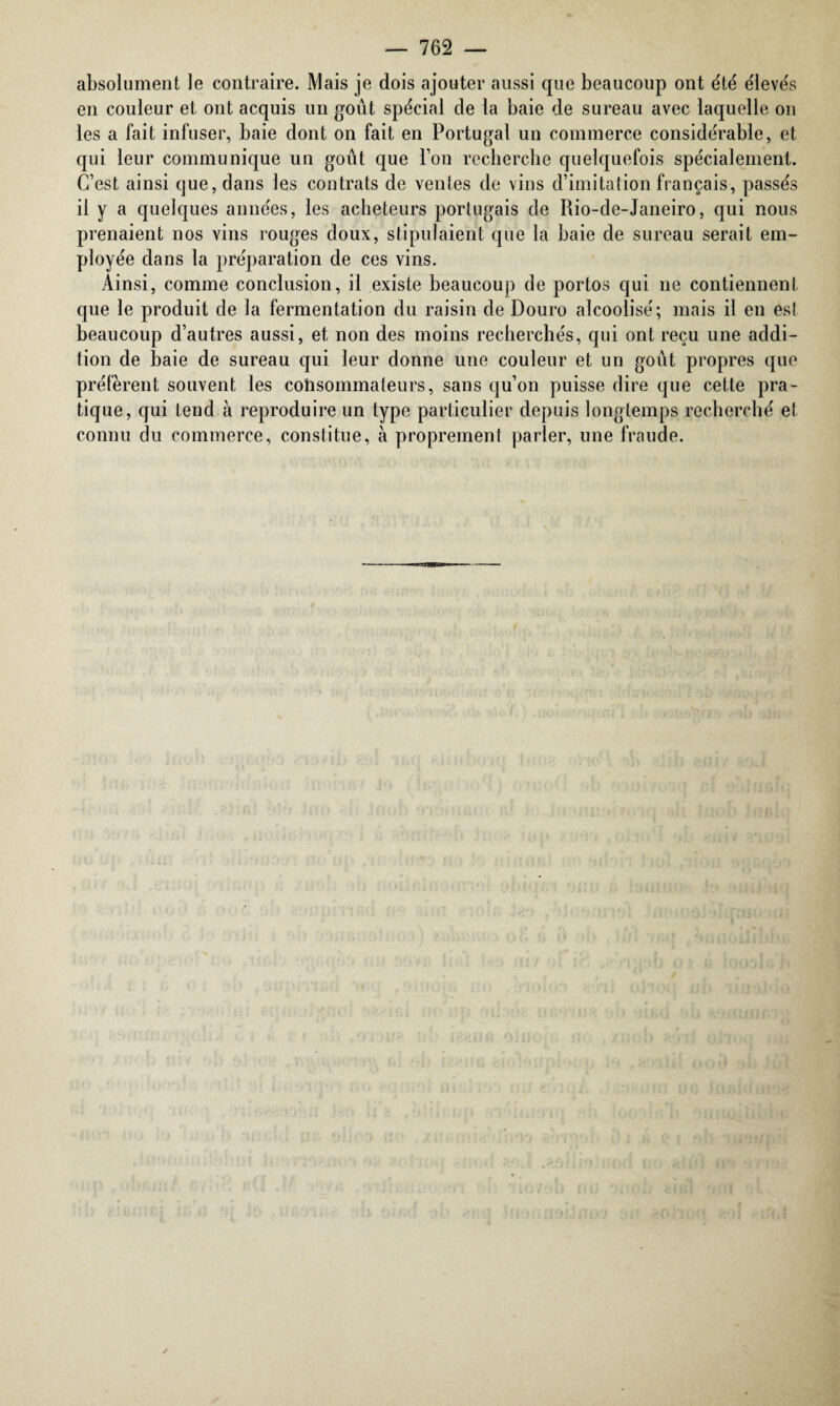 absolument le contraire. Mais je dois ajouter aussi que beaucoup ont été élevés en couleur et ont acquis un goût spécial de la baie de sureau avec laquelle on les a fait infuser, baie dont on fait en Portugal un commerce considérable, et qui leur communique un goût que Ton recherche quelquefois spécialement. C’est ainsi que, dans les contrats de ventes de vins d’imitation français, passés il y a quelques années, les acheteurs portugais de Rio-de-Janeiro, qui nous prenaient nos vins rouges doux, stipulaient que la baie de sureau serait em¬ ployée dans la préparation de ces vins. Ainsi, comme conclusion, il existe beaucoup de portos qui ne contiennent que le produit de la fermentation du raisin de Douro alcoolisé; mais il en est beaucoup d’autres aussi, et non des moins recherchés, qui ont reçu une addi¬ tion de baie de sureau qui leur donne une couleur et un goût propres que préfèrent souvent les consommateurs, sans qu’on puisse dire que cette pra¬ tique, qui tend à reproduire un type particulier depuis longtemps recherché et connu du commerce, constitue, à proprement parler, une fraude.