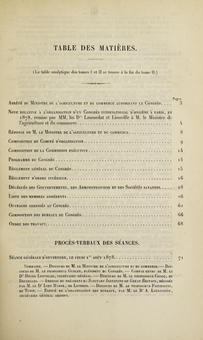 TABLE DES MATIÈRES (La table analytique des tomes 1 et II se trouve à la fin du tome IL) Arrêté du Ministre de l’agriculture et du commerce autorisant le Congrès. . . . Note relative à l’organisation d’un Congrès international d’hygiène a paris, en 1878, remise par MM. les D,s Lanssedat et Liouville à M. le Ministre de l’agriculture et du commerce. Réponse de M. le Ministre de l’agriculture et du commerce. Composition du Comité d’organisation. Composition de la Commission executive. Programme du Congrès. Règlement général du Congrès. Règlement d’ordre intérieur.•. Délégués des Gouvernements, des Administrations et des Sociétés savantes. Liste des membres adhérents. Ouvrages adressés au Congrès. Composition des bureaux du Congrès.. Ordre des travaux. PROCÈS-VERBAUX DES SÉANCES. SÉANCE GÉNÉRALE d’oüVERTURE, LE JEUDI 1e' AOUT 1 878. Sommaire. —Discours de M. le Ministre de l’agriculture et du commerce.— Dis¬ cours DE M. LE PROFESSEUR GlIBLER, PRESIDENT DU CONGRES. - COMPTE RENDU DE M. LE Dr Henry Liouville, secrétaire général. — Discours de M. le professeur Crocq, df. Bruxelles. — Adresse du président du Sanitarv Instituts of Great Britain, déposée par M. le Dr Lory Marsh, de Londres. —'Discours de M. le professeur Pacciiiotti, de Turin. — Exposé de l’organisation des bureaux, par M. le D1 A. Lacassagne, secrétaire général adjoint.