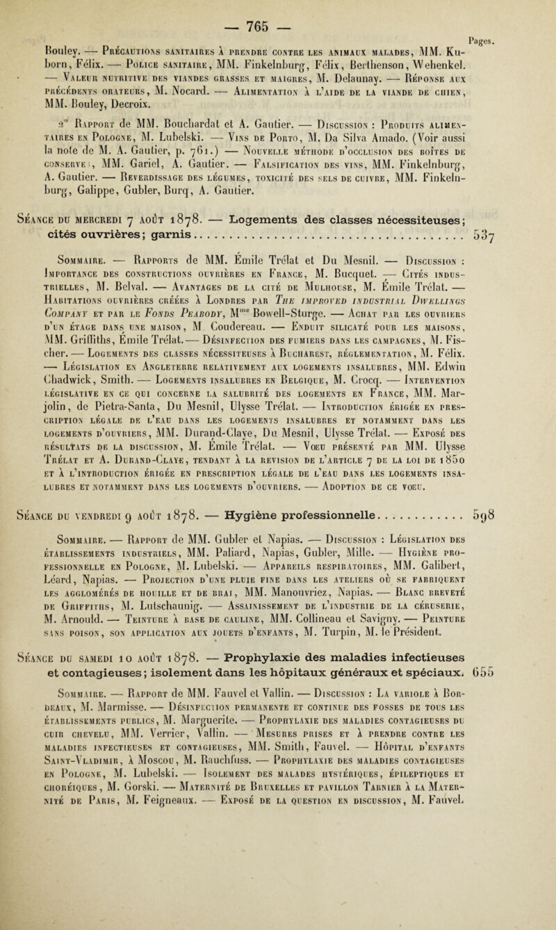 Pages. Bouley. — Précautions sanitaires à prendre contre les animaux malades, MM. Ku- born, Félix. — Police sanitaire, MM. Finkelnburg, Félix, Berthenson, Wehenkel. — Valeur nutritive des viandes grasses et maigres, M. Delaunay. — Réponse aux PRÉCÉDENTS ORATEURS, M. Nocard. - ALIMENTATION À L’AIDE DE LA VIANDE DE CHIEN, MM. Bouley, Decroix. 2° Rapport de MM. Boucliardat et A. Gautier. — Discussion : Produits alimen¬ taires en Pologne, M. Lubelski. — Vins de Porto, M. Da Silva Amado. (Voir aussi la note de M. A. Gautier, p. 761.) — Nouvelle méthode d’occlusion des boîtes de conserves, MM. Gariel, A. Gautier. — Falsification des vins, MM. Finkelnburg, A. Gautier. — Reverdissage des légumes, toxicité des sels de cuivre, MM. Finkeln- burg, Galippe, Gubler, Burq, A. Gautier. Séance du mercredi 7 août 1878. — Logements des classes nécessiteuses; cités ouvrières; garnis. 587 Sommaire. — Rapports de MM. Émile Trélat et Du Mesnil. — Discussion : Importance des constructions ouvrières en France, M. Bucquet. — Cités indus¬ trielles, M. Belval. — Avantages de la cité de Mulhouse, M. Emile Trélat. — Habitations ouvrières créées À Londres par The improved industrial Dwellings Company et par le Fonds Pearody, Mme Bowell-Sturge. — Achat par les ouvriers d’un étage dans une maison, M Coudereau. — Enduit silicaté pour les maisons, MM. Griffiths, Emile Trélat.— Désinfection des fumiers dans les campagnes, M. Fis¬ cher.— Logements des classes nécessiteuses à Bucharest, réglementation, M. Félix. — Législation en Angleterre relativement aux logements insalubres, MM. Edwin Chadwick, Smith. — Logements insalubres en Belgique, M. Crocq. — Intervention LÉGISLATIVE EN CE QUI CONCERNE LA SALUBRITE DES LOGEMENTS EN FRANCE, MM. Mar- jolin, de Pietra-Santa, Du Mesnil, Ulysse Trélat. — Introduction érigée en pres¬ cription LÉGALE DE l’eAU DANS LES LOGEMENTS INSALUBRES ET NOTAMMENT DANS LES logements d’ouvriers, MM. Durand-Claye, Du Mesnil, Ulysse Trélat. — Exposé des résultats de la discussion, M. Emile Trélat. — Voeu présenté par MM. Ulysse Trélat et A. Durand-Claye, tendant à la révision de l’article 7 de la loi de i85o ET À l’introduction ÉRIGÉE EN PRESCRIPTION LEGALE DE l’eAU DANS LES LOGEMENTS INSA¬ LUBRES ET NOTAMMENT DANS LES LOGEMENTS d’oüVRIERS. - ADOPTION DE CE VOEU. Séance du vendredi 9 août 1878. — Hygiène professionnelle. 598 Sommaire. — Rapport de MM. Gubler et Napias. — Discussion : Législation des établissements industriels, MM. Poliard, Napias, Gubler, Mille. — Hygiène pro¬ fessionnelle en Pologne, M. Lubelski. — Appareils respiratoires, MM. Galibert, Léard, Napias. — Projection d’une pluie fine dans les ateliers où se fabriquent les agglomérés de houille et de brai, MM. Manouvriez, Napias.— Blanc breveté de Griffiths, Al. Lutschaunig. — Assainissement de l’industrie de la céruserie, M. Arnould. — Teinture a base de cauline, MM. Collineau et Savigny. — Peinture sans poison, son application aux jouets d’enfants, M. Turpin, M. le Président. * Séance du samedi 10 août 1878. — Prophylaxie des maladies infectieuses et contagieuses ; isolement dans les hôpitaux généraux et spéciaux. 655 Sommaire. — Rapport de MM. Fauvel et Vallin. — Discussion : La variole à Bor¬ deaux, M. Marmisse. — Désinfection permanente et continue des fosses de tous les établissements publics, M. Marguerite. — Prophylaxie des maladies contagieuses du cuir chevelu, MM. Verrier, Vallin. — Mesures prises et À prendre contre les maladies infectieuses et contagieuses, MM. Smith, Fauvel. — Hôpital d’enfants Saint-Vladimir, à Moscou, M. Rauchliiss. — Prophylaxie des maladies contagieuses en Pologne, M. Lubelski. — Isolement des malades hystériques, épileptiques et choréiques, M. Gorski. — Maternité de Bruxelles et pavillon Tarnier à la Mater¬ nité de Paris, M. Feigneaux. — Exposé de la question en discussion, M. Fauvel.