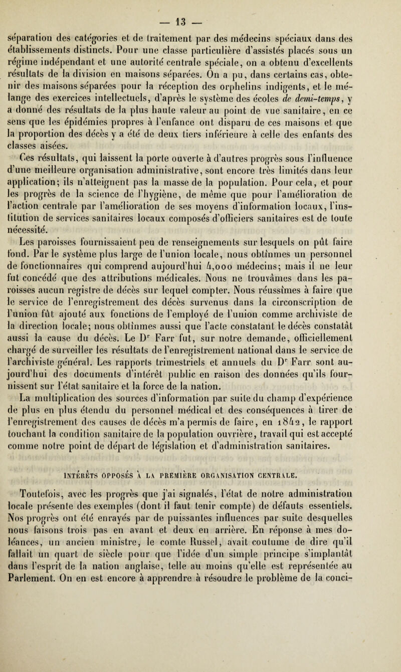 séparation des catégories et de traitement par des médecins spéciaux dans des établissements distincts. Pour une classe particulière d’assistés placés sous un régime indépendant et une autorité centrale spéciale, on a obtenu d’excellents résultats de la division en maisons séparées. On a pu, dans certains cas, obte¬ nir des maisons séparées pour la réception des orphelins indigents, et le mé¬ lange des exercices intellectuels, d’après le système des écoles de demi-temps, y a donné des résultats de la plus haute valeur au point de vue sanitaire, en ce sens que les épidémies propres à l’enfance ont disparu de ces maisons et que la proportion des décès y a été de deux tiers inférieure à celle des enfants des classes aisées. Ces résultats, qui laissent la porte ouverte à d’autres progrès sous l’influence d’une meilleure organisation administrative, sont encore très limités dans leur application; ils n’atteignent pas la masse de la population. Pour cela, et pour les progrès de la science de l’hygiène, de même que pour l’amélioration de l’action centrale par l’amélioration de ses moyens d’information locaux, l’ins¬ titution de services sanitaires locaux composés d’officiers sanitaires est de toute nécessité. Les paroisses fournissaient peu de renseignements sur lesquels on pût faire fond. Parle système plus large de l’union locale, nous obtînmes un personnel de fonctionnaires qui comprend aujourd’hui û,ooo médecins; mais il ne leur fut concédé que des attributions médicales. Nous ne trouvâmes dans les pa¬ roisses aucun registre de décès sur lequel compter. Nous réussîmes à faire que le service de l’enregistrement des décès survenus dans la circonscription de l’union fût ajouté aux fonctions de l’employé de l’union comme archiviste de la direction locale; nous obtînmes aussi que l’acte constatant le décès constatât aussi la cause du décès. Le Dr Farr fut, sur notre demande, officiellement chargé de surveiller les résultats de l’enregistrement national dans le service de l’archiviste général. Les rapports trimestriels et annuels du Dr Farr sont au¬ jourd’hui des documents d’intérêt public en raison des données qu’ils four¬ nissent sur l’état sanitaire et la force de la nation. La multiplication des sources d’information par suite du champ d’expérience de plus en plus étendu du personnel médical et des conséquences à tirer de l’enregistrement des causes de décès m’a permis de faire, en 18Û2, le rapport touchant la condition sanitaire de la population ouvrière, travail qui est accepté comme notre point de départ de législation et d’administration sanitaires. INTÉRÊTS OPPOSÉS A LA PREMIÈRE ORGANISATION CENTRALE. Toutefois, avec les progrès que j’ai signalés, l’état de notre administration locale présente des exemples (dont il faut tenir compte) de défauts essentiels. Nos progrès ont été enrayés par de puissantes influences par suite desquelles nous faisons trois pas en avant et deux en arrière. En réponse à mes do¬ léances, un ancien ministre, le comte Russel, avait coutume de dire qu’il fallait un quart de siècle pour que l’idée d’un simple principe s’implantât dans l’esprit de la nation anglaise, telle au moins qu’elle est représentée au Parlement. O11 en est encore à apprendre à résoudre le problème de la conci-