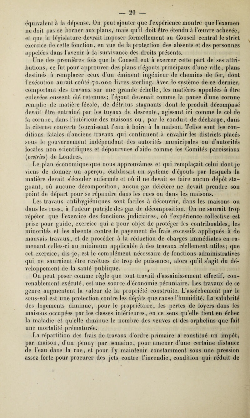 équivalent à Ja dépense. On peut ajouter que l’expérience montre que l’examen ne doit pas se borner aux plans, mais qu’il doit être étendu à l’œuvre achevée, et que la législature devrait imposer formellement au Conseil central le strict exercice de cette fonction, en vue de la protection des absents et des personnes appelées dans l’avenir à la survivance des droits présents. Une (les premières fois que le Conseil eut à exercer cette part de ses attri¬ butions, ce fut pour approuver des plans d’égouts principaux d’une ville, plans destinés à remplacer ceux d’un éminent ingénieur de chemins de fer, dont l’exécution aurait coûté 70,000 livres sterling. Avec le système de ce dernier, comportant des travaux sur une grande échelle, les matières appelées à être enlevées eussent été retenues; l’égout devenait comme la panse d’une cornue remplie de matière fécale, de détritus stagnants dont le produit décomposé devait être entraîné par les tuyaux de descente, agissant ici comme le col de la cornue, dans l’intérieur des maisons ou, par le conduit de décharge, dans la citerne couverte fournissant l’eau à boire à la maison. Telles sont les con¬ ditions fatales d’anciens travaux qui continuent à envahir les districts placés sous le gouvernement indépendant des autorités municipales ou d’autorités locales non scientifiques et dépourvues d’aide comme les Comités paroissiaux {yestries) de Londres. Le plan économique que nous approuvâmes et qui remplaçait celui dont je viens de donner un aperçu, établissait un système d’égouts par lesquels la matière devait s’écouler enfermée et où il ne devait se faire aucun dépôt sta¬ gnant, où aucune décomposition, aucun gaz délétère 11e devait prendre son point de départ pour se répandre dans les rues ou dans les maisons. Les travaux antihygiéniques sont faciles à découvrir, dans les maisons ou dans les rues, à l’odeur putride des gaz de décomposition. On 11e saurait trop répéter que l’exercice des fonctions judiciaires, où l’expérience collective est prise pour guide, exercice qui a pour objet de protéger les contribuables, les minorités et les absents contre le payement de frais excessifs appliqués à de mauvais travaux, et de procéder à la réduction de charges immédiates en ra¬ menant celles-ci au minimum applicable à des travaux réellement utiles; que cet exercice, dis-je, est le complément nécessaire de fonctions administratives qui ne sauraient être revêtues de trop de puissance, alors qu’il s’agit du dé¬ veloppement de la santé publique. , O11 peut poser comme règle que tout travail d’assainissement effectif, con¬ venablement exécuté, estime source d’économie pécuniaire. Les travaux de ce genre augmentent la valeur de la propriété construite. L’assèchement par le sous-sol est une protection contre les dégâts que cause l’humidité. La salubrité des logements diminue, pour le propriétaire, les pertes de loyers dans les maisons occupées parles classes inférieures, en ce sens qu’elle tient en échec la maladie et qu’elle diminue le nombre des veuves et des orphelins que fait une mortalité prématurée. La répartition des fiais de travaux d’ordre primaire a constitué un impôt, par maison, d’un penny par semaine, pour amener d’une certaine distance de l’eau dans la rue, et pour l’y maintenir constamment sous une pression assez forte pour procurer des jets contre l’incendie, condition qui réduit de