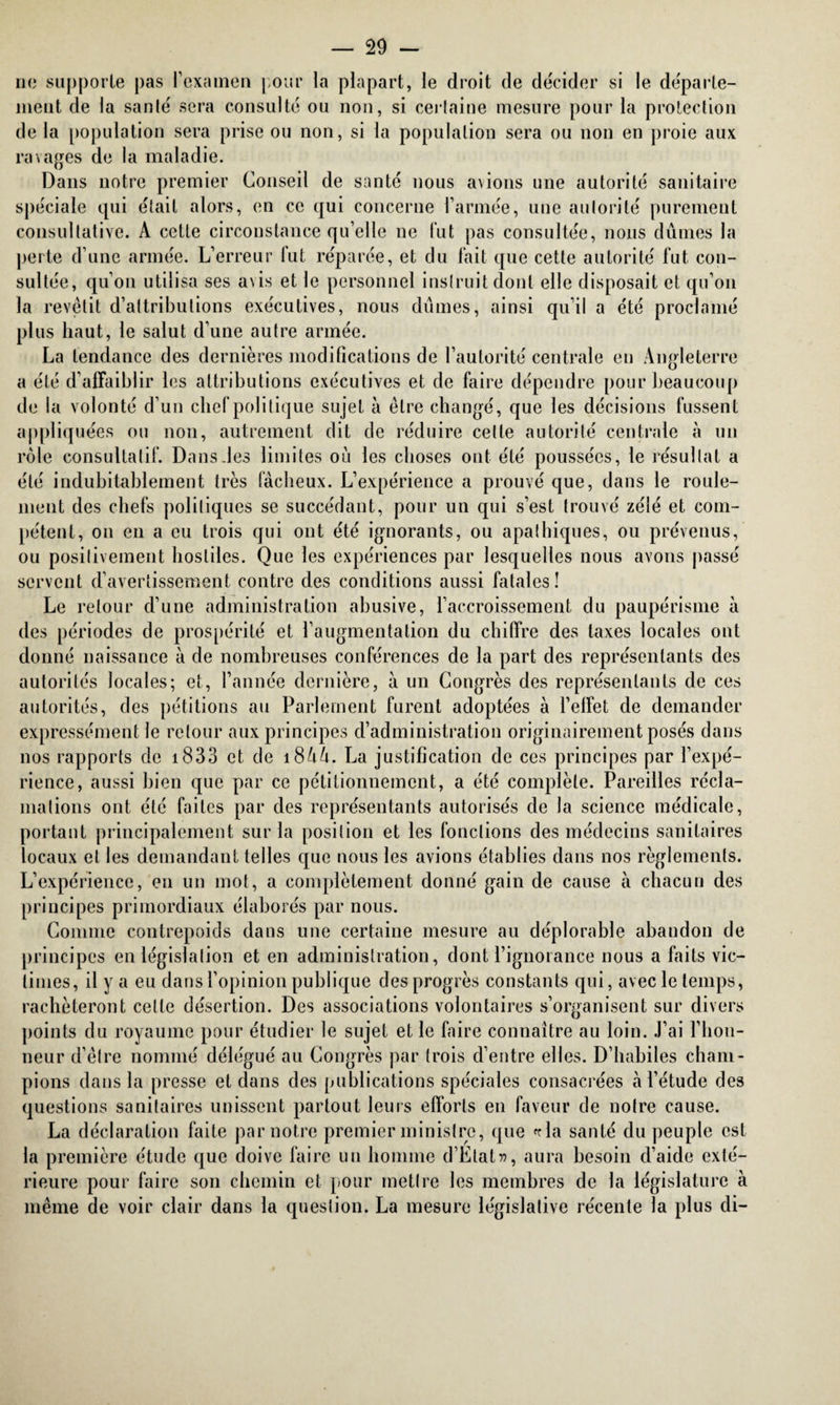 no supporte pas l’examen pour la plupart, le droit de décider si le départe¬ ment de la santé sera consulté ou non, si certaine mesure pour la protection de la population sera prise ou non, si la population sera ou non en proie aux ravages de la maladie. Dans notre premier Conseil de santé nous avions une autorité sanitaire spéciale qui était alors, en ce qui concerne l’armée, une autorité purement consultative. A cette circonstance qu’elle ne fut pas consultée, nous dûmes la perte d’une armée. L’erreur lut réparée, et du fait que cette autorité fut con¬ sultée, qu’on utilisa ses a\is et le personnel instruit dont elle disposait et qu’on la revêtit d’attributions exécutives, nous dûmes, ainsi qu’il a été proclamé plus haut, le salut d’une autre armée. La tendance des dernières modifications de l’autorité centrale en Angleterre a été d’affaiblir les attributions exécutives et de faire dépendre pour beaucoup de la volonté d’un chef politique sujet à être changé, que les décisions fussent appliquées ou non, autrement dit de réduire cette autorité centrale à un rôle consultatif. Dans des limites où les choses ont été poussées, le résultat a été indubitablement très fâcheux. L’expérience a prouvé que, dans le roule¬ ment des chefs politiques se succédant, pour un qui s’est trouvé zélé et com¬ pétent, on en a eu trois qui ont été ignorants, ou apathiques, ou prévenus, ou positivement hostiles. Que les expériences par lesquelles nous avons passé servent d’avertissement contre des conditions aussi fatales! Le retour d’une administration abusive, l’accroissement du paupérisme à des périodes de prospérité et l’augmentation du chiffre des taxes locales ont donné naissance à de nombreuses conférences de la part des représentants des autorités locales; et, l’année dernière, à un Congrès des représentants de ces autorités, des pétitions au Parlement furent adoptées à l’effet de demander expressément le retour aux principes d’administration originairement posés dans nos rapports de 1833 et de 1844. La justification de ces principes par l’expé¬ rience, aussi bien que par ce pétitionnement, a été complète. Pareilles récla¬ mations ont été faites par des représentants autorisés de la science médicale, portant principalement sur la position et les fonctions des médecins sanitaires locaux et les demandant telles que nous les avions établies dans nos règlements. L’expérience, en un mot, a complètement donné gain de cause à chacun des principes primordiaux élaborés par nous. Comme contrepoids dans une certaine mesure au déplorable abandon de principes en législation et en administration, dont l’ignorance nous a faits vic¬ times, il y a eu dans l’opinion publique des progrès constants qui, avec le temps, rachèteront cette désertion. Des associations volontaires s’organisent sur divers points du royaume pour étudier le sujet et le faire connaître au loin. J’ai l’hon¬ neur d’être nommé délégué au Congrès par trois d’entre elles. D’habiles cham¬ pions dans la presse et dans des publications spéciales consacrées à l’étude des questions sanitaires unissent partout leurs efforts en faveur de notre cause. La déclaration faite par notre premier ministre, que fria santé du peuple est la première étude que doive faire un homme d’ÉtaU, aura besoin d’aide exté¬ rieure pour faire son chemin et pour mettre les membres de la législature à même de voir clair dans la question. La mesure législative récente la plus di-