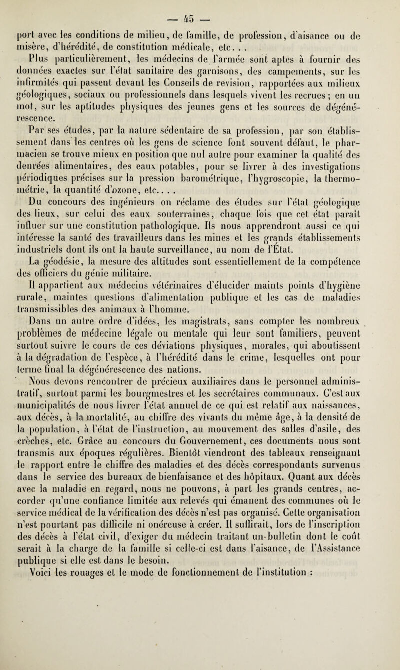 port avec les conditions de milieu, de famille, de profession, d’aisance ou de misère, d’hérédité. de constitution médicale, etc. . . Plus particulièrement, les médecins de l’armée sont aptes à fournir des données exactes sur l’état sanitaire des garnisons, des campements, sur les infirmités qui passent devant les Conseils de révision, rapportées aux milieux géologiques, sociaux ou professionnels dans lesquels vivent les recrues; en un mot, sur les aptitudes physiques des jeunes gens et les sources de dégéné¬ rescence. Par ses études, par la nature sédentaire de sa profession, par son établis¬ sement dans les centres où les gens de science font souvent défaut, le phar¬ macien se trouve mieux en position que nul autre pour examiner la qualité des denrées alimentaires, des eaux potables, pour se livrer à des investigations périodiques précises sur la pression barométrique, l’hygroscopie, la thermo¬ métrie, la quantité d’nzone, etc.. . . Du concours des ingénieurs on réclame des études sur l’état géologique des lieux, sur celui des eaux souterraines, chaque fois que cet état paraît influer sur une constitution pathologique. Ils nous apprendront aussi ce qui intéresse la santé des travailleurs dans les mines et les grands établissements industriels dont ils ont la haute surveillance, au nom de l’État. La géodésie, la mesure des altitudes sont essentiellement de la compétence des officiers du génie militaire. Il appartient aux médecins vétérinaires d’élucider maints points d’hygiène rurale, maintes questions d’alimentation publique et les cas de maladies transmissibles des animaux à l’homme. Dans un autre ordre d’idées, les magistrats, sans compter les nombreux problèmes de médecine légale ou mentale qui leur sont familiers, peuvent surtout suivre le cours de ces déviations physiques, morales, qui aboutissent à la dégradation de l’espèce, à l’hérédité dans le crime, lesquelles ont pour terme final la dégénérescence des nations. Nous devons rencontrer de précieux auxiliaires dans le personnel adminis¬ tratif, surtout parmi les bourgmestres et les secrétaires communaux. C’est aux municipalités de nous livrer l’état annuel de ce qui est relatif aux naissances, aux décès, à la mortalité, au chiffre des vivants du même âge, à la densité de la population, à l’état de l’instruction, au mouvement des salles d’asile, des crèches, etc. Grâce au concours du Gouvernement, ces documents nous sont transmis aux époques régulières. Bientôt viendront des tableaux renseignant le rapport entre le chiffre des maladies et des décès correspondants survenus dans le service des bureaux de bienfaisance et des hôpitaux. Quant aux décès avec la maladie en regard, nous ne pouvons, à part les grands centres, ac¬ corder qu’une confiance limitée aux relevés qui émanent des communes où le service médical de la vérification des décès n’est pas organisé. Celte organisation n’est pourtant pas difficile ni onéreuse à créer. Il suffirait, lors de l’inscription des décès à l’état civil, d’exiger du médecin traitant umbulletin dont le coût serait à la charge de la famille si celle-ci est dans l’aisance, de l’Assistance publique si elle est dans le besoin. Voici les rouages et le mode de fonctionnement de l’institution :