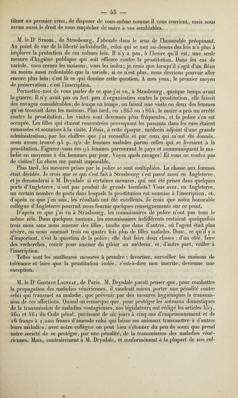 tituer au premier venu, de disposer de vous-même comme il vous convient, mais nous avons aussi le droit de vous empêcher de nuire à vos semblables. M. le D' Strohl, de Strasbourg. J’abonde dans le sens de l’honorable préopinant. Au point de vue de la liberté individuelle, celui qui se met au-dessus des lois n’a plus à implorer la protection de ces mêmes lois. Il n’y a pas, à l’heure qu’il est, une seule mesure d’hygiène publique qui soit efficace contre la prostitution. Dans les cas de variole, vous cernez les maisons, vous les isolez; je crois que lorsqu’il s’agit d’un fléau au moins aussi redoutable que la variole, si ce n’est plus, nous devrions pouvoir aller encore plus loin; c’est là ce qui domine cette question. A mes yeux, le premier moyen de préservation, c’est l’inscription. Permetlez-moi de vous parler de ce que j’ai vu, à Strasbourg, quelque temps avant la guerre. Il n’y avait pas ou fort peu d’organisation contre la prostitution, elle faisait des ravages considérables; de temps en temps, on faisait une visite ou deux des femmes qu’on trouvait dans les maisons. Plus tard, en 1863 ou 1864, le maire a pris un arrêté contre la prostitution, les visites sont devenues plus fréquentes, et la police s’en est occupée. Les filles qui étaient rencontrées provoquant les passants dans les rues étaient ramassées et soumises à la visite. J’étais, à cette époque, médecin adjoint d’une grande administration; par les chiffres que j’ai recueillis et par ceux qui m’ont été donnés, nous avons trouvé 94 p. 0/0 de femmes malades parmi celles qui se livraient à la prostitution. Figurez-vous ces 94 femmes parcourant le pays et communiquant la ma¬ ladie en moyenne à dix hommes par jour. Voyez quels ravages! Et vous ne voulez pas de visites? La chose me paraît impossible. Plus tard, les mesures prises par la police se sont multipliées. La chasse aux femmes était décidée. Je crois que ce qui s’est fait à Strasbourg s’est passé aussi en Angleterre, et je demanderai à M. Drysdale si certaines mesures, qui ont été prises dans quelques ports d’Angleterre, n’ont pas produit de grands bienfaits? Vous avez, en Angleterre, un certain nombre de ports dans lesquels la prostitution est soumise à l’inscription, et, d’après ce que j’en sais, les résultats ont été excellents. Je crois que notre honorable collègue d’Angleterre pourrait nous fournir quelques renseignements sur ce point. D’après ce que j’ai vu à Strasbourg, les commissaires de police n’ont pas tous le même zèle. Dans quelques cantons, les commissaires indifférents restaient quelquefois trois mois sans nous amener des filles, tandis que dans d’autres, où l’agent était plus sévère, on nous amenait trois ou quatre fois plus de filles malades. Donc, ce qu’il y a d’important, c’est la question de la police; elle doit faire deux choses : d’un côté, faire des recherches, courir pour amener du gibier au médecin, et, d’autre part, veiller à l’inscription. Telles sont les meilleures mesures à prendre : favoriser, surveiller les maisons de tolérance et faire que la prostitution isolée, c’est-à-dire non inscrite, devienne une exception. M. le D1 Gustave Lagneau, de Paris. M. Drysdale paraît penser que, pour combattre la propagation des maladies vénériennes, il vaudrait mieux porter une pénalité contre celui qui transmet sa maladie, que prévenir par des mesures hygiéniques la transmis¬ sion de ces affections. Quand on remarque que, pour protéger les animaux domestiques de la transmission de maladies contagieuses, nos législateurs ont rédigé les articles 469 , 46o et 461 du Code pénal, punissant de six jours à cinq ans d’emprisonnement et de 16 francs à 1,000 francs d’amende celui qui laisse ses animaux transmettre à d’autres leurs maladies, avec notre collègue on peut bien s’étonner du peu de souci que prend notre société de se protéger, par une pénalité, de la transmission des maladies véné¬ riennes. Mais, contrairement à M. Drysdale, et conformément à Ja plupart de nos col-