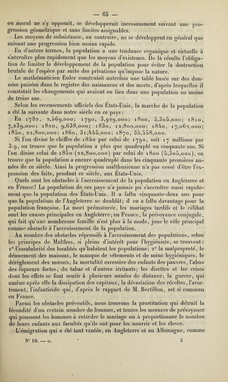 ou moral ne s’y opposait, se de'velopperait incessamment suivant une pro¬ gression géométrique et sans limites assignables. Les moyens de subsistance, au contraire, ne se développent en général que suivant une progression bien moins rapide. En d autres termes, la population a une tendance organique et virtuelle à s’accroître plus rapidement que les moyens d’existence. De là résulte l’obliga¬ tion de limiter le développement de la population pour éviter la destruction brutale de l’espèce par suite des privations qu’impose la nature. Le mathématicien Euler construisit autrefois une table basée sur des don¬ nées puisées dans le registre des naissances et des morts, d’après lesquelles il constatait les changements qui avaient eu lieu dans une population en moins de treize ans. Selon les recensements officiels des États-Unis, la marche de la population a été la suivante dans notre siècle en ce pays : En 1782, 2,569,000; 1790, 3,929,000; 1800, 5,3o5,ooo; 1810, 7,239,000; 1820, 9,638,000; i83o, 12,800,000; i8ào, 17,062,000; i85o, 22,800,000; 1860, 3i,à/i5,ooo; 1870, 35,558,000. Si l’on divise le chiffre de 18A0 par celui de 1790, soit 17 millions par 3.9, 011 trouve que la population a plus que quadruplé en cinquante ans. Si l’on divise celui de i85o (22,800,000) par celui de 1800 (5,3o5,ooo), on trouve que la population a encore quadruplé dans les cinquante premières an¬ nées de ce siècle. Ainsi la progression malthusienne n’a pas cessé d’être l’ex¬ pression des faits, pendant ce siècle, aux États-Unis. Quels sont les obstacles à l’accroissement de la population en Angleterre et en France? La population de ces pays n’a jamais pu s’accroître aussi rapide¬ ment que la population des États-Unis. 11 a fallu cinquante-deux ans pour que la population de l’Angleterre se doublât; il en a fallu davantage pour la population française. La mort prématurée, les mariages tardifs et le célibat sont les causes principales en Angleterre; en France, la prévoyance conjugale, qui fait qu’une nombreuse famille n’est plus à la mode, joue le rôle principal comme obstacle à l’accroissement de la population. Au nombre des obstacles répressifs à l’accroissement des populations, selon les principes de Malthus, si pleins d’intérêt pour l’hygiéniste, se trouvent: i° l’insalubrité des localités qu’habitent les populations; 20 la malpropreté, le dénuement des maisons, le manque de vêtements et de soins hygiéniques, le dérèglement des mœurs, la mortalité excessive des enfants des pauvres, l’abus des liqueurs fortes, du tabac et d’autres irritants; les disettes et les crises dont les effets se font sentir à plusieurs années de distance; la guerre, qui amène après elle la dissipation des capitaux, la dévastation des récoltes, l’avor¬ tement, l’infanticide qui, d’après le rapport de M. Bertillon, est si commun en France. Parmi les obstacles préventifs, nous trouvons la prostitution qui détruit la fécondité d’un certain nombre de femmes, et toutes les mesures de prévoyance qui poussent les hommes à retarder le mariage ou à proportionner le nombre de leurs enfants aux facultés qu’ils ont pour les nourrir et les élever. L’émigration qui a été tant vantée, en Angleterre et en Allemagne, comme N° 10. — 11. 5