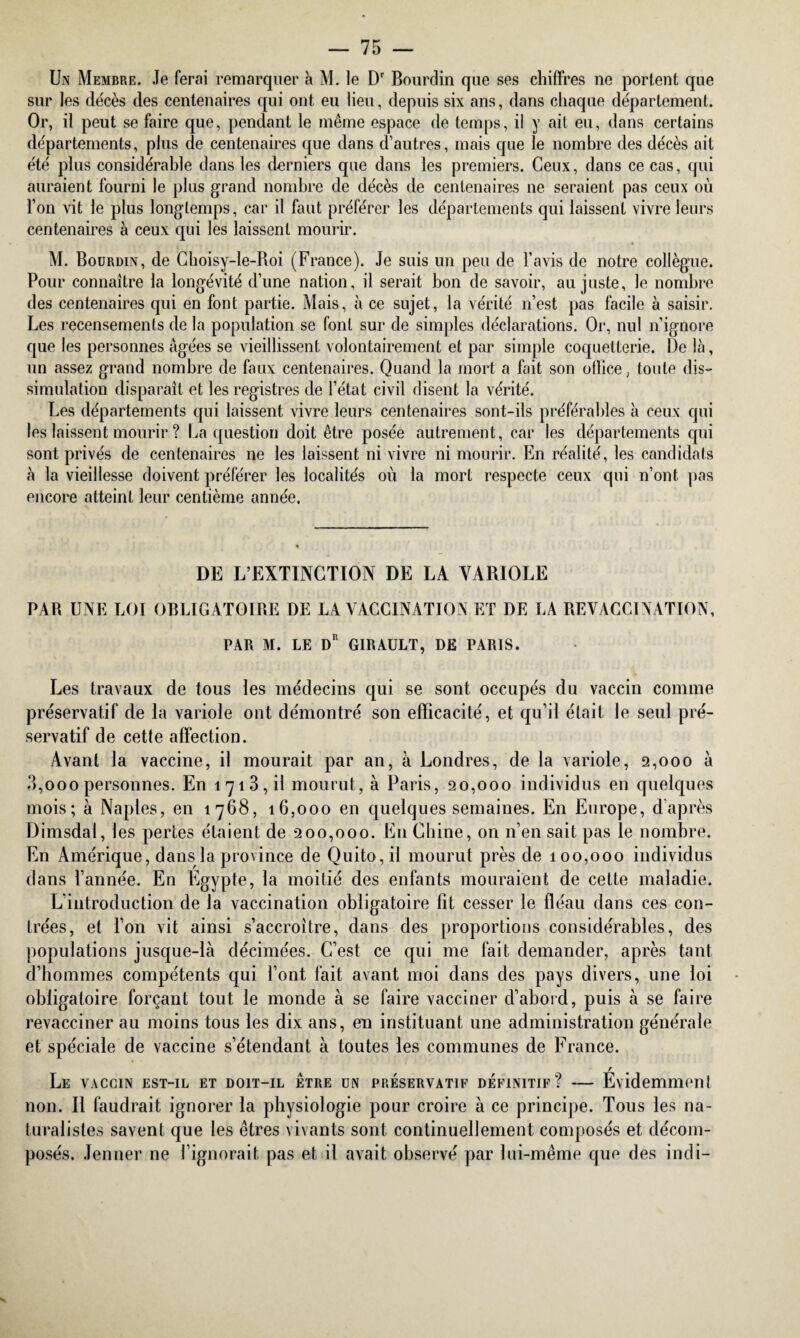 Un Membre. Je ferai remarquer à M. le Dr Bourdin que ses chiffres ne portent que sur les décès des centenaires qui ont eu lieu, depuis six ans, dans chaque département. Or, il peut se faire que, pendant le même espace de temps, il y ait eu, dans certains départements, plus de centenaires que dans d’autres, mais que le nombre des décès ait été plus considérable dans les derniers que dans les premiers. Ceux, dans ce cas, qui auraient fourni le plus grand nombre de décès de centenaires ne seraient pas ceux où l’on vit le plus longtemps, car il faut préférer les départements qui laissent vivre leurs centenaires à ceux qui les laissent mourir. M. Bourdin, de Choisy-le-Boi (France). Je suis un peu de l’avis de notre collègue. Pour connaître la longévité d’une nation, il serait bon de savoir, au juste, le nombre des centenaires qui en font partie. Mais, à ce sujet, la vérité n’est pas facile à saisir. Les recensements de la population se font sur de simples déclarations. Or, nul n’ignore que les personnes âgées se vieillissent volontairement et par simple coquetterie. De là, un assez grand nombre de faux centenaires. Quand la mort a fait son office, toute dis¬ simulation disparaît et les registres de l’état civil disent la vérité. Les départements qui laissent vivre leurs centenaires sont-ils préférables à ceux qui les laissent mourir ? La question doit être posée autrement, car les départements qui sont privés de centenaires ne les laissent ni vivre ni mourir. En réalité, les candidats à la vieillesse doivent préférer les localités où la mort respecte ceux qui n’ont pas encore atteint leur centième année. DE L’EXTINCTION DE LA VARIOLE PAR UNE LOI OBLIGATOIRE DE LA VACCINATION ET DE LA REVACCINATION, PAR M. LE Dr GIRAULT, DE PARIS. Les travaux de tous les médecins qui se sont occupés du vaccin comme préservatif de la variole ont démontré son efficacité, et qu’il était le seul pré¬ servatif de cette affection. Avant la vaccine, il mourait par an, à Londres, de la variole, 2,000 à 3,ooo personnes. En 1713, il mourut, à Paris, 20,000 individus en quelques mois; à Naples, en 1768, 16,000 en quelques semaines. En Europe, d’après Dimsdai, les pertes étaient de 200,000. En Chine, on n’en sait pas le nombre. En Amérique, dans la province de Quito, il mourut près de 100,000 individus dans l’année. En Egypte, la moitié des enfants mouraient de cette maladie. L’introduction de la vaccination obligatoire fit cesser le fléau dans ces con¬ trées, et l’on vit ainsi s’accroître, dans des proportions considérables, des populations jusque-là décimées. C’est ce qui me fait demander, après tant d’hommes compétents qui l’ont fait avant moi dans des pays divers, une loi obligatoire forçant tout le monde à se faire vacciner d’abord, puis à se faire revacciner au moins tous les dix ans, en instituant une administration générale et spéciale de vaccine s’étendant à toutes les communes de France. Le vaccin est-il et doit-il être un préservatif définitif? — Evidemmenl non. Il faudrait ignorer la physiologie pour croire à ce principe. Tous les na¬ turalistes savent que les êtres vivants sont continuellement composés et décom¬ posés. Jenner ne l’ignorait pas et il avait observé par lui-même que des indi-