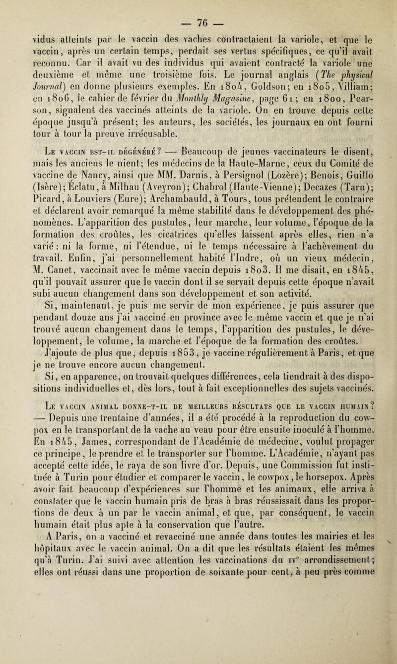 vidus atteints par le vaccin des vaches contractaient la variole, et que le vaccin, après un certain temps, perdait ses vertus spécifiques, ce qu’il avait reconnu. Car il avait vu des individus qui avaient contracté la variole une deuxième et même une troisième fois. Le journal anglais (The physical Journal) en donne plusieurs exemples. En i8oû, Goldson; en i8o5, Villiam; en 1806, le cahier de février du Monthly Magasine, page 61; en 1800, Pear- son, signalent des vaccinés atteints de la variole. On en trouve depuis cette époque jusqu’à présent; les auteurs, les sociétés, les journaux en ont fourni tour à tour la preuve irrécusable. Le vaccin est-il dégénéré? — Beaucoup de jeunes vaccinateurs le disent, mais les anciens le nient; les médecins de la Haute-Marne, ceux du Comité de vaccine de Nancy, ainsi que MM. Darnis, à Persignol (Lozère); Benois, Guillo (Isère); Eclatu, à Milhau (Aveyron); Chabrol (Haute-Vienne); Decazes (Tarn); Picard, à Louviers (Eure); Archambauld, à Tours, tous prétendent le contraire et déclarent avoir remarqué la même stabilité dans le développement des phé¬ nomènes. L’apparition des pustules, leur marche, leur volume, l’époque de la formation des croûtes, les cicatrices qu’elles laissent après elles, rien 11’a varié: ni la forme, ni l’étendue, ni le temps nécessaire à l’achèvement du travail. Enfin, j’ai personnellement habité l’Indre, où un vieux médecin, M. Canet, vaccinait avec le même vaccin depuis i8o3. Il me disait, en i8û5, qu’il pouvait assurer que le vaccin dont il se servait depuis cette époque n’avait subi aucun changement dans son développement et son activité. Si, maintenant, je puis me servir de mon expérience, je puis assurer que pendant douze ans j’ai vacciné en province avec le même vaccin et que je n’ai trouvé aucun changement dans le temps, l’apparition des pustules, le déve¬ loppement, le volume, la marche et l’époque de la formation des croûtes. J’ajoute de plus que, depuis 1853, je vaccine régulièrement à Paris, et que je ne trouve encore aucun changement. Si, en apparence, on trouvait quelques différences, cela tiendrait à des dispo¬ sitions individuelles et, dès lors, tout à fait exceptionnelles des sujets vaccinés. Le vaccin animal donne-t-il de meilleurs résultats que le vaccin humain? — Depuis une trentaine d’années, il a été procédé à la reproduction du cow- pox en le transportant de la vache au veau pour être ensuite inoculé à l’homme. En 18/15, James, correspondant de l’Académie de médecine, voulut propager ce principe, le prendre et le transporter sur l’homme. L’Académie, n’ayant pas accepté cette idée, le raya de son livre d’or. Depuis, une Commission fut insti¬ tuée à Turin pour étudier et comparer le vaccin, le cowpox , le horsepox. Après avoir fait beaucoup d’expériences sur l’homme et les animaux, elle arriva à constater que le vaccin humain pris de bras à bras réussissait dans les propor¬ tions de deux à un par le vaccin animal, et que, par conséquent, le vaccin humain était plus apte à la conservation que l’autre. A Paris, on a vacciné et revacciné une année dans toutes les mairies et les hôpitaux avec le vaccin animal. O11 a dit que les résultats étaient les mêmes qu’à Turin. J’ai suivi avec attention les vaccinations du ive arrondissement; elles ont réussi dans une proportion de soixante pour cent, à peu près comme