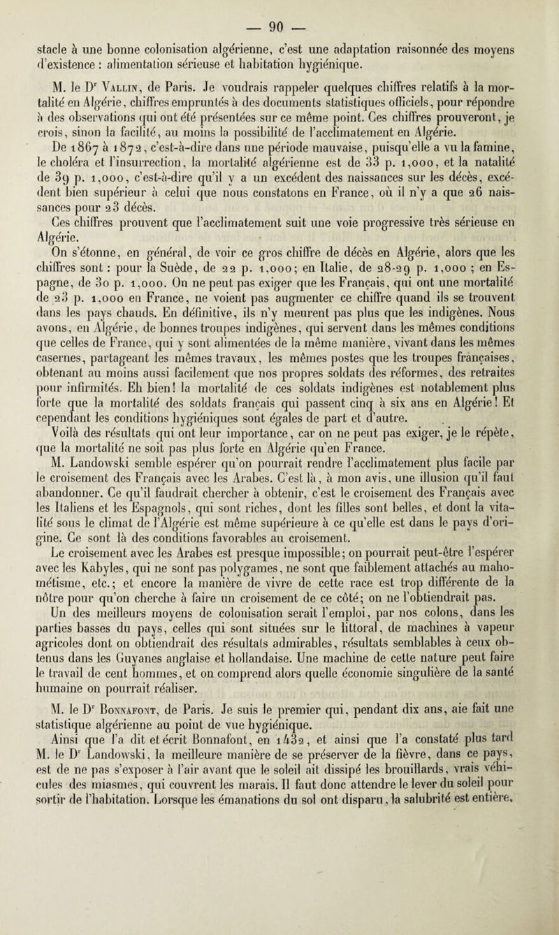 stade à une bonne colonisation algérienne, c’est une adaptation raisonnée des moyens d’existence : alimentation sérieuse et habitation hygiénique. M. le Dr Vallin, de Paris. Je voudrais rappeler quelques chiffres relatifs à la mor¬ talité en Algérie, chiffres empruntés à des documents statistiques officiels, pour répondre à des observations qui ont été présentées sur ce même point. Ces chiffres prouveront , je crois, sinon la facilité, au moins la possibilité de l’acclimatement en Algérie. De 1867 à 1872, c’est-à-dire dans une période mauvaise, puisqu’elle a vu la famine, le choléra et l’insurrection, la mortalité algérienne est de 33 p. 1,000, et la natalité de 39 p. 1,000, c’est-à-dire qu’il y a un excédent des naissances sur les décès, excé¬ dent bien supérieur à celui que nous constatons en France, où il n’y a que 26 nais¬ sances pour 2 3 décès. Ces chiffres prouvent que l’acclimatement suit une voie progressive très sérieuse en Algérie. On s’étonne, en général, de voir ce gros chiffre de décès en Algérie, alors que les chiffres sont : pour la Suède, de 22 p. 1,000; en Italie, de 28-29 p. 1,000 ; en Es¬ pagne, de 3o p. 1,000. On ne peut pas exiger que les Français, qui ont une mortalité de 28 p. 1,000 en France, ne voient pas augmenter ce chiffre quand ils se trouvent dans les pays chauds. En définitive, ils n’y meurent pas plus que les indigènes. Nous avons, en Algérie, de bonnes troupes indigènes, qui servent dans les mêmes conditions que celles de France, qui y sont alimentées de la même manière, vivant dans les mêmes casernes, partageant les mêmes travaux, les mêmes postes que les troupes françaises, obtenant au moins aussi facilement que nos propres soldats des réformes, des retraites pour infirmités. Eh bien! la mortalité de ces soldats indigènes est notablement plus forte que la mortalité des soldats français qui passent cinq à six ans en Algérie ! El cependant les conditions hygiéniques sont égales de part et d’autre. Voilà des résultats qui ont leur importance, car on ne peut pas exiger, je le répète, que la mortalité ne soit pas plus forte en Algérie qu’en France. M. Landowski semble espérer qu’on pourrait rendre l’acclimatement plus facile par le croisement des Français avec les Arabes. C’est là, à mon avis, une illusion qu’il faut abandonner. Ce qu’il faudrait chercher à obtenir, c’est le croisement des Français avec les Italiens et les Espagnols, qui sont riches, dont les filles sont belles, et dont la vita¬ lité sous le climat de l’Algérie est même supérieure à ce qu’elle est dans le pays d’ori¬ gine. Ce sont là des conditions favorables au croisement. Le croisement avec les Arabes est presque impossible; on pourrait peut-être l’espérer avec les Kabyles, qui ne sont pas polygames, ne sont que faiblement attachés au maho¬ métisme, etc.; et encore la manière de vivre de cette race est trop différente de la nôtre pour qu’on cherche à faire un croisement de ce côté; on ne l’obtiendrait pas. Un des meilleurs moyens de colonisation serait l’emploi, par nos colons, dans les parties basses du pays, celles qui sont situées sur le littoral, de machines à vapeur agricoles dont on obtiendrait des résultats admirables, résultats semblables à ceux ob¬ tenus dans les Guyanes anglaise et hollandaise. Une machine de cette nature peut faire le travail de cent hommes, et on comprend alors quelle économie singulière de la santé humaine on pourrait réaliser. M. le D1 Bonnafont, de Paris. Je suis le premier qui, pendant dix ans, aie fait une statistique algérienne au point de vue hygiénique. Ainsi que l’a dit et écrit Bonnafont, en i432, et ainsi que l’a constaté plus tard M. le Dr Landowski, la meilleure manière de se préserver de la fièvre, dans ce pays, est de ne pas s’exposer à l’air avant que le soleil ait dissipé les brouillards, vrais véhi¬ cules des miasmes, qui couvrent les marais. Il faut donc attendre le lever du soleil pour sortir de l’habitation. Lorsque les émanations du sol ont disparu,la salubrité est entière.