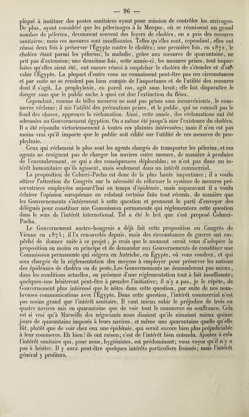 pliqué à instituer des postes sanitaires ayant pour mission de contrôler les arrivages. De plus, ayant considéré que les pèlerinages à la Mecque, ou se réunissent un grand nombre de pèlerins, devenaient souvent des foyers de choléra, on a pris des mesures sanitaires; mais ces mesures sont insuffisantes. Telles qu’elles sont, cependant, elles ont réussi deux fois à préserver l’Egypte contre le choléra; une première fois, en 1872, le choléra étant parmi les pèlerins, la maladie, grâce aux mesures de quarantaine, ne prit pas d'extension; une deuxième fois, cette année-ci, les mesures prises, tout impar¬ faites qu’elles aient été, ont encore réussi à empêcher le choléra de s’étendre et d’en¬ vahir l’Egypte. La plupart d’entre vous ne connaissent peut-être pas ces circonstances et par suite ne se rendent pas bien compte de l’importance et de futilité des mesures dont il s'agit. La prophylaxie, en pareil cas, agit sans bruit; elle fait disparaître le danger sans que le public sache à quoi est due l’extinction du fléau. Cependant, comme de telles mesures ne sont pas prises sans inconvénients, le com¬ merce réclame; il nie l’utilité des précautions prises, et le public, qui ne connaît pas le fond des choses, approuve la réclamation. Ainsi, cette année, des réclamations ont été adressées au Gouvernement égyptien. On a même été jusqu’à nier l’existence du choléra. Il a été répondu victorieusement à toutes ces plaintes intéressées; mais il n’en est pas moins vrai qu’il importe que le public soit édifié sur futilité de ces mesures de pro¬ phylaxie. Ceux qui réclament le plus sont les agents chargés de transporter les pèlerins, et ces agents ne craignent pas de charger les navires outre mesure, de manière à produire de l’encombrement, ce qui a des conséquences déplorables; ce n’est pas dans un in¬ térêt humanitaire qu’ils agissent, mais seulement dans un intérêt commercial. La proposition de Colucci-Pacha est donc de la plus haute importance ; il a voulu attirer fattention du Congrès sur la nécessité de réformer le système de mesures pré¬ servatrices employées aujourd’hui en temps d’épidémie, mais auparavant il a voulu éclairer l’opinion européenne en relatant certains faits tout récents, de manière que les Gouvernements s’intéressent à cette question et prennent le parti d’envoyer des délégués pour constituer une Commission permanente qui réglementera cette question dans le sens de l’intérêt international. Tel a été le but que s’est proposé Colucci- Pacha. Le Gouvernement austro-hongrois a déjà fait cette proposition au Congrès de Vienne en 1874; il fa renouvelée depuis, mais des circonstances de guerre ont em¬ pêché de donner suite à ce projet ; je crois que le moment serait venu d’adopter la proposition au moins en principe et de demander aux Gouvernements de constituer une Commission permanente qui siégera en Autriche, en Egypte, où vous voudrez, et qui sera chargée de la réglementation des moyens à employer pour préserver les nations des épidémies de choléra ou de peste.Les Gouvernements ne demanderont pas mieux, dans les conditions actuelles, en présence d’une réglementation tout à fait insuffisante; quelques-uns hésiteront peut-être à prendre l’initiative; il n’y a pas, je le répète, de Gouvernement plus intéressé que le nôtre dans celte question, par suite de nos nom¬ breuses communications avec l’Egypte. Dans cette question, l’intérêt commercial n’est pas moins grand que l’intérêt sanitaire. Il vaut mieux subir le préjudice de trois ou quatre navires mis en quarantaine que de voir tout le commerce en souffrance. Cela est si vrai qu’à Marseille des négociants nous disaient qu’ils aimaient mieux quinze jours de quarantaine imposés à leurs navires, et même une quarantaine quelle qu’elle fût, plutôt que de voir chez eux une épidémie, qui serait encore bien plus préjudiciable à leur commerce. Eh bien! ils ont raison; c’est de l’intérêt bien entendu. Ajoutez à cela l’intérêt sanitaire qui, pour nous, hygiénistes, est prédominant; vous voyez qu il n'y a pas à hésiter. Il y aura peut-être quelques intérêts particuliers froissés; mais l’intérêt général y prohtera.